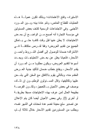 ‫ﺍﻻﺴﺘﻴﺭﺍﺩ، ﻭﻓﺘﺢ ﺍﻻﻋﺘﻤﺎﺩﺍﺕ؛ ﻭﺒﺫﻟﻙ ﺘﻜﻭﻥ ﻋﻤﻭﻟـﺔ ﻫـﺫﻩ‬
‫ﺍﻟﻌﻤﻠﻴﺎﺕ ﻟﻠﻘﻁﺎﻉ ﺍﻟﺨﺎﺹ، ﻭﺘﺘﻡ ﻋﺎﺩﺓ ﺒﻴﻨﻪ ﻭﺒـﻴﻥ ﺍﻟﻤـﻭﺭﺩ‬
‫ﺍﻷﺠﻨﺒﻲ. ﻭﻓﻲ ﺍﻻﺠﺘﻤﺎﻋﺎﺕ ﺍﻟﺭﺴﻤﻴﺔ ﻜﺸﻑ ﺒﻌﺽ ﺍﻟﻤﺴﺌﻭﻟﻴﻥ‬
‫ﻓﻲ ﻤﺅﺴﺴﺔ ﺍﻟﺘﺠﺎﺭﺓ ﺃﻨﻪ ﺃﺼﺒﺢ ﻤـﻥ ﺍﻟﻭﺍﻀـﺢ ﺃﻥ ﺒﻌـﺽ‬
‫ﺍﻻﺤﺘﻴﺎﺠﺎﺕ ﻻ ﻴﻌﻠﻥ ﻋﻨﻬﺎ ﻗﺒل ﻭﻗﺕ ﻜﺎ ٍ؛ ﺤﺘـﻰ ﻴـﺘﻤﻜﻥ‬
             ‫ﻑ‬
‫ﺍﻟﺠﻤﻴﻊ ﻤﻥ ﺘﻘﺩﻴﻡ ﺍﻟﻌﺭﻭﺽ؛ ﻭﻓ ﹰﺎ ﻟﻔـﺭﺹ ﻤﺘﻜﺎﻓﺌـﺔ ﻓـﻲ‬
                    ‫ﻘ‬
‫ﺍﻻﺸﺘﺭﺍﻙ؛ ﻀﻤﺎ ﹰﺎ ﻟﻠﻭﺼﻭل ﺇﻟﻰ ﺃﻓﻀل ﺍﻟﺸـﺭﻭﻁ ﻭﺃﺤﺴـﻥ‬
                                ‫ﻨ‬
‫ﺍﻷﺴﻌﺎﺭ، ﻓﺄﺤﻴﺎ ﹰﺎ ﻴﻌﻠﻥ ﻋﻥ ﺒﻌـﺽ ﺍﻻﺤﺘﻴﺎﺠـﺎﺕ ﻭﻴﺤـﺩﺩ‬
                                ‫ﻨ‬
‫ﺃﺴﺒﻭ ‪‬ﺎ ﻟﺘﻘﺩﻴﻡ ﺍﻟﻌﺭﻭﺽ، ﻭﻴﻜﻭﻥ ﻤﻁﻠﻭ ‪‬ﺎ ﻤـﻥ ﺍﻟﻤـﻭﺭﺩ ﺃﻥ‬
                ‫ﺒ‬                            ‫ﻋ‬
‫ﻴﻘﺩﻡ ﺍﻷﺴﻌﺎﺭ، ﻭﻴﻔﺘﺢ ﺨﻁﺎﺏ ﻀﻤﺎﻥ ﻟﺘﺄﻜﻴﺩ ﺠﺩﻴﺔ ﺍﻟﻌـﺭﺽ‬
‫ﺍﻟﻤﻘﺩﻡ ﻤﻨﻪ، ﻭﺒﺎﻟﺘﺎﻟﻲ ﻴﻘﻭﻡ ﺒﺎﻻﺘﻔﺎﻕ ﻤﻊ ﺍﻟﺴﻔﻥ ﺍﻟﺘﻲ ﻴﺸـﺤﻥ‬
‫ﻋﻠﻴﻬﺎ ﻭﺘﻜﺎﻟﻴﻔﻬﺎ، ﻭﻗﺎل ﺍﻟﻤﺴـﺌﻭﻟﻭﻥ ﺍﻟﻭﻁﻨﻴـﻭﻥ ﺇﻥ ﺫﻟـﻙ،‬
‫ﻴﻭﺼﻑ ﻓﻲ ﺒﻌﺽ ﺍﻷﺤﻴﺎﻥ ﺒـﺎﻟﺘﻌﺠﻴﺯ، ﻭﺘﻜـﻭﻥ ﺍﻟﻔﺭﺼـﺔ‬
‫ﺒﻁﺒﻴﻌﺔ ﺍﻟﺤﺎل ﻟﻤﻥ ﻋﺭﻑ ﺒﻬﺫﻩ ﺍﻻﺤﺘﻴﺎﺠﺎﺕ ﻤﺴﺒ ﹰﺎ ﺒﻁﺭﻴﻘـﺔ‬
         ‫ﻘ‬
‫ﺃﻭ ﺃﺨﺭﻯ )!(. ﻭﻓﻲ ﺒﻌﺽ ﺍﻷﺤﻴﺎﻥ ﺃﻴ ‪‬ﺎ ﻜﺎﻥ ﻴﺘﻡ ﺍﻹﻋﻼﻥ‬
               ‫ﻀ‬
‫ﻋﻥ ﺘﺼﺩﻴﺭ ﺴﻠﻊ ﻤﻌﻴﻨﺔ ﺘﻀﻡ ﻋﺩﺓ ﺸﺤﻨﺎﺕ ﻓﻲ ﺍﻟﺸﻬﺭ ﻨﻔﺴﻪ،‬
‫ﻭﻴﻁﻠﺏ ﻤﻥ ﺍﻟﻤﺴﺘﻭﺭﺩﻴﻥ ﺘﻘﺩﻴﻡ ﺍﻷﺴﻌﺎﺭ ﺨﻼل ﺜﻼﺜﺔ ﺃﻴـﺎﻡ،‬




‫٨٣١‬
 