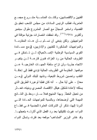 ‫ﺍﻟﻔﻨﻴﻴﻥ ﻭﺍﻻﻗﺘﺼﺎﺩﻴﻴﻥ، ﻭﻜﺎﻨـﺕ ﺍﻟﻤﻨﺎﺴـﺒﺔ ﻤﺸـﺭﻭﻉ ﻤﺠﻤـﻊ‬
      ‫‪‬‬      ‫ﹸ‬
‫ﺍﻟﻌﺎﻤﺭﻴﺔ، ﻓﻁﻠﺏ ﺍﻟﺭﺌﻴﺱ ﺍﻟﺴﺎﺩﺍﺕ ﻤﻥ ﻤﺠﻠﺱ ﺍﻟﺸﻌﺏ ﺘﺤﻘﻴـﻕ‬
‫ﺍﻟﻘﻀﻴﺔ، ﻭﺍﺴﺘﻤﺭ ﺍﻟ ‪‬ﺠﺎل ﻤﻊ ﺃﻨﺼﺎﺭ ﺍﻟﻤﺸﺭﻭﻉ ِﻭﺍل ﺴﺒﺘﻤﺒﺭ‬
          ‫ﻁ‬                  ‫ﺴ ُ‬
‫ﻭﺃﻜﺘﻭﺒﺭ ٨٧٩١)١٩١(. ﻭﻗﺩ ﺘﺤﻘﻘﺕ ﺍﻨﺘﺼﺎﺭﺍﺕ ﺠﺯﺌﻴﺔ ﻤﺅﻗﺘﺔ ﻓﻲ‬
               ‫ﹲ‬
‫ﺍﻟﻤﻭﺍﺠﻬﺘﻴﻥ. ﻭﻟﻜﻥ ﻴﻨﺒﻐﻲ ﺃﻥ ﻨﺴـﻠﻡ ﺒـﺄﻥ ﻫـﺫﻩ ﺍﻟﻤﻘﺎﻭﻤـﺔ‬
‫ﻭﺍﻟﻤﻭﺍﺠﻬﺎﺕ ﺍﻟﻤﺸﻜﻭﺭﺓ ﻟﻠﻔﻨﻴﻴﻥ ﻭﺍﻹﺩﺍﺭﻴﻴﻥ، )ﻭﻤﻊ ﻤﺴـﺎﻨﺩﺓ‬
‫ﺍﻟﻘﻭﻯ ﺍﻟﺴﻴﺎﺴﻴﺔ ﺍﻟﻭﻁﻨﻴﺔ ﺍﻹﺼـﻼﺤﻴﺔ(، ﻟـﻥ ﺘـﺘﻤﻜﻥ ﻓـﻲ‬
                                            ‫‪‬‬
‫ﺍﻟﻅﺭﻭﻑ ﺍﻟﺤﺎﻟﻴﺔ ﻤﻥ ﺭﺩ ﺍﻟﻐﺯﺍﺓ، ﻓﺩﻭﻥ ﻗﺎﺭﻋـﺔ ﻟـﻥ ﻴﺘﻐﻴـﺭ‬
                    ‫ﹶ‪‬‬
‫ﺍﻻﺘﺠﺎﻩ ﺠﺫﺭﻴﺎ، ﻭﻟﻥ ﺘﺯﺍﺡ ﺴﻠﻁﺔ ﺍﻟﺠﻬـﺎﺕ ﺍﻟﺨﺎﺭﺠﻴـﺔ ﻋـﻥ‬
                      ‫ﹸ‬    ‫‪ ‬ﹸ ‪‬‬      ‫‪‬‬
‫ﻤﻭﻗﻌﻬﺎ. ﺍﻟﻤﻘﺎﻭﻤﺔ ﻓﻲ ﺍﻟﻅﺭﻭﻑ ﺍﻟﺤﺎﻟﻴﺔ ﺘﺅﺩﻱ ﻓﻘﻁ ﺇﻟﻰ ﺇﻋﺎﻗـﺔ‬
‫ﺍﻟﺘﻘﺩﻡ، ﻭﺘﺤﺴﻴﻥ ﺸﺭﻭﻁ ﺍﻟﺘﺒﻌﻴﺔ، ﻭﻨﺸﻬﺩ ﻟﻠﺒﻨﻙ ﺍﻟﺩﻭﻟﻲ )ﻭﻤـﻥ‬
‫ﻤﻌﻪ( - ﻋﻠﻰ ﺃ ‪‬ﺔ ﺤﺎل - ﺃﻨﻪ ﻜﺎﻥ ﻓﻁ ﹰﺎ ﻟﻭ ‪‬ﻭﺭﺓ ﺍﻟﻁﺭﻴﻕ ﺍﻟﺫﻱ‬
               ‫ﹶ ِﻨ ﻋ‬                    ‫ﻴ‬
‫ﻴﺴﻠﻜﻪ ﻹﻋﺎﺩﺓ ﺘﺸﻜﻴل ﻫﻴﻜل ﺍﻻﻗﺘﺼﺎﺩ ﺍﻟﻤﺼﺭﻱ ﻭﺒﻨﻴﺘﻪ، ﻓﺤـ ﱠﺭ‬
 ‫ﺫ‬
‫ﻤﻥ ﺘﻌﺠل ﺍﻟﺨﻁﺄ. ﻭﺒﻬﺫﺍ ﺍﻟﻤﻨﻬﺞ ﻓﻌﻼ ﺴـﺎﺭ، ﻭﺤﻘـﻕ ﺍﻟﻨﺘـﺎﺌﺞ‬
                     ‫ﹰ‬
‫ﺍﻟ ‪‬ﻬ ‪‬ﺔ ﺍﻟﺘﻲ ﺃﻭﻀﺤﻨﺎﻫﺎ، ﻭﺒﺎﻟﻨﺴﺒﺔ ﻟﻠﻤﻭﺍﺠﻬﺎﺕ ﺍﻟﺤـﺎﺩﺓ ﺍﻟﺘـﻲ‬
                                                 ‫ﻤﻤ‬
‫ﺃﺸﺭﻨﺎ ﺇﻟﻴﻬﺎ، ﻨﺫﻜﺭ ﺃﻥ ﺍﻟﺸﺭﻜﺎﺕ ﺍﻟﻌﺎﺒﺭﺓ ﻟﻠﺠﻨﺴﻴﺔ ﻓـﻲ ﻗﻁـﺎﻉ‬
‫ﺍﻟﺩﻭﺍﺀ، ﻏ ‪‬ﺭﺕ ﺘﻜﺘﻴﻜﻬﺎ ﺒﻌﺩ ﺭﺩ ﺍﻟﻔﻌل ﺍﻟﺫﻱ ﺃﺜﺎﺭﺘـﻪ ﺒﺘﻌ ‪‬ﻠﻬـﺎ.‬
     ‫ﺠ‬                                         ‫ﻴ‬
‫ﻭﻗﺩ ﻏﺎﺩﺭ ﺍﻟﻭﺯﻴﺭ "ﺍﻟﻤﺸﺎﻏﺏ" ﻤﻭﻗﻌﻪ ﺒﻌﺩ ﻓﺘﺭﺓ، ﻭﺘﺴﻠل ﺍﻟﺩﻭﺍﺀ‬
                                       ‫‪‬‬


‫١٩٣١‬
 