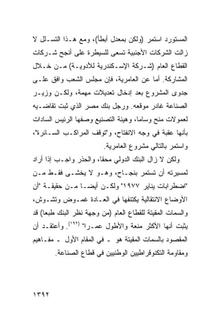 ‫ﺍﻟﻤﺴﺘﻭﺭﺩ ﺍﺴﺘﻤﺭ )ﻭﻟﻜﻥ ﺒﻤﻌﺩل ﺃﺒﻁﺄ(، ﻭﻤﻊ ﻫـﺫﺍ ﺍﻟﺘﺴـﻠل ﻻ‬
‫ﺯﺍﻟﺕ ﺍﻟﺸﺭﻜﺎﺕ ﺍﻷﺠﻨﺒﻴﺔ ﺘﺴﻌﻰ ﻟﻠﺴﻴﻁﺭﺓ ﻋﻠﻰ ﺃﻨﺠﺢ ﺸـﺭﻜﺎﺕ‬
‫ﺍﻟﻘﻁﺎﻉ ﺍﻟﻌﺎﻡ )ﺸـﺭﻜﺔ ﺍﻹﺴـﻜﻨﺩﺭﻴﺔ ﻟﻸﺩﻭﻴـﺔ( ﻤـﻥ ﺨـﻼل‬
‫ﺍﻟﻤﺸﺎﺭﻜﺔ. ﺃﻤﺎ ﻋﻥ ﺍﻟﻌﺎﻤﺭﻴﺔ، ﻓﺈﻥ ﻤﺠﻠﺱ ﺍﻟﺸﻌﺏ ﻭﺍﻓﻕ ﻋﻠـﻰ‬
‫ﺠﺩ ‪‬ﻯ ﺍﻟﻤﺸﺭﻭﻉ ﺒﻌﺩ ﺇﺩﺨﺎل ﺘﻌﺩﻴﻼﺕ ﻤﻬﻤﺔ، ﻭﻟﻜـﻥ ﻭﺯﻴـﺭ‬
                                            ‫ﻭ‬
‫ﺍﻟﺼﻨﺎﻋﺔ ﻏﺎﺩﺭ ﻤﻭﻗﻌﻪ. ﻭﺭﺠل ﺒﻨﻙ ﻤﺼﺭ ﺍﻟﺫﻱ ﺜﺒﺕ ﺘﻘﺎﻀـﻴﻪ‬
‫ﻟﻌﻤﻭﻻﺕ ﻤﻨﺢ ﻭﺴﺎ ‪‬ﺎ، ﻭﻫﻴﺌﺔ ﺍﻟﺘﺼﻨﻴﻊ ﻭﺼﻔﻬﺎ ﺍﻟﺭﺌﻴﺱ ﺍﻟﺴﺎﺩﺍﺕ‬
        ‫‪‬‬                            ‫ﻤ‬
‫ﺒﺄﻨﻬﺎ ﻋﻘﺒﺔ ﻓﻲ ﻭﺠﻪ ﺍﻻﻨﻔﺘﺎﺡ، ﻭ"ﺘﻭﻗﻑ ﺍﻟﻤﺭﺍﻜـﺏ ﺍﻟﺴـﺎﺌﺭﺓ"،‬
                          ‫ﻭﺍﺴﺘﻤﺭ ﺒﺎﻟﺘﺎﻟﻲ ﻤﺸﺭﻭﻉ ﺍﻟﻌﺎﻤﺭﻴﺔ.‬
‫ﻭﻟﻜﻥ ﻻ ﺯﺍل ﺍﻟﺒﻨﻙ ﺍﻟﺩﻭﻟﻲ ﻤﺤ ﹰﺎ، ﻭﺍﻟﺤﺫﺭ ﻭﺍﺠـﺏ ﺇﺫﺍ ﺃﺭﺍﺩ‬
         ‫‪‬‬              ‫ﻘ‬
‫ﻟﻤﺴﻴﺭﺘﻪ ﺃﻥ ﺘﺴﺘﻤﺭ ﺒﻨﺠـﺎﺡ، ﻭﻫـﻭ ﻻ ﻴﺨﺸـﻰ ﻓﻘـﻁ ﻤـﻥ‬
‫"ﺍﻀﻁﺭﺍﺒﺎﺕ ﻴﻨﺎﻴﺭ ٧٧٩١" ﻭﻟﻜـﻥ ﺃﻴ ‪‬ـﺎ ﻤـﻥ ﺤﻘﻴﻘـﺔ "ﺃﻥ‬
                 ‫ﻀ‬
‫ﺍﻷﻭﻀﺎﻉ ﺍﻻﻨﺘﻘﺎﻟﻴﺔ ﻴﻜﺘﻨ ﹸﻬﺎ ﻓﻲ ﺍﻟﻌـﺎﺩﺓ ﻏﻤـﻭﺽ ﻭﺘﺸـﻭﺵ،‬
                           ‫ﻔ‬
‫ﻭﺍﻟﺴﻤﺎﺕ ﺍﻟﻤﻘﻴﺘﺔ ﻟﻠﻘﻁﺎﻉ ﺍﻟﻌﺎﻡ )ﻤﻥ ﻭﺠﻬﺔ ﻨﻅﺭ ﺍﻟﺒﻨﻙ ﻁﺒ ‪‬ﺎ( ﻗﺩ‬
     ‫ﻌ‬
‫ﻴﺜﺒﺕ ﺃﻨﻬﺎ ﺍﻷﻜﺜﺭ ﻤﻨﹾﻌﺔ ﻭﺍﻷﻁﻭل ﻋﻤـ ‪‬ﺍ" )٢٩١(. ﻭﺃﻋﺘﻘـﺩ ﺃﻥ‬
                    ‫ﺭ‬            ‫‪ ‬ﹰ‬
‫ﺍﻟﻤﻘﺼﻭﺩ ﺒﺎﻟﺴﻤﺎﺕ ﺍﻟﻤﻘﻴﺘﺔ ﻫﻭ ـ ﻓﻲ ﺍﻟﻤﻘﺎﻡ ﺍﻷﻭل ـ ﻤﻔـﺎﻫﻴﻡ‬
        ‫ﻭﻤﻘﺎﻭﻤﺔ ﺍﻟﺘﻜﻨﻭﻗﺭﺍﻁﻴﻴﻥ ﺍﻟﻭﻁﻨﻴﻴﻥ ﻓﻲ ﻗﻁﺎﻉ ﺍﻟﺼﻨﺎﻋﺔ.‬




‫٢٩٣١‬
 