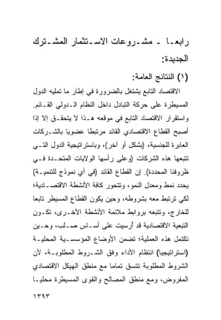 ‫ﺭﺍﺒ ‪‬ـﺎ ـ ﻤﺸـﺭﻭﻋﺎﺕ ﺍﻻﺴـﺘﺜﻤﺎﺭ ﺍﻟﻤﺸـﺘﺭﻙ‬
                                ‫ﻌ‬
                                              ‫ﺍﻟﺠﺩﻴﺩﺓ:‬
                                   ‫)١( ﺍﻟﻨﺘﺎﺌﺞ ﺍﻟﻌﺎﻤﺔ:‬
‫ﺍﻻﻗﺘﺼﺎﺩ ﺍﻟﺘﺎﺒﻊ ﻴﺸﺘﻐل ﺒﺎﻟﻀﺭﻭﺭﺓ ﻓﻲ ﺇﻁﺎﺭ ﻤﺎ ﹸﻤﻠﻴﻪ ﺍﻟﺩﻭل‬
          ‫ﺘ‬
‫ﺍﻟﻤﺴﻴﻁﺭﺓ ﻋﻠﻰ ﺤﺭﻜﺔ ﺍﻟﺘﺒﺎﺩل ﺩﺍﺨل ﺍﻟﻨﻅﺎﻡ ﺍﻟـﺩﻭﻟﻲ ﺍﻟﻘـﺎﺌﻡ.‬
‫ﻭﺍﺴﺘﻘﺭﺍﺭ ﺍﻻﻗﺘﺼﺎﺩ ﺍﻟﺘﺎﺒﻊ ﻓﻲ ﻤﻭﻗﻌﻪ ﻫـﺫﺍ ﻻ ﻴﺘﺤﻘـﻕ ﺇﻻ ﺇﺫﺍ‬
‫ﺃﺼﺒﺢ ﺍﻟﻘﻁﺎﻉ ﺍﻻﻗﺘﺼﺎﺩﻱ ﺍﻟﻘﺎﺌﺩ ﻤﺭﺘﺒ ﹰﺎ ﻋﻀﻭ ‪‬ﺎ ﺒﺎﻟﺸـﺭﻜﺎﺕ‬
           ‫ﻴ‬      ‫ﻁ‬
‫ﺍﻟﻌﺎﺒﺭﺓ ﻟﻠﺠﻨﺴﻴﺔ، )ﺒﺸﻜل ﺃﻭ ﺁﺨﺭ(، ﻭﺒﺎﺴﺘﺭﺍﺘﻴﺠﻴﺔ ﺍﻟﺩﻭل ﺍﻟﺘـﻲ‬
‫ﺘﺘﺒﻌﻬﺎ ﻫﺫﻩ ﺍﻟﺸﺭﻜﺎﺕ )ﻭﻋﻠﻰ ﺭﺃﺴﻬﺎ ﺍﻟﻭﻻﻴﺎﺕ ﺍﻟﻤﺘﺤـﺩﺓ ﻓـﻲ‬
‫ﻅﺭﻭﻓﻨﺎ ﺍﻟﻤﺤﺩﺩﺓ(. ﺇﻥ ﺍﻟﻘﻁﺎﻉ ﺍﻟﻘﺎﺌﺩ )ﻓﻲ ﺃﻱ ﻨﻤﻭﺫﺝ ﻟﻠﺘﻨﻤﻴـﺔ(‬
‫ﻴﺤﺩﺩ ﻨﻤﻁ ﻭﻤﻌﺩل ﺍﻟﻨﻤﻭ، ﻭﺘﺘﺤﻭﺭ ﻜﺎﻓﺔ ﺍﻷﻨﺸﻁﺔ ﺍﻻﻗﺘﺼـﺎﺩﻴﺔ؛‬
‫ﻟﻜﻲ ﺘﺭﺘﺒﻁ ﻤﻌﻪ ﺒﺸﺭﻭﻁﻪ، ﻭﺤﻴﻥ ﻴﻜﻭﻥ ﺍﻟﻘﻁﺎﻉ ﺍﻟﻤﺴﻴﻁﺭ ﺘﺎﺒ ‪‬ﺎ‬
 ‫ﻌ‬
‫ﻟﻠﺨﺎﺭﺝ، ﻭﺘﺘﺒﻌﻪ ﺒﺭﻭﺍﺒﻁ ﻤﻼﺌﻤﺔ ﺍﻷﻨﺸﻁﺔ ﺍﻷﺨـﺭﻯ، ﺘﻜـﻭﻥ‬
                           ‫ﹶ‬
‫ﺍﻟﺘﺒﻌﻴﺔ ﺍﻻﻗﺘﺼﺎﺩﻴﺔ ﻗﺩ ُﺭﺴﻴﺕ ﻋﻠﻰ ﺃﺴـﺎﺱ ‪‬ـﻠﺏ، ﻭﺤـﻴﻥ‬
          ‫ﺼ‬               ‫ﺃ‬
‫ﺘﻜﺘﻤل ﻫﺫﻩ ﺍﻟﻌﻤﻠﻴﺔ؛ ﺘﻀﻤﻥ ﺍﻷﻭﻀﺎﻉ ﺍﻟﻤﺅﺴﺴـﻴﺔ ﺍﻟﻤﺤﻠﻴـﺔ‬
                                ‫ﹸ‬
‫)ﺍﺴﺘﺭﺍﺘﻴﺠﻴﺎ( ﺍﻨﺘﻅﺎﻡ ﺍﻷﺩﺍﺀ ﻭﻓﻕ ﺍﻟﺸـﺭﻭﻁ ﺍﻟﻤﻁﻠﻭﺒـﺔ، ﻷﻥ‬
                                         ‫‪‬‬
‫ﺍﻟﺸﺭﻭﻁ ﺍﻟﻤﻁﻠﻭﺒﺔ ﺘﺘﺴﻕ ﺘﻤﺎ ‪‬ﺎ ﻤﻊ ﻤﻨﻁﻕ ﺍﻟﻬﻴﻜل ﺍﻻﻗﺘﺼﺎﺩﻱ‬
                         ‫ﻤ‬
‫ﺍﻟﻤﻔﺭﻭﺽ، ﻭﻤﻊ ﻤﻨﻁﻕ ﺍﻟﻤﺼﺎﻟﺢ ﻭﺍﻟﻘﻭﻯ ﺍﻟﻤﺴﻴﻁﺭﺓ ﻤﺤﻠ ‪‬ـﺎ‬
  ‫ﻴ‬

‫٣٩٣١‬
 