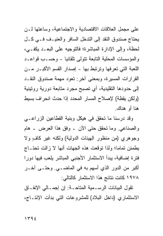 ‫ﻋﻠﻰ ﻤﺠﻤل ﺍﻟﻌﻼﻗﺎﺕ ﺍﻻﻗﺘﺼﺎﺩﻴﺔ ﻭﺍﻻﺠﺘﻤﺎﻋﻴﺔ، ﻭﺴﺎﻋﺘﻬﺎ ﻟـﻥ‬
                                             ‫‪‬‬
‫ﻴﺤﺘﺎﺝ ﺼﻨﺩﻭﻕ ﺍﻟﻨﻘﺩ ﺇﻟﻰ ﺍﻟﺘﺩﺨل ﺍﻟﺴﺎﻓﺭ ﻭﺍﻟﻌﻨﻴـﻑ ﻓـﻲ ﻜـل‬
                                         ‫ﹸ‬     ‫‪‬‬
‫ﻟﺤﻅﺔ، ﻭﺇﻟﻰ ﺍﻹﺩﺍﺭﺓ ﺍﻟﻤﺒﺎﺸﺭﺓ؛ ﻓﺎﻟﺘﻭﺠﻴﻪ ﻋﻠﻰ ﺍﻟ ‪‬ﻌـﺩ ﻴﻜﻔـﻲ،‬
          ‫ﺒ‬
‫ﻭﺍﻟﻤﺅﺴﺴﺎﺕ ﺍﻟﻤﺤﻠﻴﺔ ﺍﻟﺘﺎﺒﻌﺔ ﺘﺘﻭﻟﻰ ﺘﻠﻘﺎﺌ ‪‬ﺎ - ﻭﺤﺴ‪‬ـﺏ ﻗﻭﺍﻋـﺩ‬
                 ‫ﻴ‬             ‫ﹸ‬       ‫ﹸ‬       ‫ﹸ‬
‫ﺍﻟﻠﻌﺒﺔ ﺍﻟﺘﻲ ﺘﻌﺭﻓﻬﺎ ﻭﺘﺭﺘﺒﻁ ﺒﻬﺎ - ﺇﺼﺩﺍﺭ ﺍﻟﻘﺴﻡ ﺍﻷﻜﺒـﺭ ﻤـﻥ‬
                 ‫‪‬‬
‫ﺍﻟﻘﺭﺍﺭﺍﺕ ﺍﻟ ‪‬ﺴﻴﺭﺓ، ﻭﺒﻤﻌﻨﻰ ﺁﺨﺭ: ﺘﻌﻭﺩ ﻤﻬﻤﺔ ﺼﻨﺩﻭﻕ ﺍﻟﻨﻘـﺩ‬
                                        ‫ﻤ‬
‫ﺇﻟﻰ ﺤﺩﻭﺩﻫﺎ ﺍﻟﺘﻘﻠﻴﺩﻴﺔ، ﺃﻱ ﺘﺼﺒﺢ ﻤﺠﺭﺩ ﻤﺘﺎﺒﻌﺔ ﺩﻭﺭﻴﺔ ﺭﻭﺘﻴﻨﻴﺔ‬
‫)ﻭﻟﻜﻥ ﻴﻘﻅﺔ( ﻹﺼﻼﺡ ﺍﻟﻤﺴﺎﺭ ﺍﻟﻤﺤﺩﺩ ﺇﺫﺍ ﺤﺩﺙ ﺍﻨﺤﺭﺍﻑ ﺒﺴﻴﻁ‬
     ‫ﹲ‬
                                             ‫ﻫﻨﺎ ﺃﻭ ﻫﻨﺎﻙ.‬
‫ﻭﻗﺩ ﺩﺭﺴﻨﺎ ﻤﺎ ﺘﺤﻘﻕ ﻓﻲ ﻫﻴﻜل ﻭﺒﻨﻴﺔ ﺍﻟﻘﻁﺎﻋﻴﻥ ﺍﻟﺯﺭﺍﻋـﻲ‬
‫ﻭﺍﻟﺼﻨﺎﻋﻲ. ﻭﻤﺎ ﺘﺤﻘﻕ ﺤﺘﻰ ﺍﻵﻥ ـ ﻭﻓﻕ ﻫﺫﺍ ﺍﻟﻌﺭﺽ ـ ﻫﺎﻡ‬
‫ﻭﺠﻭﻫﺭﻱ )ﻤﻥ ﻤﻨﻅﻭﺭ ﺍﻟﻬﻴﺌﺎﺕ ﺍﻟﺩﻭﻟﻴﺔ( ﻭﻟﻜﻨﻪ ﻏﻴﺭ ﻜﺎﻑ ﻭﻻ‬
   ‫ٍ‬
‫ﻴﻁﻤﺌﻥ ﺘﻤﺎ ‪‬ﺎ؛ ﻭﻟﺫﺍ ﺘﻭﻗﻌﺕ ﻫﺫﻩ ﺍﻟﺠﻬﺎﺕ ﺃﻨﻬﺎ ﻻ ﺯﺍﻟﺕ ﺘﺤﺘـﺎﺝ‬
                                           ‫ﻤ‬
‫ﻓﺘﺭﺓ ﺇﻀﺎﻓﻴﺔ، ﻴﺒﺩﺃ ﺍﻻﺴﺘﺜﻤﺎﺭ ﺍﻷﺠﻨﺒﻲ ﺍﻟﻤﺒﺎﺸﺭ ﻴﻠﻌﺏ ﻓﻴﻬﺎ ﺩﻭ ‪‬ﺍ‬
 ‫ﺭ‬
‫ﺃﻜﺒﺭ ﻤﻥ ﺍﻟﺩﻭﺭ ﺍﻟﺫﻱ ﺃﺴﻬﻡ ﺒﻪ ﻓﻲ ﺍﻟﻤﺎﻀـﻲ. ﻭﺤﺘـﻰ ﺁﺨـﺭ‬
                                             ‫‪‬‬
                  ‫٨٧٩١ ﻜﺎﻨﺕ ﻨﺘﺎﺌﺞ ﻫﺫﺍ ﺍﻻﺴﺘﺜﻤﺎﺭ ﻜﺎﻟﺘﺎﻟﻲ:‬
                                        ‫‪‬‬
‫ﺘﻘﻭل ﺍﻟﺒﻴﺎﻨﺎﺕ ﺍﻟﺭﺴـﻤﻴﺔ ﺍﻟ ‪‬ﺘﺎﺤـﺔ: ﺇﻥ ﺇﺠﻤـﺎﻟﻲ ﺍﻹﻨﻔـﺎﻕ‬
                         ‫ﹸ ﻤ‬
‫ﺍﻻﺴﺘﺜﻤﺎﺭﻱ )ﺩﺍﺨل ﺍﻟﺒﻼﺩ( ﻟﻠﻤﺸﺭﻭﻋﺎﺕ ﺍﻟﺘﻲ ﺒﺩﺃﺕ ﺍﻹﻨﺘـﺎﺝ،‬


‫٤٩٣١‬
 