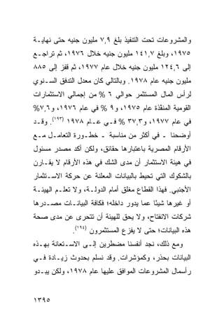 ‫ﻭﺍﻟﻤﺸﺭﻭﻋﺎﺕ ﺘﺤﺕ ﺍﻟﺘﻨﻔﻴﺫ ﺒﻠﻎ ٩,٧ ﻤﻠﻴﻭﻥ ﺠﻨﻴﻪ ﺤﺘﻰ ﻨﻬﺎﻴـﺔ‬
‫٥٧٩١، ﻭﺒﻠﻎ ٧,١٤١ ﻤﻠﻴﻭﻥ ﺠﻨﻴﻪ ﺨﻼل ٦٧٩١، ﺜﻡ ﺘﺭﺍﺠـﻊ‬
‫ﺇﻟﻰ ٦,٤٢١ ﻤﻠﻴﻭﻥ ﺠﻨﻴﻪ ﺨﻼل ﻋﺎﻡ ٧٧٩١، ﺜﻡ ﻗﻔﺯ ﺇﻟﻰ ٥٨٨‬
‫ﻤﻠﻴﻭﻥ ﺠﻨﻴﻪ ﻋﺎﻡ ٨٧٩١. ﻭﺒﺎﻟﺘﺎﻟﻲ ﻜﺎﻥ ﻤﻌﺩل ﺍﻟﺘﺩﻓﻕ ﺍﻟﺴـﻨﻭﻱ‬
‫ﻟﺭﺃﺱ ﺍﻟﻤﺎل ﺍﻟﻤﺴﺘﺜ ‪‬ﺭ ﺤﻭﺍﻟﻲ ٦ % ﻤﻥ ﺇﺠﻤﺎﻟﻲ ﺍﻻﺴﺘﺜﻤﺎﺭﺍﺕ‬
                                ‫ﻤ‬
‫ﺍﻟﻘﻭﻤﻴﺔ ﺍﻟ ‪‬ﻨ ﱠﺫﺓ ﻋﺎﻡ ٥٧٩١، ﻭ٩ % ﻓﻲ ﻋﺎﻡ ٦٧٩١، ﻭ٦,٧%‬
                                    ‫ﻤﻔ‬
‫ﻓﻲ ﻋﺎﻡ ٧٧٩١، ﻭ٣,٧٣ % ﻓـﻲ ﻋـﺎﻡ ٨٧٩١ )٣٩١(. ﻭﻗـﺩ‬
‫ﺃﻭﻀﺤﻨﺎ ـ ﻓﻲ ﺃﻜﺜﺭ ﻤﻥ ﻤﻨﺎﺴﺒﺔ ـ ﺨﻁـﻭﺭﺓ ﺍﻟﺘﻌﺎﻤـل ﻤـﻊ‬
                                ‫‪‬‬
‫ﺍﻷﺭﻗﺎﻡ ﺍﻟﻤﺼﺭﻴﺔ ﺒﺎﻋﺘﺒﺎﺭﻫﺎ ﺤﻘﺎﺌﻕ، ﻭﻟﻜﻥ ﺃﻜﺩ ﻤﺼﺩﺭ ﻤﺴﺌﻭل‬
‫ﻓﻲ ﻫﻴﺌﺔ ﺍﻻﺴﺘﺜﻤﺎﺭ ﺃﻥ ﻤﺩﻯ ﺍﻟﺸﻙ ﻓﻲ ﻫﺫﻩ ﺍﻷﺭﻗﺎﻡ ﻻ ﻴﻘـﺎ ‪‬ﻥ‬
 ‫ﺭ‬
‫ﺒﺎﻟﺸﻜﻭﻙ ﺍﻟﺘﻲ ﺘﺤﻴﻁ ﺒﺎﻟﺒﻴﺎﻨﺎﺕ ﺍﻟﻤﻌﻠﻨﺔ ﻋﻥ ﺤﺭﻜﺔ ﺍﻻﺴـﺘﺜﻤﺎﺭ‬
‫ﺍﻷﺠﻨﺒﻲ. ﻓﻬﺫﺍ ﺍﻟﻘﻁﺎﻉ ﻤﻐﻠﻕ ﺃﻤﺎﻡ ﺍﻟﺩﻭﻟـﺔ، ﻭﻻ ﺘﻌﻠـﻡ ﺍﻟﻬﻴﺌـﺔ‬
‫ﺃﻭ ﻏﻴﺭﻫﺎ ﺸﻴ ًﺎ ﻋﻤﺎ ﻴﺩﻭﺭ ﺩﺍﺨﻠﻪ؛ ﻓﻜﺎﻓﺔ ﺍﻟﺒﻴﺎﻨـﺎﺕ ﻤﺼـﺩﺭﻫﺎ‬
                                         ‫ﺌ‬
‫ﺸﺭﻜﺎﺕ ﺍﻻﻨﻔﺘﺎﺡ، ﻭﻻ ﻴﺤﻕ ﻟﻠﻬﻴﺌﺔ ﺃﻥ ﺘﺘﺤ ‪‬ﻯ ﻋﻥ ﻤﺩﻯ ﺼﺤﺔ‬
            ‫ﺭ‬
             ‫ﻫﺫﻩ ﺍﻟﺒﻴﺎﻨﺎﺕ؛ ﺤﺘﻰ ﻻ ﻴﻔﺯﻉ ﺍﻟﻤﺴﺘﺜﻤﺭﻭﻥ )٤٩١(.‬
‫ﻭﻤﻊ ﺫﻟﻙ، ﻨﺠﺩ ﺃﻨﻔﺴﻨﺎ ﻤﻀﻁﺭﻴﻥ ﺇﻟـﻰ ﺍﻻﺴـﺘﻌﺎﻨﺔ ﺒﻬـﺫﻩ‬
‫ﺍﻟﺒﻴﺎﻨﺎﺕ ﺒﺤﺫﺭ، ﻭﻜﻤﺅﺸﺭﺍﺕ. ﻭﻗﺩ ﻨﺴﻠﻡ ﺒﺤﺩﻭﺙ ﺯﻴـﺎﺩﺓ ﻓـﻲ‬
‫ﺭﺃﺴﻤﺎل ﺍﻟﻤﺸﺭﻭﻋﺎﺕ ﺍﻟﻤﻭﺍﻓﻕ ﻋﻠﻴﻬﺎ ﻋﺎﻡ ٨٧٩١، ﻭﻟﻜﻥ ﻴﺒـﺩﻭ‬


‫٥٩٣١‬
 