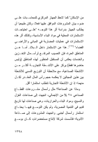 ‫ﻤﻥ ﺍﻹﺴﻜﺎﻥ" ﻜﻤﺎ ﻻﺤﻅ ﺍﻟﺠﻬﺎﺯ ﺍﻟﻤﺭﻜﺯﻱ ﻟﻠﻤﺤﺎﺴـﺒﺎﺕ ﻋﻠـﻰ‬
‫ﻀﻭﺀ ﺒﻴﺎﻥ ﺍﻟﻤﺸﺭﻭﻋﺎﺕ ﺍﻟﻤﻭﺍﻓﻕ ﻋﻠﻴﻬﺎ ﻓﻌ ﹰ، ﻭﻜﺎﻥ ﻁﺒﻴﻌ ‪‬ﺎ ﺃﻥ‬
    ‫ﻴ‬            ‫ﻼ‬
‫ﻴﻁﺎﻟﺏ ﺍﻟﺠﻬﺎﺯ ﺒﺩﺭﺍﺴﺔ ﺃﺜﺭ ﻫﺫﺍ ﺍﻟﺘﻭﺠـﻪ "ﻋﻠـﻰ ﺍﺤﺘﻴﺎﺠـﺎﺕ‬
‫ﺍﻻﺴﺘﺜﻤﺎﺭﺍﺕ ﺍﻟﻤﺤﻠﻴﺔ ﻓﻲ ﻤﻭﺍﺩ ﺍﻟﺒﻨﺎﺀ ﺍﻷﺴﺎﺴﻴﺔ، ﻭﻜﺫﻟﻙ ﺃﺜﺭ ﻫﺫﻩ‬
‫ﺍﻻﺴﺘﺜﻤﺎﺭﺍﺕ ﻓﻲ ﻋﻤﻠﻴﺎﺕ ﺍﻟﻤﻀﺎﺭﺒﺔ ﻓﻲ ﺍﻟﻤﺒﺎﻨﻲ ﻭﺍﻷﺭﺍﻀـﻲ‬
‫ﺍﻟﻔﻀﺎﺀ" )٧٩١(. ﻫﺫﺍ ﻋﻥ ﺍﻻﺴﺘﺜﻤﺎﺭ ﺩﺍﺨل ﺍﻟـﺒﻼﺩ. ﺃ ‪‬ـﺎ ﻋـﻥ‬
      ‫ﻤ‬
‫ﺍﻟﻤﻨﺎﻁﻕ ﺍﻟﺤﺭﺓ، ﻓﺈﻥ ﺍﻟﻨﺼﻴﺏ ﺍﻟﻤﺭﺘﻔـﻊ ﻟﺭﺃﺴـﻤﺎل ﺍﻟﺘﺨـﺯﻴﻥ‬
‫ﻭﺍﻟﺨﺩﻤﺎﺕ ﻴﻌﻜﺱ ﺃﻥ ﺍﻟﻤﺴﺘﻘﺒل ﺍﻟﻤﻨﻅﻭﺭ ﻟﻬﺫﻩ ﺍﻟﻤﻨﺎﻁﻕ )ﻭﻟﻴﺱ‬
‫ﺤﺎﻀﺭﻫﺎ ﻓﻘﻁ( ﻴﺭﻜﺯ ﻋﻠﻰ ﺍﻷﻨﺸـﻁﺔ ﺍﻟﺘﺠﺎﺭﻴـﺔ ﺃﻜﺜـﺭ ﻤـﻥ‬
‫ﺍﻷﻨﺸﻁﺔ ﺍﻟﺼﻨﺎﻋﻴﺔ، ﻤﻊ ﻤﻼﺤﻅﺔ ﺃﻥ ﺍﻟﺘﻭﺯﻴﻊ ﺍﻟﻨﺴﺒﻲ ﻟﻸﻨﺸﻁﺔ‬
‫ﺒﻴﻥ ﻫﺫﻴﻥ ﺍﻟﻤﺠﺎﻟﻴﻥ ﻻ ﻴﻌﻜﺴﻪ ﺤﺠﻡ ﺭﺃﺱ ﺍﻟﻤﺎل ﺍﻟﻤﻘـﺩﺭ ﻟﻜـل‬
        ‫ﻤﻨﻬﻤﺎ؛ ﺇﺫ ﺇﻥ ﺍﻷﻨﺸﻁﺔ ﺍﻟﺘﺠﺎﺭﻴﺔ ﺘﺘﻁﻠﺏ ﺍﺴﺘﺜﻤﺎ ‪‬ﺍ ﺃﻗل.‬
              ‫ﺭ‬                              ‫‪‬‬
‫ﻭﻤﺎﺫﺍ ﻋﻥ ﺍﻟﺼﻨﺎﻋﺔ؟ ﻤﺜل ﺭﺃﺴﻤﺎل ﻤﺸـﺭﻭﻋﺎﺕ ﺍﻟﻘﻁـﺎﻉ‬
‫ﺍﻟﺼﻨﺎﻋﻲ ٨٢ % ﻤﻥ ﺍﻹﺠﻤﺎﻟﻲ، ﺍﺘﺠﻬﺕ ﺇﻟﻰ ﺼﻨﺎﻋﺎﺕ ﺍﻟﻐﺯل‬
‫ﻭﺍﻟﻨﺴﻴﺞ، ﻭﻤﻭﺍﺩ ﺍﻟﺒﻨﺎﺀ ﻭﺍﻟﺤﺭﺍﺭﻴﺎﺕ، ﻭﻫﻲ ﺼﻨﺎﻋﺎﺕ ﻟﻬﺎ ﺘﺎﺭﻴﺦ‬
‫ﹲ‬
‫ﻗﺩﻴﻡ ﻓﻲ ﺍﻟﺘﻨﻤﻴﺔ ﺍﻟﻤﺼﺭﻴﺔ، ﻭﻟﻡ ﻴﻜﻥ ﺍﻟﺘﻭﺴـﻊ ﻓﻴﻬـﺎ ﻴﺤﺘـﺎﺝ‬
‫ﺍﺴﺘﺜﻤﺎﺭ ﺭﺃﺴﻤﺎل ﺃﺠﻨﺒﻲ. ﻭﺍﺘﺠﻬﺕ ﺍﻟﻤﺸﺭﻭﻋﺎﺕ ﺇﻟﻰ ﺼـﻨﺎﻋﺔ‬
           ‫ﹸ‬
‫ﺍﻷﺩﻭﻴﺔ؛ ﻓﺘﺄﺴﺴﺕ ﺸﺭﻜﺔ ﻹﻨﺘﺎﺝ ﻤﺴﺘﺤﻀﺭﺍ ٍ، ﻜـﺎﻥ ﺒﻭﺴ‪‬ـﻊ‬
             ‫ﺕ‬               ‫ﹲ‬


‫٨٩٣١‬
 