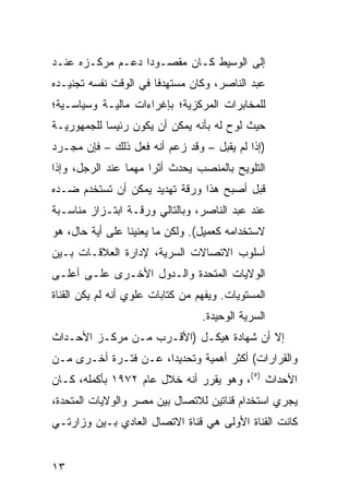 ‫ﺇﻟﻰ ﺍﻟﻭﺴﻴﻁ ﻜـﺎﻥ ﻤﻘﺼـﻭ ‪‬ﺍ ﺩﻋـﻡ ﻤﺭﻜـﺯﻩ ﻋﻨـﺩ‬
                  ‫ﺩ‬
‫ﻋﺒﺩ ﺍﻟﻨﺎﺼﺭ، ﻭﻜﺎﻥ ﻤﺴﺘﻬﺩ ﹰﺎ ﻓﻲ ﺍﻟﻭﻗﺕ ﻨﻔﺴﻪ ﺘﺠﻨﻴـﺩﻩ‬
                       ‫ﻓ‬
‫ﻟﻠﻤﺨﺎﺒﺭﺍﺕ ﺍﻟﻤﺭﻜﺯﻴﺔ؛ ﺒﺈﻏﺭﺍﺀﺍﺕ ﻤﺎﻟﻴـﺔ ﻭﺴﻴﺎﺴـﻴﺔ؛‬
‫ﺤﻴﺙ ﻟ ‪‬ﺡ ﻟﻪ ﺒﺄﻨﻪ ﻴﻤﻜﻥ ﺃﻥ ﻴﻜﻭﻥ ﺭﺌﻴ ‪‬ﺎ ﻟﻠﺠﻤﻬﻭﺭﻴـﺔ‬
            ‫ﺴ‬                           ‫ﻭ‬
‫)ﺇﺫﺍ ﻟﻡ ﻴﻘﺒل – ﻭﻗﺩ ﺯﻋﻡ ﺃﻨﻪ ﻓﻌل ﺫﻟﻙ – ﻓﺈﻥ ﻤﺠـﺭﺩ‬
‫ﺍﻟﺘﻠﻭﻴﺢ ﺒﺎﻟﻤﻨﺼﺏ ﻴﺤﺩﺙ ﺃﺜ ‪‬ﺍ ﻤﻬ ‪‬ﺎ ﻋﻨﺩ ﺍﻟﺭﺠل، ﻭﺇﺫﺍ‬
                 ‫ﺭ ﻤ‬
‫ﻗﺒل ﺃﺼﺒﺢ ﻫﺫﺍ ﻭﺭﻗﺔ ﺘﻬﺩﻴﺩ ﻴﻤﻜﻥ ﺃﻥ ﺘﺴﺘﺨﺩﻡ ﻀـﺩﻩ‬
‫ﻋﻨﺩ ﻋﺒﺩ ﺍﻟﻨﺎﺼﺭ، ﻭﺒﺎﻟﺘﺎﻟﻲ ﻭﺭﻗـﺔ ﺍﺒﺘـﺯﺍﺯ ﻤﻨﺎﺴـﺒﺔ‬
‫ﻻﺴﺘﺨﺩﺍﻤﻪ ﻜﻌﻤﻴل(. ﻭﻟﻜﻥ ﻤﺎ ﻴﻌﻨﻴﻨﺎ ﻋﻠﻰ ﺃﻴﺔ ﺤﺎل، ﻫﻭ‬
‫ﺃﺴﻠﻭﺏ ﺍﻻﺘﺼﺎﻻﺕ ﺍﻟﺴﺭﻴﺔ، ﻹﺩﺍﺭﺓ ﺍﻟﻌﻼﻗـﺎﺕ ﺒـﻴﻥ‬
‫ﺍﻟﻭﻻﻴﺎﺕ ﺍﻟﻤﺘﺤﺩﺓ ﻭﺍﻟـﺩﻭل ﺍﻷﺨـﺭﻯ ﻋﻠـﻰ ﺃﻋﻠـﻰ‬
‫ﺍﻟﻤﺴﺘﻭﻴﺎﺕ. ﻭﻴﻔﻬﻡ ﻤﻥ ﻜﺘﺎﺒﺎﺕ ﻋﻠﻭﻱ ﺃﻨﻪ ﻟﻡ ﻴﻜﻥ ﺍﻟﻘﻨﺎﺓ‬
                                  ‫ﺍﻟﺴﺭﻴﺔ ﺍﻟﻭﺤﻴﺩﺓ.‬
‫ﺇﻻ ﺃﻥ ﺸﻬﺎﺩﺓ ﻫﻴﻜـل )ﺍﻷﻗـﺭﺏ ﻤـﻥ ﻤﺭﻜـﺯ ﺍﻷﺤـﺩﺍﺙ‬
‫ﻭﺍﻟﻘﺭﺍﺭﺍﺕ( ﺃﻜﺜﺭ ﺃﻫﻤﻴﺔ ﻭﺘﺤﺩﻴ ‪‬ﺍ، ﻋـﻥ ﻓﺘـﺭﺓ ﺃﺨـﺭﻯ ﻤـﻥ‬
                      ‫ﺩ‬
‫ﺍﻷﺤﺩﺍﺙ )٥(، ﻭﻫﻭ ﻴﻘﺭﺭ ﺃﻨﻪ ﺨﻼل ﻋﺎﻡ ٢٧٩١ ﺒﺄﻜﻤﻠﻪ، ﻜـﺎﻥ‬
‫ﻴﺠﺭﻱ ﺍﺴﺘﺨﺩﺍﻡ ﻗﻨﺎﺘﻴﻥ ﻟﻼﺘﺼﺎل ﺒﻴﻥ ﻤﺼﺭ ﻭﺍﻟﻭﻻﻴﺎﺕ ﺍﻟﻤﺘﺤﺩﺓ،‬
‫ﻜﺎﻨﺕ ﺍﻟﻘﻨﺎﺓ ﺍﻷﻭﻟﻰ ﻫﻲ ﻗﻨﺎﺓ ﺍﻻﺘﺼﺎل ﺍﻟﻌﺎﺩﻱ ﺒـﻴﻥ ﻭﺯﺍﺭﺘـﻲ‬


‫٣١‬
 