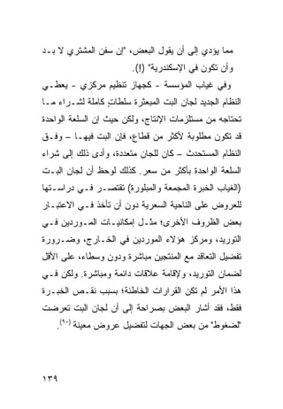 ‫ﻤﻤﺎ ﻴﺅﺩﻱ ﺇﻟﻰ ﺃﻥ ﻴﻘﻭل ﺍﻟﺒﻌﺽ، "ﺇﻥ ﺴﻔﻥ ﺍﻟﻤﺸﺘﺭﻱ ﻻ ﺒـﺩ‬
                        ‫ﻭﺃﻥ ﺘﻜﻭﻥ ﻓﻲ ﺍﻹﺴﻜﻨﺩﺭﻴﺔ" )!(.‬
‫ﻭﻓﻲ ﻏﻴﺎﺏ ﺍﻟﻤﺅﺴﺴﺔ - ﻜﺠﻬﺎﺯ ﺘﻨﻅﻴﻡ ﻤﺭﻜﺯﻱ - ﻴﻌﻁـﻲ‬
‫ﺍﻟﻨﻅﺎﻡ ﺍﻟﺠﺩﻴﺩ ﻟﺠﺎﻥ ﺍﻟﺒﺕ ﺍﻟﻤﺒﻌﺜﺭﺓ ﺴﻠﻁﺎﺕ ﻜﺎﻤﻠﺔ ﻟﺸـﺭﺍﺀ ﻤـﺎ‬
                 ‫ٍ‬                   ‫‪‬‬           ‫‪‬‬
‫ﺘﺤﺘﺎﺠﻪ ﻤﻥ ﻤﺴﺘﻠﺯﻤﺎﺕ ﺍﻹﻨﺘﺎﺝ، ﻭﻟﻜﻥ ﺤﻴﺙ ﺇﻥ ﺍﻟﺴﻠﻌﺔ ﺍﻟﻭﺍﺤﺩﺓ‬
‫ﻗﺩ ﺘﻜﻭﻥ ﻤﻁﻠﻭﺒﺔ ﻷﻜﺜﺭ ﻤﻥ ﻗﻁﺎﻉ، ﻓﺈﻥ ﺍﻟﺒﺕ ﻓﻴﻬـﺎ – ﻭﻓـﻕ‬
‫ﺍﻟﻨﻅﺎﻡ ﺍﻟﻤﺴﺘﺤﺩﺙ – ﻜﺎﻥ ﻟﻠﺠﺎﻥ ﻤﺘﻌﺩﺩﺓ، ﻭﺃﺩﻯ ﺫﻟﻙ ﺇﻟﻰ ﺸﺭﺍﺀ‬
‫ﺍﻟﺴﻠﻌﺔ ﺍﻟﻭﺍﺤﺩﺓ ﺒﺄﻜﺜﺭ ﻤﻥ ﺴﻌﺭ. ﻜﺫﻟﻙ ﻟﻭﺤﻅ ﺃﻥ ﻟﺠﺎﻥ ﺍﻟﺒـﺕ‬
‫)ﺍﻟﻐﻴﺎﺏ ﺍﻟﺨﺒﺭﺓ ﺍﻟﻤﺠﻤﻌﺔ ﻭﺍﻟﻤﺒﻠﻭﺭﺓ( ﺘﻘﺘﺼـﺭ ﻓـﻲ ﺩﺭﺍﺴـﺘﻬﺎ‬
‫ﻟﻠﻌﺭﻭﺽ ﻋﻠﻰ ﺍﻟﻨﺎﺤﻴﺔ ﺍﻟﺴﻌﺭﻴﺔ ﺩﻭﻥ ﺃﻥ ﺘﺄﺨﺫ ﻓـﻲ ﺍﻻﻋﺘﺒـﺎﺭ‬
‫ﺒﻌﺽ ﺍﻟﻅﺭﻭﻑ ﺍﻷﺨﺭﻯ؛ ﻤﺜـل ﺇﻤﻜﺎﻨﻴـﺎﺕ ﺍﻟﻤـﻭﺭﺩﻴﻥ ﻓـﻲ‬
‫ﺍﻟﺘﻭﺭﻴﺩ، ﻭﻤﺭﻜﺯ ﻫﺅﻻﺀ ﺍﻟﻤﻭﺭﺩﻴﻥ ﻓﻲ ﺍﻟﺨـﺎﺭﺝ، ﻭﻀـﺭﻭﺭﺓ‬
‫ﺘﻔﻀﻴل ﺍﻟﺘﻌﺎﻗﺩ ﻤﻊ ﺍﻟﻤﻨﺘﺠﻴﻥ ﻤﺒﺎﺸﺭﺓ ﻭﺩﻭﻥ ﻭﺴﻁﺎﺀ، ﻋﻠﻰ ﺍﻷﻗل‬
‫ﻟﻀﻤﺎﻥ ﺍﻟﺘﻭﺭﻴﺩ، ﻭﻹﻗﺎﻤﺔ ﻋﻼﻗﺎﺕ ﺩﺍﺌﻤﺔ ﻭﻤﺒﺎﺸﺭﺓ. ﻭﻟﻜﻥ ﻓـﻲ‬
‫ﻫﺫﺍ ﺍﻷﻤﺭ ﻟﻡ ﺘﻜﻥ ﺍﻟﻘﺭﺍﺭﺍﺕ ﺍﻟﺨﺎﻁﺌﺔ؛ ﺒﺴﺒﺏ ﻨﻘـﺹ ﺍﻟﺨﺒـﺭﺓ‬
‫ﻓﻘﻁ، ﻓﻘﺩ ﺃﺸﺎﺭ ﺍﻟﺒﻌﺽ ﺒﺼﺭﺍﺤﺔ ﺇﻟﻰ ﺃﻥ ﻟﺠﺎﻥ ﺍﻟﺒﺕ ﺘﻌﺭﻀﺕ‬
   ‫"ﻟﻀﻐﻭﻁ" ﻤﻥ ﺒﻌﺽ ﺍﻟﺠﻬﺎﺕ ﻟﺘﻔﻀﻴل ﻋﺭﻭﺽ ﻤﻌﻴﻨﺔ )٠٩(.‬




‫٩٣١‬
 