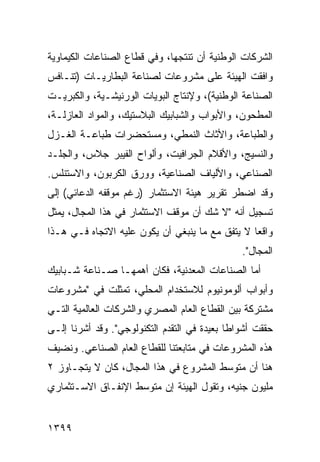 ‫ﺍﻟﺸﺭﻜﺎﺕ ﺍﻟﻭﻁﻨﻴﺔ ﺃﻥ ﹸﻨﺘﺠﻬﺎ، ﻭﻓﻲ ﻗﻁﺎﻉ ﺍﻟﺼﻨﺎﻋﺎﺕ ﺍﻟﻜﻴﻤﺎﻭﻴﺔ‬
                                  ‫ﺘ‬
‫ﻭﺍﻓﻘﺕ ﺍﻟﻬﻴﺌﺔ ﻋﻠﻰ ﻤﺸﺭﻭﻋﺎﺕ ﻟﺼﻨﺎﻋﺔ ﺍﻟﺒﻁﺎﺭﻴـﺎﺕ )ﺘﻨـﺎﻓﺱ‬
                                      ‫ﹸ‬
‫ﺍﻟﺼﻨﺎﻋﺔ ﺍﻟﻭﻁﻨﻴﺔ(، ﻭﻹﻨﺘﺎﺝ ﺍﻟﺒﻭﻴﺎﺕ ﺍﻟﻭﺭﻨﻴﺸـﻴﺔ، ﻭﺍﻟﻜﺒﺭﻴـﺕ‬
‫ﺍﻟﻤﻁﺤﻭﻥ، ﻭﺍﻷﺒﻭﺍﺏ ﻭﺍﻟﺸﺒﺎﺒﻴﻙ ﺍﻟﺒﻼﺴﺘﻴﻙ، ﻭﺍﻟﻤﻭﺍﺩ ﺍﻟﻌﺎﺯﻟـﺔ،‬
‫ﻭﺍﻟﻁﺒﺎﻋﺔ، ﻭﺍﻷﺜﺎﺙ ﺍﻟﻨﻤﻁﻲ، ﻭﻤﺴﺘﺤﻀﺭﺍﺕ ﻁﺒﺎﻋـﺔ ﺍﻟﻐـﺯل‬
‫ﻭﺍﻟﻨﺴﻴﺞ، ﻭﺍﻷﻗﻼﻡ ﺍﻟﺠﺭﺍﻓﻴﺕ، ﻭﺃﻟﻭﺍﺡ ﺍﻟﻔﻴﺒﺭ ﺠﻼﺱ، ﻭﺍﻟﺠﻠـﺩ‬
‫ﺍﻟﺼﻨﺎﻋﻲ، ﻭﺍﻷﻟﻴﺎﻑ ﺍﻟﺼﻨﺎﻋﻴﺔ، ﻭﻭﺭﻕ ﺍﻟﻜﺭﺒﻭﻥ، ﻭﺍﻻﺴﺘﻨﻠﺱ.‬
‫ﻭﻗﺩ ﺍﻀﻁﺭ ﺘﻘﺭﻴﺭ ﻫﻴﺌﺔ ﺍﻻﺴﺘﺜﻤﺎﺭ )ﺭﻏﻡ ﻤﻭﻗﻔﻪ ﺍﻟ ‪‬ﻋﺎﺌﻲ( ﺇﻟﻰ‬
         ‫ﺩ‬
‫ﺘﺴﺠﻴل ﺃﻨﻪ "ﻻ ﺸﻙ ﺃﻥ ﻤﻭﻗﻑ ﺍﻻﺴﺘﺜﻤﺎﺭ ﻓﻲ ﻫﺫﺍ ﺍﻟﻤﺠﺎل، ﻴﻤﺜل‬
‫ﻭﺍﻗ ‪‬ﺎ ﻻ ﻴﺘﻔﻕ ﻤﻊ ﻤﺎ ﻴﻨﺒﻐﻲ ﺃﻥ ﻴﻜﻭﻥ ﻋﻠﻴﻪ ﺍﻻﺘﺠﺎﻩ ﻓـﻲ ﻫـﺫﺍ‬
                                                 ‫ﻌ‬
                                                ‫ﺍﻟﻤﺠﺎل".‬
‫ﺃﻤﺎ ﺍﻟﺼﻨﺎﻋﺎﺕ ﺍﻟﻤﻌﺩﻨﻴﺔ، ﻓﻜﺎﻥ ﺃﻫﻤﻬـﺎ ﺼـﻨﺎﻋﺔ ﺸـﺒﺎﺒﻴﻙ‬
‫ﻭﺃﺒﻭﺍﺏ ﺃﻟﻭﻤﻭﻨﻴﻭﻡ ﻟﻼﺴﺘﺨﺩﺍﻡ ﺍﻟﻤﺤﻠﻲ، ﺘﻤﺜﻠﺕ ﻓﻲ "ﻤﺸﺭﻭﻋﺎﺕ‬
‫‪‬ﺸﺘ ‪‬ﻜﺔ ﺒﻴﻥ ﺍﻟﻘﻁﺎﻉ ﺍﻟﻌﺎﻡ ﺍﻟﻤﺼﺭﻱ ﻭﺍﻟﺸﺭﻜﺎﺕ ﺍﻟﻌﺎﻟﻤﻴﺔ ﺍﻟﺘـﻲ‬
                                                  ‫ﻤ ﺭ‬
‫ﺤﻘﻘﺕ ﺃﺸﻭﺍ ﹰﺎ ﺒﻌﻴﺩﺓ ﻓﻲ ﺍﻟﺘﻘﺩﻡ ﺍﻟﺘﻜﻨﻭﻟﻭﺠﻲ". ﻭﻗﺩ ﺃﺸﺭﻨﺎ ﺇﻟـﻰ‬
                                             ‫ﻁ‬
‫ﻫﺫﻩ ﺍﻟﻤﺸﺭﻭﻋﺎﺕ ﻓﻲ ﻤﺘﺎﺒﻌﺘﻨﺎ ﻟﻠﻘﻁﺎﻉ ﺍﻟﻌﺎﻡ ﺍﻟﺼﻨﺎﻋﻲ. ﻭ ﹸﻀﻴﻑ‬
   ‫ﻨ‬
‫ﻫﻨﺎ ﺃﻥ ﻤﺘﻭﺴﻁ ﺍﻟﻤﺸﺭﻭﻉ ﻓﻲ ﻫﺫﺍ ﺍﻟﻤﺠﺎل، ﻜﺎﻥ ﻻ ﻴﺘﺠـﺎﻭﺯ ٢‬
‫ﻤﻠﻴﻭﻥ ﺠﻨﻴﻪ، ﻭﺘﻘﻭل ﺍﻟﻬﻴﺌﺔ ﺇﻥ ﻤﺘﻭﺴﻁ ﺍﻹﻨﻔـﺎﻕ ﺍﻻﺴـﺘﺜﻤﺎﺭﻱ‬


‫٩٩٣١‬
 