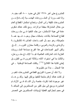 ‫ﻟﻠﻤﺸﺭﻭﻉ ﺤﺘﻰ ﺁﺨﺭ ٨٧٩١ ﻜﺎﻥ ﻓﻲ ﺤﺩﻭﺩ ٠٠٨ ﺃﻟﻑ ﺠﻨﻴـﻪ.‬
‫ـﻴﺔ ) ـﺎﺩﺓ( ـﻥ‬
 ‫ﻤـ‬    ‫ـﻭﺭﻨﺎ ﺃﻥ ﺍﻟﻤ ـﺭﻭﻋﺎﺕ ﺍﻟﻬﻨﺩﺴـ ﻋـ‬
                       ‫ﺸـ‬           ‫ﻭﺇﺫﺍ ﺘﺼـ‬
‫ﺍﻟﻤﺸﺭﻭﻋﺎﺕ ﻜﺜﻴﻔﺔ ﺭﺃﺱ ﺍﻟﻤﺎل، ﻭﺘﺤﺘﺎﺝ ﺍﺴﺘﺜﻤﺎ ‪‬ﺍ ﻟﻠﻘﻁﺎﻉ ﺍﻟﻌﺎﻡ‬
              ‫ﺭ‬
‫ﻤﻥ ﺨﻼل ﺍﻟﻤﺸﺎﺭﻜﺔ ﺒ ِﻔﻨﺔ ﺩﻭﻻﺭﺍﺕ. ﻭﻤﻊ ﺫﻟﻙ، ﻫﻨﺎﻙ ﺸﻜ ‪‬ﻯ‬
 ‫ﻭ‬                             ‫ﺤ‬
‫ﻋﺎﻤﺔ ﻓﻲ ﻫﻴﺌﺔ ﺍﻻﺴﺘﺜﻤﺎﺭ، ﻤﻥ ﺒﻁﺀ ﺍﻟﺘﻨﻔﻴﺫ ﻓـﻲ ﻤﺸـﺭﻭﻋﺎﺕ‬
‫ﻗﻁﺎﻉ ﺍﻟﺼﻨﺎﻋﺔ ﺒﺎﻟﺫﺍﺕ، ﺒﺎﺴﺘﺜﻨﺎﺀ ﻤﺠﺎل ﻭﺤﻴـﺩ ﺸـﻬﺩ ﻫ ‪‬ـﺔ‬
  ‫ﻤ‬
‫ﻤﻠﺤﻭﻅﺔ، ﻭﻫﻭ ﻤﺠـﺎل ﺍﻟﺼـﻨﺎﻋﺎﺕ ﺍﻟﻐﺫﺍﺌﻴـﺔ؛ ﻜﺎﻟﻤﻜﺭﻭﻨـﺔ‬
‫ﻭﺍﻟﺯﺒﺎﺩﻱ ﻭﺍﻟﺯﺒﺩﺓ ﻭﺍﻟﻤﺭ ‪‬ﻰ، ﻭﺇﻗﺎﻤﺔ ﻤﺨﺎﺯﻥ ﺍﻟﺘﺒﺭﻴـﺩ.. ﺇﻟـﺦ.‬
                                ‫ﺒ‬
‫ﻭﻟﻜﻥ ﺃﺸﻬﺭ ﺍﻟﺼﻨﺎﻋﺎﺕ ﻓﻲ ﻫﺫﺍ ﺍﻟﻔﺭﻉ: ﺼﻨﺎﻋﺔ ﺍﻟﻤﺸـﺭﻭﺒﺎﺕ‬
                                        ‫‪‬‬    ‫‪‬‬
‫ﺍﻟﻐﺎﺯﻴﺔ ﺫﺍﺕ ﺍﻟﻤﺎﺭﻜﺎﺕ ﺍﻟﻌﺎﻟﻤﻴﺔ؛ ﻓﺒـﺩﺃ ﺍﻹﻨﺘـﺎﺝ ﻤﺸـﺭﻭﻋﺎﻥ،‬
          ‫‪‬‬
‫ﻭﺍﻟﺜﺎﻟﺙ ﺒﺩﺃ ﻓﻲ ﺍﺴﺘﻴﺭﺍﺩ ﺁﻻﺘﻪ، ﻭﺜﻼﺜﺔ ﺁﺨﺭﻭﻥ ﻓـﻲ ﺍﻟﻁﺭﻴـﻕ‬
                                             ‫ﹸ‬
‫)ﺤﺘﻰ ﻜﺘﺎﺒﺔ ﻫﺫﺍ ﺍﻟﻜﻼﻡ( )٨٩١(. ﻭ ﹸﺘﻠﺕ ﺍﻟﺼﻨﺎﻋﺔ ﺍﻟﻭﻁﻨﻴﺔ ـ ﻓﻲ‬
                        ‫ﻗ‬
                          ‫ﻫﺫﺍ ﺍﻟﻤﺠﺎل ـ ﺒﺩﻻ ﻤﻥ ﺘﻁﻭﻴﺭﻫﺎ.‬
                                      ‫ﹰ‬
‫ﻭﻻ ﺸﻙ ﺃﻥ ﺼﻭﺭﺓ ﺍﻟﺘﻭﺯﻴﻊ ﺍﻟﻘﻁﺎﻋﻲ ﻟﻠﻤﺸﺭﻭﻋﺎﺕ ﺘﺘﻐﻴـﺭ‬
‫ﻟﻭ ﻜﺎﻨﺕ ﻫﻨﺎﻙ ﺃﺭﻗﺎﻡ ﻤﺘﺎﺒﻌﺔ ﻟﻠﺘﻨﻔﻴﺫ ﻴﺭ ِﻜﻥ ﺇﻟﻴﻬﺎ. ﻭﻟﻜـﻥ ﻫـﺫﻩ‬
                    ‫ﺘ‬
‫ﻏﻴﺭ ﻤﻭﺠﻭﺩﺓ ﻜﻤﺎ ﺫﻜﺭﻨﺎ، ﺨﺎﺼﺔ ﻭﺃﻥ ﺍﻟﺸـﻙ ﻓـﻲ ﺍﻷﺭﻗـﺎﻡ‬
‫ﺍﻟﻤﻨﺸﻭﺭﺓ، ﻴﺭﺠﻊ ﺇﻟﻰ ﻤﻴل ﻜﺜﻴﺭ ﻤﻥ ﺍﻟﻤﺴﺘﺜﻤﺭﻴﻥ ﺇﻟﻰ ﺍﻟﻤﺒﺎﻟﻐـﺔ‬
‫ﻓﻲ ﺤﺠﻡ ﺇﻨﺠﺎﺯﺍﺘﻬﻡ ﺍﻟﻔﻌﻠﻴﺔ )ﻭﺒﻴﺎﻨﺎﺕ ﺍﻟﻤﺴﺘﺜﻤﺭﻴﻥ ﻫﻲ ﺍﻟﻤﺼﺩﺭ‬


‫٠٠٤١‬
 