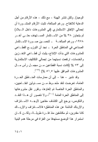 ‫ﺍﻟﻭﺤﻴﺩ(. ﻭﻟﻜﻥ ﹶﻨﺸﺭ ﺍﻟﻬﻴﺌﺔ - ﻤﻊ ﺫﻟﻙ - ﻫﺫﻩ ﺍﻷﺭﻗﺎﻡ ﻤﻥ ﺃﺠل‬
                             ‫ﹸ‬         ‫‪‬ﺘ‬
‫ﺍﻟﺩﻋﺎﻴﺔ ﻟﻼﻨﻔﺘﺎﺡ. ﻭﺭﻏﻡ ﺍﻟﻤﺒﺎﻟﻐﺔ، ﺘﺜﺒﺕ ﺍﻷﺭﻗﺎﻡ ﺍﻟﻤﻨﺸـﻭﺭﺓ ﺃﻥ‬
   ‫ﹸ‬         ‫‪‬‬
‫ﺇﺠﻤﺎﻟﻲ ﺍﻹﻨﻔﺎﻕ ﺍﻻﺴﺘﺜﻤﺎﺭﻱ )ﻓﻲ ﺍﻟﻤﺸﺭﻭﻋﺎﺕ ﺩﺍﺨل ﺍﻟـﺒﻼﺩ(‬
‫ﻟﻡ ﻴﺘﺠﺎﻭﺯ ٨٣ % ﻤﻥ ﺍﻻﺴـﺘﺜﻤﺎﺭ ﺍﻟﻤﺴـﺘﻬﺩﻑ ﺤﺘـﻰ ﺁﺨـﺭ‬
‫٨٧٩١، ﻭﺭﻏﻡ ﺍﻟﻤﺒﺎﻟﻐـﺔ ـ ﻟﺘﺤﺴـﻴﻥ ﺼـﻭﺭﺓ ﺍﻻﺴـﺘﺜﻤﺎﺭ‬
‫ﺍﻟﺼﻨﺎﻋﻲ ﻓﻲ ﺍﻟﻤﻨﺎﻁﻕ ﺍﻟﺤﺭﺓ ـ ﻨﺠﺩ ﺃﻥ ﺍﻟﺘﻭﺯﻴـﻊ ﺍﻟﻘﻁـﺎﻋﻲ‬
‫ﻟﻠﻤﺸﺭﻭﻋﺎﺕ ﺍﻟﺘﻲ ﺒﺩﺃﺕ ﺍﻹﻨﺘﺎﺝ، ﻴﺜﺒﺕ ﺃﻥ ﻗﻁـﺎﻋﻲ ﺍﻟﺘﺨـﺯﻴﻥ‬
‫ﻭﺍﻟﺨﺩﻤﺎﺕ، ﺍﺭﺘﻔﻌﺕ ﻨﺴﺒ ﹸﻬﻤﺎ ﻤﻥ ﺇﺠﻤﺎﻟﻲ ﺍﻟﺘﻜﺎﻟﻴﻑ ﺍﻻﺴﺘﺜﻤﺎﺭﻴﺔ‬
                                 ‫ﺘ‬
‫ﺇﻟﻰ ٣٧ % )ﻜﺎﻨﺕ ﻨﺴﺒﺔ ﺍﻟﻘﻁﺎ ‪‬ﻴﻥ ﻤـﻥ ‪‬ﺠﻤـل ﺭﺃﺱ ﻤـﺎل‬
             ‫ﻤ‬       ‫ﻋ‬
               ‫ﺍﻟﻤﺸﺭﻭﻋﺎﺕ ﺍﻟﻤﻭﺍﻓﻕ ﻋﻠﻴﻬﺎ ٥,١٥ %( )٩٩١(.‬
‫ﻭﻗﺩ ﹸﺸﻴﺭ - ﻫﻨﺎ - ﺇﻟﻰ ﺃﻥ ﻤﻤﺎﺭﺴﺎﺕ ﺍﻟﻤﻨـﺎﻁﻕ ﺍﻟﺤـﺭﺓ‬
                                          ‫ﻨ‬
‫ﺍﻟﻌﺎﻤﺔ، ﺘﻌﺭﻀﺕ ﻟﻨﻘﺩ ﻤﻠﺤـﻭﻅ ﻤـﻥ ﻤﺴـﺌﻭﻟﻴﻥ ﺍﻨﻔﺘـﺎﺤﻴﻴﻥ،‬
‫ﻭﺍﻟﻤﻨﺎﻁﻕ ﺍﻟﺤﺭﺓ ﺍﻟﺨﺎﺼﺔ ﺘﻡ ﺇﻟﻐﺎﺅﻫﺎ، ﻭﺘﻘﺭﺭ ﻨﻘل ﻤﺸﺭﻭﻋﺎﺘﻬﺎ‬
‫ﺇﻟﻰ ﺍﻟﻤﻨﺎﻁﻕ ﺍﻟﺤﺭﺓ ﺍﻟﻌﺎﻤﺔ )٠٠٢(، ﻭﻻ ﻨﺘﺼﻭﺭ ﺃﻥ ﻫـﺫﺍ ﺍﻟﻨﻘـﺩ‬
‫ﻭﺍﻟﻨﻜﻭﺹ، ﻴﺭﺠﻊ ﺇﻟﻰ ﺍﻜﺘﺸﺎﻑ ﻤﻔﺎﺠﺊ ﻷﻭﺠـﻪ ﺍﻻﺴـﺘﻨﺯﺍﻑ‬
‫ﻭﺍﻹﺭﺒﺎﻙ ﺍﻟﻨﺎﺸﺌﺔ ﻋﻥ ﻫﺫﻩ ﺍﻟﻤﻨﺎﻁﻕ؛ ﻓﺎﻻﺴـﺘﻨﺯﺍﻑ ﻭﺍﻹﺭﺒـﺎﻙ‬
‫ﻜﺎﻨﺎ ‪‬ﻘﺩ ‪‬ﻴﻥ، ﺜﻡ ‪‬ﻜﺘﺸﻔﻴ‪‬ﻥ ﻤﻨﺫ ﻓﺘـﺭﺓ ﻁﻭﻴﻠـﺔ، ﻭﻟﻜـﻥ ﻜـﺎﻥ‬
                                ‫ﻤ ﹶ ﹶﹶ‬      ‫ﻤ ‪‬ﺭ‬
‫ﺍﺴﺘﻤﺭﺍﺭ ﻫﺫﺍ ﺍﻟﻭﻀﻊ ﻤﺴﺘﻬﺩ ﹰﺎ ﻤﻥ ﺍﻟﻐﺯﺍﺓ ﻓﻲ ﻤﺭﺤﻠﺔ ﻫﺩﻡ ﺍﻟﺒﻨﻴﺔ‬
                               ‫ﻓ‬


‫١٠٤١‬
 