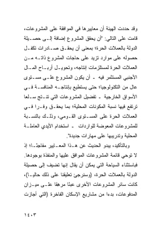 ‫ﻭﻗﺩ ﺤﺩﺩﺕ ﺍﻟﻬﻴﺌﺔ ﺃﻥ ﻤﻌﺎﻴﻴﺭﻫﺎ ﻓﻲ ﺍﻟﻤﻭﺍﻓﻘﺔ ﻋﻠﻰ ﺍﻟﻤﺸﺭﻭﻋﺎﺕ،‬
                                       ‫ﹸ‬
‫ﻗﺎﻤﺕ ﻋﻠﻰ ﺍﻟﺘﺎﻟﻲ: "ﺃﻥ ﻴﺤﻘﻕ ﺍﻟﻤﺸﺭﻭﻉ ﺇﻀﺎﻓﺔ ﺇﻟـﻰ ﺤﺼـﻴﻠﺔ‬
                               ‫‪‬‬
‫ﺍﻟﺩﻭﻟﺔ ﺒﺎﻟﻌﻤﻼﺕ ﺍﻟﺤﺭﺓ؛ ﺒﻤﻌﻨﻰ ﺃﻥ ﻴﺤﻘـﻕ ﺼـﺎﺩﺭﺍﺕ ﺘﻜﻔـل‬
‫ﺤﺼﻭﻟﻪ ﻋﻠﻰ ﻤﻭﺍﺭﺩ ﺘﺯﻴﺩ ﻋﻠﻰ ﺤﺎﺠﺎﺕ ﺍﻟﻤﺸﺭﻭﻉ ﺫﺍﺘـﻪ ﻤـﻥ‬
                                 ‫‪‬‬
‫ﺍﻟﻌﻤﻼﺕ ﺍﻟﺤﺭﺓ ﻟﻤﺴﺘﻠﺯﻤﺎﺕ ﺇﻨﺘﺎﺠﻪ، ﻭﺘﺤﻭﻴـل ﺃﺭﺒـﺎﺡ ﺍﻟﻤـﺎل‬
‫ﺍﻷﺠﻨﺒﻲ ﺍﻟﻤﺴﺘﺜﻤﺭ ﻓﻴﻪ ـ ﺃﻥ ﻴﻜﻭﻥ ﺍﻟﻤﺸﺭﻭﻉ ﻋﻠـﻰ ﻤﺴـﺘﻭﻯ‬
‫ﻋﺎل ﻤﻥ ﺍﻟﺘﻜﻨﻭﻟﻭﺠﻴﺎ؛ ﺤﺘﻰ ﻴﺴﺘﻁﻴﻊ ﺒﺈﻨﺘﺎﺠـﻪ ﺍﻟﻤﻨﺎﻓﺴـﺔ ﻓـﻲ‬
    ‫ﹶ‬
‫ﺍﻷﺴﻭﺍﻕ ﺍﻟﺨﺎﺭﺠﻴﺔ ـ ﺘﻔﻀﻴل ﺍﻟﻤﺸﺭﻭﻋﺎﺕ ﺍﻟﺘﻲ ﺘﻨـﺘﺞ ﺴـﻠ ‪‬ﺎ‬
 ‫ﻌ‬
‫ﺘﺭﺘﻔﻊ ﻓﻴﻬﺎ ﻨﺴﺒﺔ ﺍﻟﻤﻜﻭﻨﺎﺕ ﺍﻟﻤﺤﻠﻴﺔ؛ ﺒﻤﺎ ﻴﺤﻘـﻕ ﻭﻓـ ‪‬ﺍ ﻓـﻲ‬
     ‫ﺭ‬
‫ﺍﻟﻌﻤﻼﺕ ﺍﻟﺤﺭﺓ ﻋﻠﻰ ﺍﻟﻤﺴـﺘﻭﻯ ﺍﻟﻘـﻭﻤﻲ، ﻭﺫﻟـﻙ ﺒﺎﻟﻨﺴـﺒﺔ‬
‫ﻟﻠﻤﺸﺭﻭﻋﺎﺕ ﺍﻟﻤﻌﻭﻀﺔ ﻟﻠﻭﺍﺭﺩﺍﺕ ـ ﺍﺴﺘﺨﺩﺍﻡ ﺍﻷﻴﺩﻱ ﺍﻟﻌﺎﻤﻠـﺔ‬
                     ‫ﺍﻟﻤﺤﻠﻴﺔ ﻭﺘﺩﺭﻴﺒﻬﺎ ﻋﻠﻰ ﻤﻬﺎﺭﺍﺕ ﺠﺩﻴﺩﺓ".‬
‫ﻭﺒﺎﻟﺘﺄﻜﻴﺩ، ﻴﺒﺩﻭ ﺍﻟﺤﺩﻴﺙ ﻋﻥ ﻫـﺫﺍ ﺍﻟﻤﻌـﺎﻴﻴﺭ ﻤﻔﺎﺠ ًـﺎ؛ ﺇﺫ‬
      ‫ِﺌ‬                       ‫ﹸ‬
‫ﻻ ﺘﻭﺤﻲ ﻗﺎﺌﻤﺔ ﺍﻟﻤﺸﺭﻭﻋﺎﺕ ﺍﻟﻤﻭﺍﻓﻕ ﻋﻠﻴﻬﺎ ﻭﺍﻟﻤﻨﻔﺫﺓ ﺒﻭﺠﻭﺩﻫﺎ.‬
‫ﻓﺒﺎﺴﺘﺜﻨﺎﺀ ﺍﻟﺴﻴﺎﺤﺔ ﺍﻟﺘﻲ ﻴﻤﻜﻥ ﺃﻥ ﻴﻘﺎل ﺇﻨﻬﺎ ﹸﻀﻴﻑ ﺇﻟﻰ ﺤﺼﻴﻠﺔ‬
             ‫ﺘ‬
‫ﺍﻟﺩﻭﻟﺔ ﺒﺎﻟﻌﻤﻼﺕ ﺍﻟﺤﺭﺓ، )ﻭﺴ ﹸﺭﺠﺊ ﺘﻌﻠﻴﻘﻨﺎ ﻋﻠﻰ ﺫﻟﻙ ﺤﺎﻟ ‪‬ـﺎ(،‬
    ‫ﻴ‬                        ‫ﻨ‬
‫ﻜﺎﻨﺕ ﺴﺎﺌﺭ ﺍﻟﻤﺸﺭﻭﻋﺎﺕ ﺍﻷﺨﺭﻯ ﻋﺒ ًﺎ ‪‬ﺭﻫ ﹰﺎ ﻋﻠـﻰ ﻤﻴـﺯﺍﻥ‬
             ‫ﺌ ﻤ ِﻘ‬
‫ﺍﻟﻤﺩﻓﻭﻋﺎﺕ، ﺒﺩ ‪‬ﺍ ﻤﻥ ﻤﺸﺎﺭﻴﻊ ﺍﻹﺴﻜﺎﻥ ﺍﻟﻔﺎﺨﺭﺓ )ﺍﻟﺘﻲ ﺃﺠﺎﺯﺕ‬
                                      ‫ﺀ‬


‫٣٠٤١‬
 