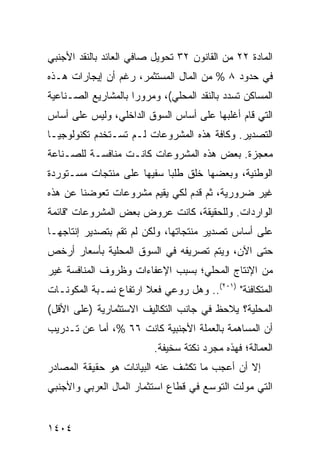 ‫ﺍﻟﻤﺎﺩﺓ ٢٢ ﻤﻥ ﺍﻟﻘﺎﻨﻭﻥ ٢٣ ﺘﺤﻭﻴل ﺼﺎﻓﻲ ﺍﻟﻌﺎﺌﺩ ﺒﺎﻟﻨﻘﺩ ﺍﻷﺠﻨﺒﻲ‬
‫ﻓﻲ ﺤﺩﻭﺩ ٨ % ﻤﻥ ﺍﻟﻤﺎل ﺍﻟﻤﺴﺘﺜ ‪‬ﺭ، ﺭﻏﻡ ﺃﻥ ﺇﻴﺠﺎﺭﺍﺕ ﻫـﺫﻩ‬
                      ‫ﻤ‬
‫ﺍﻟﻤﺴﺎﻜﻥ ﺘﺴﺩﺩ ﺒﺎﻟﻨﻘﺩ ﺍﻟﻤﺤﻠﻲ(، ﻭﻤﺭﻭ ‪‬ﺍ ﺒﺎﻟﻤﺸﺎﺭﻴﻊ ﺍﻟﺼـﻨﺎﻋﻴﺔ‬
                     ‫ﺭ‬
‫ﺍﻟﺘﻲ ﻗﺎﻡ ﺃﻏﻠﺒﻬﺎ ﻋﻠﻰ ﺃﺴﺎﺱ ﺍﻟﺴﻭﻕ ﺍﻟﺩﺍﺨﻠﻲ، ﻭﻟﻴﺱ ﻋﻠﻰ ﺃﺴﺎﺱ‬
‫ﺍﻟﺘﺼﺩﻴﺭ. ﻭﻜﺎﻓﺔ ﻫﺫﻩ ﺍﻟﻤﺸﺭﻭﻋﺎﺕ ﻟـﻡ ﺘﺴـﺘﺨﺩﻡ ﺘﻜﻨﻭﻟﻭﺠﻴـﺎ‬
‫ﻤﻌﺠﺯﺓ. ﺒﻌﺽ ﻫﺫﻩ ﺍﻟﻤﺸﺭﻭﻋﺎﺕ ﻜﺎﻨـﺕ ﻤﻨﺎﻓﺴـﺔ ﻟﻠﺼـﻨﺎﻋﺔ‬
‫ﺍﻟﻭﻁﻨﻴﺔ، ﻭﺒﻌﻀﻬﺎ ﺨﻠﻕ ﻁﻠ ‪‬ﺎ ﺴﻔﻴ ‪‬ﺎ ﻋﻠﻰ ﻤﻨﺘﺠﺎﺕ ﻤﺴـﺘﻭﺭﺩﺓ‬
                     ‫ﻬ‬      ‫ﺒ‬
‫ﻏﻴﺭ ﻀﺭﻭﺭﻴﺔ، ﺜﻡ ﻗﺩﻡ ﻟﻜﻲ ﻴﻘﻴﻡ ﻤﺸﺭﻭﻋﺎﺕ ﺘﻌﻭﻀﻨﺎ ﻋﻥ ﻫﺫﻩ‬
‫ﺍﻟﻭﺍﺭﺩﺍﺕ. ﻭﻟﻠﺤﻘﻴﻘﺔ، ﻜﺎﻨﺕ ﻋﺭﻭﺽ ﺒﻌﺽ ﺍﻟﻤﺸﺭﻭﻋﺎﺕ "ﻗﺎﺌﻤﺔ‬
‫ﻋﻠﻰ ﺃﺴﺎﺱ ﺘﺼﺩﻴﺭ ﻤﻨﺘﺠﺎﺘﻬﺎ، ﻭﻟﻜﻥ ﻟﻡ ﺘ ﹸﻡ ﺒﺘﺼﺩﻴﺭ ﺇﻨﺘﺎﺠﻬـﺎ‬
                 ‫ﻘ‬      ‫‪‬‬
‫ﺤﺘﻰ ﺍﻵﻥ، ﻭﻴﺘﻡ ﺘﺼﺭﻴ ﹸﻪ ﻓﻲ ﺍﻟﺴﻭﻕ ﺍﻟﻤﺤﻠﻴﺔ ﺒﺄﺴﻌﺎﺭ ﺃﺭﺨﺹ‬
                              ‫ﻔ‬
‫ﻤﻥ ﺍﻹﻨﺘﺎﺝ ﺍﻟﻤﺤﻠﻲ؛ ﺒﺴﺒﺏ ﺍﻹﻋﻔﺎﺀﺍﺕ ﻭﻅﺭﻭﻑ ﺍﻟﻤﻨﺎﻓﺴﺔ ﻏﻴﺭ‬
‫ﺍﻟﻤﺘﻜﺎﻓﺌﺔ" )١٠٢(.. ﻭﻫل ‪‬ﻭﻋﻲ ﻓﻌﻼ ﺍﺭﺘﻔﺎﻉ ﻨﺴـﺒﺔ ﺍﻟﻤﻜﻭﻨـﺎﺕ‬
                ‫‪‬‬      ‫ﹰ‬      ‫ﺭ‬
‫ﺍﻟﻤﺤﻠﻴﺔ؟ ﻴﻼﺤﻅ ﻓﻲ ﺠﺎﻨﺏ ﺍﻟﺘﻜﺎﻟﻴﻑ ﺍﻻﺴﺘﺜﻤﺎﺭﻴﺔ )ﻋﻠﻰ ﺍﻷﻗل(‬
‫ﺃﻥ ﺍﻟﻤﺴﺎﻫﻤﺔ ﺒﺎﻟﻌﻤﻠﺔ ﺍﻷﺠﻨﺒﻴﺔ ﻜﺎﻨﺕ ٦٦ %، ﺃ ‪‬ﺎ ﻋﻥ ﺘـﺩﺭﻴﺏ‬
           ‫ﻤ‬
                          ‫ﺍﻟﻌﻤﺎﻟﺔ؛ ﻓﻬﺫﻩ ﻤﺠﺭﺩ ﻨﻜﺘﺔ ﺴﺨﻴﻔﺔ.‬
‫ﺇﻻ ﺃﻥ ﺃﻋﺠﺏ ﻤﺎ ﺘﻜﺸﻑ ﻋﻨﻪ ﺍﻟﺒﻴﺎﻨﺎﺕ ﻫﻭ ﺤﻘﻴﻘﺔ ﺍﻟﻤﺼﺎﺩﺭ‬
                 ‫ﹸ‬                    ‫‪‬‬    ‫‪‬‬
‫ﺍﻟﺘﻲ ﻤﻭﻟﺕ ﺍﻟﺘﻭﺴﻊ ﻓﻲ ﻗﻁﺎﻉ ﺍﺴﺘﺜﻤﺎﺭ ﺍﻟﻤﺎل ﺍﻟﻌﺭﺒﻲ ﻭﺍﻷﺠﻨﺒﻲ‬


‫٤٠٤١‬
 