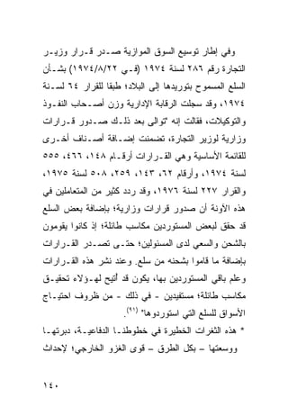 ‫ﻭﻓﻲ ﺇﻁﺎﺭ ﺘﻭﺴﻴﻊ ﺍﻟﺴﻭﻕ ﺍﻟﻤﻭﺍﺯﻴﺔ ﺼـﺩﺭ ﻗـﺭﺍﺭ ﻭﺯﻴـﺭ‬
‫ﺍﻟﺘﺠﺎﺭﺓ ﺭﻗﻡ ٦٨٢ ﻟﺴﻨﺔ ٤٧٩١ )ﻓـﻲ ٢٢/٨/٤٧٩١( ﺒﺸـﺄﻥ‬
‫ﺍﻟﺴﻠﻊ ﺍﻟﻤﺴﻤﻭﺡ ﺒﺘﻭﺭﻴﺩﻫﺎ ﺇﻟﻰ ﺍﻟﺒﻼﺩ؛ ﻁﺒ ﹰﺎ ﻟﻠﻘﺭﺍﺭ ٤٦ ﻟﺴـﻨﺔ‬
                 ‫ﻘ‬
‫٤٧٩١، ﻭﻗﺩ ﺴﺠﻠﺕ ﺍﻟﺭﻗﺎﺒﺔ ﺍﻹﺩﺍﺭﻴﺔ ﻭﺯﻥ ﺃﺼـﺤﺎﺏ ﺍﻟﻨﻔـﻭﺫ‬
‫ﻭﺍﻟﺘﻭﻜﻴﻼﺕ، ﻓﻘﺎﻟﺕ ﺇﻨﻪ "ﺘﻭﺍﻟﻰ ﺒﻌﺩ ﺫﻟـﻙ ﺼـﺩﻭﺭ ﻗـﺭﺍﺭﺍﺕ‬
‫ﻭﺯﺍﺭﻴﺔ ﻟﻭﺯﻴﺭ ﺍﻟﺘﺠﺎﺭﺓ، ﺘﻀﻤﻨﺕ ﺇﻀـﺎﻓﺔ ﺃﺼـﻨﺎﻑ ﺃﺨـﺭﻯ‬
‫ﻟﻠﻘﺎﺌﻤﺔ ﺍﻷﺴﺎﺴﻴﺔ ﻭﻫﻲ ﺍﻟﻘـﺭﺍﺭﺍﺕ ﺃﺭﻗـﺎﻡ ٨٤١، ٦٦٤، ٥٥٥‬
‫ﻟﺴﻨﺔ ٤٧٩١، ﻭﺃﺭﻗﺎﻡ ٢٦، ٣٤١، ٩٥٢، ٨٠٥ ﻟﺴﻨﺔ ٥٧٩١،‬
‫ﻭﺍﻟﻘﺭﺍﺭ ٧٢٢ ﻟﺴﻨﺔ ٦٧٩١، ﻭﻗﺩ ﺭﺩﺩ ﻜﺜﻴﺭ ﻤﻥ ﺍﻟﻤﺘﻌﺎﻤﻠﻴﻥ ﻓﻲ‬
‫ﻫﺫﻩ ﺍﻵﻭﻨﺔ ﺃﻥ ﺼﺩﻭﺭ ﻗﺭﺍﺭﺍﺕ ﻭﺯﺍﺭﻴﺔ؛ ﺒﺈﻀﺎﻓﺔ ﺒﻌﺽ ﺍﻟﺴﻠﻊ‬
‫ﻗﺩ ﺤﻘﻕ ﻟﺒﻌﺽ ﺍﻟﻤﺴﺘﻭﺭﺩﻴﻥ ﻤﻜﺎﺴﺏ ﻁﺎﺌﻠﺔ؛ ﺇﺫ ﻜﺎﻨﻭﺍ ﻴﻘﻭﻤﻭﻥ‬
‫ﺒﺎﻟﺸﺤﻥ ﻭﺍﻟﺴﻌﻲ ﻟﺩﻯ ﺍﻟﻤﺴﺌﻭﻟﻴﻥ؛ ﺤﺘـﻰ ﺘﺼـﺩﺭ ﺍﻟﻘـﺭﺍﺭﺍﺕ‬
‫ﺒﺈﻀﺎﻓﺔ ﻤﺎ ﻗﺎﻤﻭﺍ ﺒﺸﺤﻨﻪ ﻤﻥ ﺴﻠﻊ. ﻭﻋﻨﺩ ﻨﺸﺭ ﻫﺫﻩ ﺍﻟﻘـﺭﺍﺭﺍﺕ‬
‫ﻭﻋﻠﻡ ﺒﺎﻗﻲ ﺍﻟﻤﺴﺘﻭﺭﺩﻴﻥ ﺒﻬﺎ، ﻴﻜﻭﻥ ﻗﺩ ُﺘﻴﺢ ﻟﻬـﺅﻻﺀ ﺘﺤﻘﻴـﻕ‬
                 ‫ﺃ‬
‫ﻤﻜﺎﺴﺏ ﻁﺎﺌﻠﺔ؛ ﻤﺴﺘﻔﻴﺩﻴﻥ - ﻓﻲ ﺫﻟﻙ - ﻤﻥ ﻅﺭﻭﻑ ﺍﺤﺘﻴـﺎﺝ‬
                     ‫ﺍﻷﺴﻭﺍﻕ ﻟﻠﺴﻠﻊ ﺍﻟﺘﻲ ﺍﺴﺘﻭﺭﺩﻭﻫﺎ" )١٩(.‬
‫* ﻫﺫﻩ ﺍﻟﺜﻐﺭﺍﺕ ﺍﻟﺨﻁﻴﺭﺓ ﻓﻲ ﺨﻁﻭﻁﻨـﺎ ﺍﻟﺩﻓﺎﻋﻴـﺔ، ﺩﺒﺭﺘﻬـﺎ‬
‫ﻭﻭﺴﻌﺘﻬﺎ – ﺒﻜل ﺍﻟﻁﺭﻕ – ﻗﻭﻯ ﺍﻟﻐﺯﻭ ﺍﻟﺨﺎﺭﺠﻲ؛ ﻹﺤﺩﺍﺙ‬


‫٠٤١‬
 