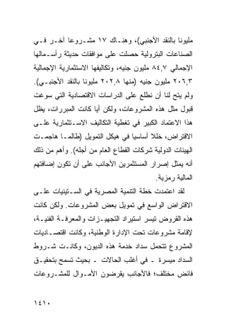 ‫ﻤﻠﻴﻭ ﹰﺎ ﺒﺎﻟﻨﻘﺩ ﺍﻷﺠﻨﺒﻲ(، ﻭﻫﻨـﺎﻙ ٧١ ﻤﺸـﺭﻭ ‪‬ﺎ ﺁﺨـﺭ ﻓـﻲ‬
          ‫ﻋ‬                                  ‫ﻨ‬
‫ﺍﻟﺼﻨﺎﻋﺎﺕ ﺍﻟﺒﺘﺭﻭﻟﻴﺔ ﺤﺼﻠﺕ ﻋﻠﻰ ﻤﻭﺍﻓﻘﺎﺕ ﺤﺩﻴﺜﺔ ﺭﺃﺴـﻤﺎﻟﻬﺎ‬
‫ﺍﻹﺠﻤﺎﻟﻲ ٧,٤٨ ﻤﻠﻴﻭﻥ ﺠﻨﻴﻪ، ﻭﺘﻜﺎﻟﻴﻔﻬﺎ ﺍﻻﺴﺘﺜﻤﺎﺭﻴﺔ ﺍﻹﺠﻤﺎﻟﻴﺔ‬
‫٣,٦٠٢ ﻤﻠﻴﻭﻥ ﺠﻨﻴﻪ )ﻤﻨﻬﺎ ٨,٢٠٢ ﻤﻠﻴﻭ ﹰﺎ ﺒﺎﻟﻨﻘﺩ ﺍﻷﺠﻨﺒـﻲ(.‬
                  ‫ﻨ‬
‫ﻭﻟﻡ ﻴﺘﺢ ﻟﻨﺎ ﺃﻥ ﻨﻁﻠﻊ ﻋﻠﻰ ﺍﻟﺩﺭﺍﺴﺎﺕ ﺍﻻﻗﺘﺼﺎﺩﻴﺔ ﺍﻟﺘﻲ ﺴﻭﻏﺕ‬
                                             ‫‪‬ﹶ ‪‬‬
‫ﻗﺒﻭل ﻤﺜل ﻫﺫﻩ ﺍﻟﻤﺸﺭﻭﻋﺎﺕ، ﻭﻟﻜﻥ ﺃ ‪‬ﺎ ﻜﺎﻨﺕ ﺍﻟﻤﺒﺭﺭﺍﺕ، ﻴﻅل‬
                    ‫ﻴ‬
‫ﻫﺫﺍ ﺍﻻﻋﺘﻤﺎﺩ ﺍﻟﻜﺒﻴﺭ ﻓﻲ ﺘﻐﻁﻴﺔ ﺍﻟﺘﻜﺎﻟﻴﻑ ﺍﻻﺴـﺘﺜﻤﺎﺭﻴﺔ ﻋﻠـﻰ‬
‫ﺍﻻﻗﺘﺭﺍﺽ، ﺨﻠﻼ ﺃﺴﺎﺴ ‪‬ﺎ ﻓﻲ ﻫﻴﻜل ﺍﻟﺘﻤﻭﻴل )ﻁﺎﻟﻤـﺎ ﻫﺎﺠﻤـﺕ‬
                                ‫ﻴ‬      ‫ﹰ‬
‫ﺍﻟﻬﻴﺌﺎﺕ ﺍﻟﺩﻭﻟﻴﺔ ﺸﺭﻜﺎﺕ ﺍﻟﻘﻁﺎﻉ ﺍﻟﻌﺎﻡ ﻤﻥ ﺃﺠﻠﻪ(. ﻭﺃﻫﻡ ﻤﻥ ﺫﻟﻙ‬
‫ﺃﻨﻪ ﻴﻤﺜل ﺇﺼﺭﺍﺭ ﺍﻟﻤﺴﺘﺜﻤﺭﻴﻥ ﺍﻷﺠﺎﻨﺏ ﻋﻠﻰ ﺃﻥ ﺘﻜﻭﻥ ﺇﻀﺎﻓﺘﻬﻡ‬
                                          ‫ﺍﻟﻤﺎﻟﻴﺔ ﺭﻤﺯﻴﺔ.‬
‫ﻟﻘﺩ ﺍﻋﺘﻤﺩﺕ ﺨﻁﺔ ﺍﻟﺘﻨﻤﻴﺔ ﺍﻟﻤﺼﺭﻴﺔ ﻓﻲ ﺍﻟﺴـﺘﻴﻨﻴﺎﺕ ﻋﻠـﻰ‬
‫ﺍﻻﻗﺘﺭﺍﺽ ﺍﻟﻭﺍﺴﻊ ﻓﻲ ﺘﻤﻭﻴل ﺒﻌﺽ ﺍﻟﻤﺸﺭﻭﻋﺎﺕ. ﻭﻟﻜﻥ ﻜﺎﻨﺕ‬
‫ﻫﺫﻩ ﺍﻟﻘﺭﻭﺽ ﹸﻴ ‪‬ﺭ ﺍﺴﺘﻴﺭﺍﺩ ﺍﻟﺘﺠﻬﻴـﺯﺍﺕ ﻭﺍﻟﻤﻌﺭﻓـﺔ ﺍﻟﻔﻨﻴـﺔ،‬
                                       ‫ﺘﺴ‬
‫ﻹﻗﺎﻤﺔ ﻤﺸﺭﻭﻋﺎﺕ ﺘﺤﺕ ﺍﻹﺩﺍﺭﺓ ﺍﻟﻭﻁﻨﻴﺔ، ﻭﻜﺎﻨﺕ ﺍﻗﺘﺼـﺎﺩﻴﺎﺕ‬
‫ﺍﻟﻤﺸﺭﻭﻉ ﺘﺘﺤﻤل ﺴﺩﺍﺩ ﺨﺩﻤﺔ ﻫﺫﻩ ﺍﻟﺩﻴﻭﻥ، ﻭﻜﺎﻨـﺕ ﺸـﺭﻭﻁ‬
‫ﺍﻟﺴﺩﺍﺩ ﻤﻴﺴﺭﺓ ـ ﻓﻲ ﺃﻏﻠﺏ ﺍﻟﺤﺎﻻﺕ ـ ﺒﺤﻴﺙ ﺘﺴﻤﺢ ﺒﺘﺤﻘﻴـﻕ‬
‫ﻓﺎﺌﺽ ﻤﺨﺘﻠﻑ؛ ﻓﺎﻷﺠﺎﻨﺏ ﻴﻘﺭﻀﻭﻥ ﺍﻷﻤـﻭﺍل ﻟﻠﻤﺸـﺭﻭﻋﺎﺕ‬


‫٠١٤١‬
 