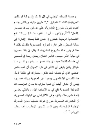 ‫ﻭﺤﺼﺔ ﺍﻟﺸﺭﻴﻙ ﺍﻷﺠﻨﺒﻲ ﻓﻲ ﻜل ﺫﻟـﻙ )ﺸـﺭﻜﺔ ﻜﻴـﺘﻜﺱ‬
‫ﺍﻷﻤﺭﻴﻜﻴﺔ( ﻜﺎﻨﺕ ﻻ ﺘﺘﺠﺎﻭﺯ ٢,٣ ﻤﻠﻴﻭﻥ ﺠﻨﻴﻪ، ﻭﺒﺎﻟﺘﺎﻟﻲ ﻴﻘـﻊ‬
‫"ﻋﺏﺀ ﺘﻤﻭﻴل ﻤﺸﺭﻭﻉ ﺍﻟﻌﺎﻤﺭﻴﺔ، ﻋﻠﻰ ﻋـﺎﺘﻕ ﺒﻨـﻙ ﻤﺼـﺭ‬
‫ﺒﺎﻟﻜﺎﻤل" )٢٠٢(. ﻭﻻ ﻨﺭﻴـﺩ ﺃﻥ ﻨﺴـﺘﻁﺭﺩ ﻫﻨـﺎ ﺇﻟـﻰ ﺍﻟﻨﺘـﺎﺌﺞ‬
‫ﺍﻻﻗﺘﺼﺎﺩﻴﺔ ﺍﻟﻭﺨﻴﻤﺔ ﻟﻠﻤﺸﺭﻭﻉ؛ ﻓﻨﺤﻥ ﻓﻘﻁ ﺒﺼﺩﺩ ﺍﻹﺸﺎﺭﺓ ﺇﻟﻰ‬
‫ﻤﺴﺄﻟﺔ ﺍﻟﺴﻴﻁﺭﺓ ﻋﻠﻰ ﺇﺩﺍﺭﺓ ﺍﻟﻤﻭﺍﺭﺩ ﺍﻟﻤﺼـﺭﻴﺔ ﺒﺄﻗـل ﺘﻜﻠﻔـﺔ‬
‫ﻤﻤﻜﻨﺔ. ﻭﻓﻲ ﺤﺎﻟﺔ ﻤﺸﺭﻭﻉ ﺍﻟﻌﺎﻤﺭﻴﺔ، ﻗﺩ ﻴﻘﺎل ﺇﻥ ﺒﻨ ﹰﺎ ﻤﺼﺭ ‪‬ﺎ‬
 ‫ﻴ‬      ‫ﻜ‬
‫ﻓﻲ ﻨﻬﺎﻴﺔ ﺍﻷﻤﺭ ﺴﻴﻌﻤل ﻜﺘﺎﺠﺭ ﺍﺌﺘﻤﺎﻥ ﻭﻴﺤﻘﻕ ﺭﺒ ‪‬ﺎ )ﻭﺍﻟﺼﺤﻴﺢ‬
          ‫ﺤ‬
‫ﻓﻲ ﻫﺫﻩ ﺍﻟﺤﺎﻟﺔ ﺒﺎﻟﺘﺤﺩﻴﺩ، ﺃﻥ ﺒﻨﻙ ﻤﺼﺭ ﺴـﻴﻔﻠﺱ، ﻭﻟﻜـﻥ ﻤـﺎ‬
‫ﻋﻠﻴﻨﺎ(. ﻭﻟﻜﻥ ﻴﻨﺒﻐﻲ ﺃﻥ ﻨﺘﺫﻜﺭ ﻓﻲ ﻜل ﺍﻷﺤﻭﺍل ﺃﻥ ﺍﻟﻤﺴـﺘﺜﻤﺭ‬
‫ﺍﻷﺠﻨﺒﻲ ﺍﻟﺫﻱ ﻟﻡ ﻴﻀﻑ ﺸﻴ ًﺎ ﻴﺫﻜﺭ، ﺴﻴﺸﺎﺭﻙ ﻓﻲ ﻤﻠﻜﻴﺔ ﻜـل‬
                           ‫ﺌ‬
‫ﻫﺫﺍ ﺍﻟﻜﻡ ﻤﻥ ﺍﻻﺴﺘﺜﻤﺎﺭ.. ﻭﺒﻌﻴ ‪‬ﺍ ﻋﻥ ﺍﻟﻌﺎﻤﺭﻴﺔ ﻭﺒﻨﻙ ﻤﺼـﺭ،‬
                        ‫ﺩ‬
‫ﻴﻨﺒﻐﻲ ﺃﻥ ﻨﺘﺫﻜﺭ ﺃﻴ ‪‬ﺎ ﺃﻥ ﻨﺴﺒﺔ ﻤﺘﺯﺍﻴـﺩﺓ ﻤـﻥ ﺍﻟﻤﺅﺴﺴـﺎﺕ‬
                                ‫ﻀ‬
‫ﺍﻟﺘﻤﻭﻴﻠﻴﺔ ﺍﻟﻤﺼﺭﻴﺔ ﺘﻘﻊ ﻓﻲ ﻴﺩ ﺍﻷﺠﺎﻨﺏ ﺍﻵﻥ، ﻭﺒﺎﻟﺘﺎﻟﻲ ﻴﻌﻨـﻲ‬
‫ﺇﻗﺎﻤﺔ ﻤﺸﺭﻭﻋﺎﺕ ﺒﺎﻟﺘﻭﺴﻊ ﻓﻲ ﺍﻻﻗﺘﺭﺍﺽ ﻤﻥ ﺍﻟﺒﻨﻭﻙ ﺍﻟﻤﺼﺭﻴﺔ،‬
‫ﺃﻥ ﺍﻟﻤﺩﺨﺭﺍﺕ ﺍﻟﻤﺼﺭﻴﺔ ﺘﺘﻭﺯﻉ ﻋﻭﺍﺌﺩ ﺘﺸﻐﻴﻠﻬﺎ ﺒـﻴﻥ ﺍﻟﺒﻨـﻭﻙ‬
                     ‫‪‬‬
‫ﺍﻷﺠﻨﺒﻴﺔ ﺍﻟﻤﻘﺭﻀﺔ، ﻭﺒﻴﻥ ﺍﻟﻤﺴـﺘﺜﻤﺭﻴﻥ ﺍﻷﺠﺎﻨـﺏ ﺃﺼـﺤﺎﺏ‬
                                          ‫ﺍﻷﺭﺒﺎﺡ )٣٠٢(:‬


‫٣١٤١‬
 