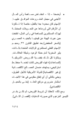 ‫• ﺃﻭﻀﺤﻨﺎ – ﺇ ﹰﺍ - ﺍﻨﺨﻔـﺎﺽ ﻤﺴـﺎﻫﻤﺔ ﺭﺃﺱ ﺍﻟﻤـﺎل‬
                   ‫‪‬‬          ‫ﺫ‬
‫ﺍﻷﺠﻨﺒﻲ ﻓﻲ ﻤﺠﻤل ﺍﻟﻤﺸـﺭﻭﻋﺎﺕ ﺍﻟﻤﻭﺍ ﹶـﻕ ﻋﻠﻴﻬـﺎ.‬
          ‫ﻓ‬
‫ﺍﻹﺴﻬﺎﻡ ﻜﺎﻥ ﻤﺤﺩﻭ ‪‬ﺍ ﺠ ‪‬ﺍ ﺒﺎﻟﻔﻌل، ﺨﺎﺼﺔ ﺇﺫﺍ ﺘـﺫﻜﺭﻨﺎ‬
                          ‫ﺩ ﺩ‬
‫ﺃﻥ ﺍﻷﺭﻗﺎﻡ ﺍﻟﺘﻲ ﺃﻭﺭﺩﻨﺎﻫﺎ ﻋﻥ ﺍﻟﺘﺤـﻭﻴﻼﺕ ﺍﻟﻤﺤﺘﻤﻠـﺔ‬
‫ﻟﻬﺅﻻﺀ ﺍﻟﻤﺴﺘﺜﻤﺭﻴﻥ ﻟﻠﻤﺴﺎﻫﻤﺔ ﻓﻲ ﺭﺃﺱ ﺍﻟﻤﺎل، ﺍﻨﺘﻔﺨﺕ‬
‫ﺤﻴﻥ ﻋﺒﺭﺕ ﺍﻟﻬﻴﺌﺔ ﻋﻥ ﻗﻴﻤﺘﻬـﺎ ﺒﺎﻟﺠﻨﻴـﻪ ﺍﻟﻤﺼـﺭﻱ‬
‫)ﺒﺎﻟﺴﻌﺭ ﺍﻟﻤﺨﻔﺽ( ﺒﻌﺩ ﺘﻁﺒﻴﻕ ﺍﻟﻘﺎﻨﻭﻥ ٢٣. ﻭﺤﺠـﻡ‬
‫ﺍﻹﺴﻬﺎﻡ ﺍﻟﻔﻌﻠﻲ ﻟﻤﺴﺘﺜﻤﺭﻱ ﺍﻟﻭﻻﻴﺎﺕ ﺍﻟﻤﺘﺤﺩﺓ ﺒﺎﻟـﺫﺍﺕ،‬
‫ﻴﺜﻴﺭ ﺍﻟﺴﺨﺭﻴﺔ ﺃﻤﺎﻡ ﺤﻤﻠﺔ ﺍﻟﻭﻋﻭﺩ ﻭﺸﺒﻜﺔ ﺍﻟﻌﻼﻗـﺎﺕ.‬
‫ﻭﻴﺫﻜﺭﻨﺎ ﻜل ﺫﻟـﻙ ﺒﻘﻀـﻴﺔ ﺍﻟﻘـﺭﻭﺽ ﺍﻷﻤﺭﻴﻜﻴـﺔ‬
‫)ﺍﻟﻤﺴﺎﻋﺩﺍﺕ(؛ ﻓﻬﺫﻩ ﺍﻟﻘﺭﻭﺽ ﻜﺎﻨﺕ ﻟﺨﺩﻤـﺔ ﻤﺨﻁـﻁ‬
‫ﺍﺴﺘﺭﺍﺘﻴﺠﻲ، ﻴﺴﺘﻬﺩﻑ ﻀﻤﺎﻥ ﺍﻟﻤﺼـﺎﻟﺢ ﺍﻻﻗﺘﺼـﺎﺩﻴﺔ‬
‫)ﻭﻏﻴﺭ ﺍﻻﻗﺘﺼﺎﺩﻴﺔ( ﻟﻠﺩﻭﻟﺔ ﺍﻷﻤﺭﻴﻜﻴﺔ ﻟﻸﺠل ﺍﻟﻁﻭﻴل،‬
‫ﻭﻴﻌﻨﻲ ﺒﺎﻟﺘﺎﻟﻲ ﺃﻥ ﺃﻱ ﺇﻨﻔﺎﻕ ﺤﻜﻭﻤﻲ ﻓﻲ ﻫﺫﺍ ﺍﻻﺘﺠـﺎﻩ،‬
‫ﺍﺴﺘﺜﻤﺎﺭ ﻀﺭﻭﺭﻱ ﻤﺭﺘﻔﻊ ﺍﻟﻌﺎﺌـﺩ )ﺤﺘـﻰ ﺒﺎﻟﻤﻌﻴـﺎﺭ‬
                                    ‫ﺍﻻﻗﺘﺼﺎﺩﻱ(.‬
‫ﻭﻤﻊ ﺫﻟﻙ، ﻻﺤﻅﻨﺎ ﺃﻥ ﺸﺭﻭﻁ ﺍﻟﻘﺭﻭﺽ، ﻟﻡ ﺘﻜـﻥ ﺒﻘـﺩﺭ‬
‫ﺍﻟﺘﻴﺴﻴﺭ ﺍﻟﻤﺯﻋﻭﻡ ﺍﻟﺫﻱ ﺼﻭﺭﺘﻪ ﺍﻟﺩﻋﺎﻴﺎﺕ )ﺍﻟﻔﺼـل ﺍﻟﺜـﺎﻨﻲ(.‬


‫٤١٤١‬
 