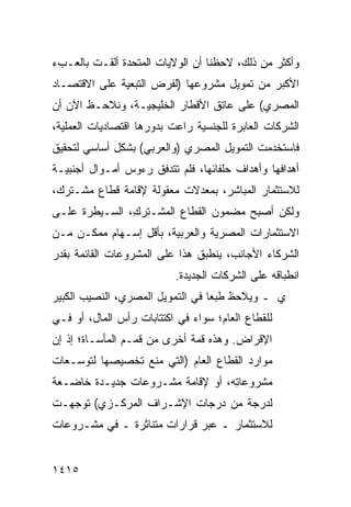 ‫ﻭﺃﻜﺜﺭ ﻤﻥ ﺫﻟﻙ، ﻻﺤﻅﻨﺎ ﺃﻥ ﺍﻟﻭﻻﻴﺎﺕ ﺍﻟﻤﺘﺤﺩﺓ ﺃﻟﻘـﺕ ﺒﺎﻟﻌـﺏﺀ‬
‫ﺍﻷﻜﺒﺭ ﻤﻥ ﺘﻤﻭﻴل ﻤﺸﺭﻭﻋﻬﺎ )ﻟﻔﺭﺽ ﺍﻟﺘﺒﻌﻴﺔ ﻋﻠﻰ ﺍﻻﻗﺘﺼـﺎﺩ‬
‫ﺍﻟﻤﺼﺭﻱ( ﻋﻠﻰ ﻋﺎﺘﻕ ﺍﻷﻗﻁﺎﺭ ﺍﻟﺨﻠﻴﺠﻴـﺔ، ﻭﻨﻼﺤـﻅ ﺍﻵﻥ ﺃﻥ‬
‫ﺍﻟﺸﺭﻜﺎﺕ ﺍﻟﻌﺎﺒﺭﺓ ﻟﻠﺠﻨﺴﻴﺔ ﺭﺍﻋﺕ ﺒﺩﻭﺭﻫﺎ ﺍﻗﺘﺼﺎﺩﻴﺎﺕ ﺍﻟﻌﻤﻠﻴﺔ،‬
‫ﻓﺎﺴﺘﺨﺩﻤﺕ ﺍﻟﺘﻤﻭﻴل ﺍﻟﻤﺼﺭﻱ )ﻭﺍﻟﻌﺭﺒﻲ( ﺒﺸﻜل ﺃﺴﺎﺴﻲ ﻟﺘﺤﻘﻴﻕ‬
‫ﺃﻫﺩﺍﻓﻬﺎ ﻭﺃﻫﺩﺍﻑ ﺤﻠﻔﺎﺌﻬﺎ، ﻓﻠﻡ ﺘﺘﺩﻓﻕ ﺭﺀﻭﺱ ﺃﻤـﻭﺍل ﺃﺠﻨﺒﻴـﺔ‬
‫ﻟﻼﺴﺘﺜﻤﺎﺭ ﺍﻟﻤﺒﺎﺸﺭ، ﺒﻤﻌﺩﻻﺕ ﻤﻌﻘﻭﻟﺔ ﻹﻗﺎﻤﺔ ﻗﻁﺎﻉ ﻤﺸـﺘﺭﻙ،‬
‫ﻭﻟﻜﻥ ﺃﺼﺒﺢ ﻤﻀﻤﻭﻥ ﺍﻟﻘﻁﺎﻉ ﺍﻟﻤﺸـﺘﺭ ِ، ﺍﻟﺴـﻴﻁﺭﺓ ﻋﻠـﻰ‬
     ‫ﹶ‬         ‫ﻙ‬                ‫‪‬‬
‫ﺍﻻﺴﺘﺜﻤﺎﺭﺍﺕ ﺍﻟﻤﺼﺭﻴﺔ ﻭﺍﻟﻌﺭﺒﻴﺔ، ﺒﺄﻗل ﺇﺴـﻬﺎﻡ ﻤﻤﻜـﻥ ﻤـﻥ‬
‫ﺍﻟﺸﺭﻜﺎﺀ ﺍﻷﺠﺎﻨﺏ، ﻴﻨﻁﺒﻕ ﻫﺫﺍ ﻋﻠﻰ ﺍﻟﻤﺸﺭﻭﻋﺎﺕ ﺍﻟﻘﺎﺌﻤﺔ ﺒﻘﺩﺭ‬
                          ‫ﺍﻨﻁﺒﺎﻗﻪ ﻋﻠﻰ ﺍﻟﺸﺭﻜﺎﺕ ﺍﻟﺠﺩﻴﺩﺓ.‬
‫ﻱ ـ ﻭﻴﻼﺤﻅ ﻁﺒ ‪‬ﺎ ﻓﻲ ﺍﻟﺘﻤﻭﻴل ﺍﻟﻤﺼﺭﻱ، ﺍﻟﻨﺼﻴﺏ ﺍﻟﻜﺒﻴﺭ‬
                                  ‫ﻌ‬
‫ﻟﻠﻘﻁﺎﻉ ﺍﻟﻌﺎﻡ؛ ﺴﻭﺍﺀ ﻓﻲ ﺍﻜﺘﺘﺎﺒﺎﺕ ﺭﺃﺱ ﺍﻟﻤﺎل، ﺃﻭ ﻓـﻲ‬
‫ﺍﻹﻗﺭﺍﺽ. ﻭﻫﺫﻩ ﻗﻤﺔ ﺃﺨﺭﻯ ﻤﻥ ﻗﻤـﻡ ﺍﻟﻤﺄﺴـﺎﺓ؛ ﺇﺫ ﺇﻥ‬
‫ﻤﻭﺍﺭﺩ ﺍﻟﻘﻁﺎﻉ ﺍﻟﻌﺎﻡ )ﺍﻟﺘﻲ ‪‬ﻨﻊ ﺘﺨﺼﻴ ‪‬ﻬﺎ ﻟﺘﻭﺴـﻌﺎﺕ‬
           ‫ﺼ‬        ‫ﻤ‬
‫ﻤﺸﺭﻭﻋﺎ ِﻪ، ﺃﻭ ﻹﻗﺎﻤﺔ ﻤﺸـﺭﻭﻋﺎﺕ ﺠﺩﻴـﺩﺓ ﺨﺎﻀـﻌﺔ‬
                                  ‫ﺘ‬
‫ﻟﺩﺭﺠﺔ ﻤﻥ ﺩﺭﺠﺎﺕ ﺍﻹﺸـﺭﺍﻑ ﺍﻟﻤﺭﻜـﺯﻱ( ﺘﻭﺠﻬـﺕ‬
‫ﻟﻼﺴﺘﺜﻤﺎﺭ ـ ﻋﺒ‪‬ﺭ ﻗﺭﺍﺭﺍﺕ ﻤﺘﻨﺎﺜﺭﺓ ـ ﻓﻲ ﻤﺸـﺭﻭﻋﺎﺕ‬


‫٥١٤١‬
 