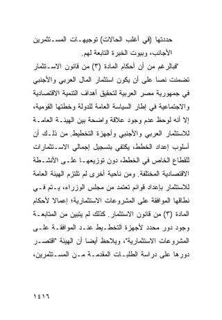 ‫ﺤﺩﺩﺘﻬﺎ )ﻓﻲ ﺃﻏﻠﺏ ﺍﻟﺤﺎﻻﺕ( ﺘﻭﺠﻴﻬـﺎﺕ ﺍﻟﻤﺴـﺘﺜﻤﺭﻴﻥ‬
            ‫ﹸ‬
                 ‫ﺍﻷﺠﺎﻨﺏ، ﻭﺒﻴﻭﺕ ﺍﻟﺨﺒﺭﺓ ﺍﻟﺘﺎﺒﻌﺔ ﻟﻬﻡ.‬
‫"ﻓﺒﺎﻟﺭﻏﻡ ﻤﻥ ﺃﻥ ﺃﺤﻜﺎﻡ ﺍﻟﻤﺎﺩﺓ )٣( ﻤﻥ ﻗﺎﻨﻭﻥ ﺍﻻﺴـﺘﺜﻤﺎﺭ‬
                                    ‫‪‬‬
‫ﺘﻀﻤﻨﺕ ﻨ ‪‬ﺎ ﻋﻠﻰ ﺃﻥ ﻴﻜﻭﻥ ﺍﺴﺘﺜﻤﺎﺭ ﺍﻟﻤﺎل ﺍﻟﻌﺭﺒﻲ ﻭﺍﻷﺠﻨﺒﻲ‬
                                          ‫ﺼ‬
‫ﻓﻲ ﺠﻤﻬﻭﺭﻴﺔ ﻤﺼﺭ ﺍﻟﻌﺭﺒﻴﺔ ﻟﺘﺤﻘﻴﻕ ﺃﻫﺩﺍﻑ ﺍﻟﺘﻨﻤﻴﺔ ﺍﻻﻗﺘﺼﺎﺩﻴﺔ‬
‫ﻭﺍﻻﺠﺘﻤﺎﻋﻴﺔ ﻓﻲ ﺇﻁﺎﺭ ﺍﻟﺴﻴﺎﺴﺔ ﺍﻟﻌﺎﻤﺔ ﻟﻠﺩﻭﻟﺔ ﻭﺨﻁﺘﻬﺎ ﺍﻟﻘﻭﻤﻴﺔ،‬
‫ﺇﻻ ﺃﻨﻪ ﻟﻭﺤﻅ ﻋﺩﻡ ﻭﺠﻭﺩ ﻋﻼﻗﺔ ﻭﺍﻀﺤﺔ ﺒﻴﻥ ﺍﻟﻬﻴﺌـﺔ ﺍﻟﻌﺎﻤـﺔ‬
‫ﻟﻼﺴﺘﺜﻤﺎﺭ ﺍﻟﻌﺭﺒﻲ ﻭﺍﻷﺠﻨﺒﻲ ﻭﺃﺠﻬﺯﺓ ﺍﻟﺘﺨﻁﻴﻁ. ﻤﻥ ﺫﻟـﻙ ﺃﻥ‬
‫ﺃﺴﻠﻭﺏ ﺇﻋﺩﺍﺩ ﺍﻟﺨﻁﻁ، ﻴﻜﺘﻔﻲ ﺒﺘﺴﺠﻴل ﺇﺠﻤﺎﻟﻲ ﺍﻻﺴـﺘﺜﻤﺎﺭﺍﺕ‬
‫ﻟﻠﻘﻁﺎﻉ ﺍﻟﺨﺎﺹ ﻓﻲ ﺍﻟﺨﻁﻁ، ﺩﻭﻥ ﺘﻭﺯﻴﻌﻬـﺎ ﻋﻠـﻰ ﺍﻷﻨﺸـﻁﺔ‬
‫ﺍﻻﻗﺘﺼﺎﺩﻴﺔ ﺍﻟﻤﺨﺘﻠﻔﺔ. ﻭﻤﻥ ﻨﺎﺤﻴﺔ ﺃﺨﺭﻯ ﻟﻡ ﺘﻠﺘﺯﻡ ﺍﻟﻬﻴﺌﺔ ﺍﻟﻌﺎﻤﺔ‬
       ‫ﹸ‬
‫ﻟﻼﺴﺘﺜﻤﺎﺭ ﺒﺈﻋﺩﺍﺩ ﻗﻭﺍﺌﻡ ﺘﻌﺘﻤﺩ ﻤﻥ ﻤﺠﻠﺱ ﺍﻟﻭﺯﺭﺍﺀ، ﻴـﺘﻡ ﻓـﻲ‬
                                ‫‪‬‬
‫ﻨﻁﺎﻗﻬﺎ ﺍﻟﻤﻭﺍﻓﻘﺔ ﻋﻠﻰ ﺍﻟﻤﺸﺭﻭﻋﺎﺕ ﺍﻻﺴﺘﺜﻤﺎﺭﻴﺔ؛ ﺇﻋﻤﺎﻻ ﻷﺤﻜﺎﻡ‬
      ‫ﹰ‬                               ‫ﹸ‬
‫ﺍﻟﻤﺎﺩﺓ )٣( ﻤﻥ ﻗﺎﻨﻭﻥ ﺍﻻﺴﺘﺜﻤﺎﺭ. ﻜﺫﻟﻙ ﻟﻡ ﻴﺘﺒﻴﻥ ﻤﻥ ﺍﻟﻤﺘﺎﺒﻌـﺔ‬
‫ﻭﺠﻭﺩ ﺩﻭﺭ ﻤﺤﺩﺩ ﻷﺠﻬﺯﺓ ﺍﻟﺘﺨﻁـﻴﻁ ﻋﻨـﺩ ﺍﻟﻤﻭﺍﻓﻘـﺔ ﻋﻠـﻰ‬
                                            ‫‪‬‬
‫ﺍﻟﻤﺸﺭﻭﻋﺎﺕ ﺍﻻﺴﺘﺜﻤﺎﺭﻴﺔ"، ﻭﻴﻼﺤﻅ ﺃﻴ ‪‬ﺎ ﺃﻥ ﺍﻟﻬﻴﺌﺔ "ﺍﻗﺘﺼـﺭ‬
                   ‫ﻀ‬
‫ﺩﻭﺭﻫﺎ ﻋﻠﻰ ﺩﺭﺍﺴﺔ ﺍﻟﻁﻠﺒـﺎﺕ ﺍﻟﻤﻘﺩﻤـﺔ ﻤـﻥ ﺍﻟﻤﺴـﺘﺜﻤﺭﻴﻥ،‬




‫٦١٤١‬
 