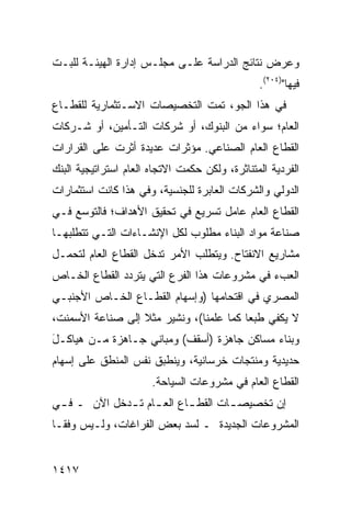 ‫ﻭﻋﺭﺽ ﻨﺘﺎﺌﺞ ﺍﻟﺩﺭﺍﺴﺔ ﻋﻠـﻰ ﻤﺠﻠـﺱ ﺇﺩﺍﺭﺓ ﺍﻟﻬﻴﺌـﺔ ﻟﻠﺒـﺕ‬
                                                ‫ﻓﻴﻬﺎ")٤٠٢(.‬
‫ﻓﻲ ﻫﺫﺍ ﺍﻟﺠﻭ، ﺘﻤﺕ ﺍﻟﺘﺨﺼﻴﺼﺎﺕ ﺍﻻﺴـﺘﺜﻤﺎﺭﻴﺔ ﻟﻠﻘﻁـﺎﻉ‬
                    ‫ﹸ‬
‫ﺍﻟﻌﺎﻡ؛ ﺴﻭﺍﺀ ﻤﻥ ﺍﻟﺒﻨﻭﻙ، ﺃﻭ ﺸﺭﻜﺎﺕ ﺍﻟﺘـﺄﻤﻴﻥ، ﺃﻭ ﺸـﺭﻜﺎﺕ‬
‫ﺍﻟﻘﻁﺎﻉ ﺍﻟﻌﺎﻡ ﺍﻟﺼﻨﺎﻋﻲ. ﻤﺅﺜﺭﺍﺕ ﻋﺩﻴﺩﺓ ﺃﺜﺭﺕ ﻋﻠﻰ ﺍﻟﻘﺭﺍﺭﺍﺕ‬
‫ﺍﻟﻔﺭﺩﻴﺔ ﺍﻟﻤﺘﻨﺎﺜﺭﺓ، ﻭﻟﻜﻥ ﺤﻜﻤﺕ ﺍﻻﺘﺠﺎﻩ ﺍﻟﻌﺎﻡ ﺍﺴﺘﺭﺍﺘﻴﺠﻴﺔ ﺍﻟﺒﻨﻙ‬
‫ﺍﻟﺩﻭﻟﻲ ﻭﺍﻟﺸﺭﻜﺎﺕ ﺍﻟﻌﺎﺒﺭﺓ ﻟﻠﺠﻨﺴﻴﺔ، ﻭﻓﻲ ﻫﺫﺍ ﻜﺎﻨﺕ ﺍﺴﺘﺜﻤﺎﺭﺍﺕ‬
‫ﺍﻟﻘﻁﺎﻉ ﺍﻟﻌﺎﻡ ﻋﺎﻤل ﺘﺴﺭﻴﻊ ﻓﻲ ﺘﺤﻘﻴﻕ ﺍﻷﻫﺩﺍﻑ؛ ﻓﺎﻟﺘﻭﺴﻊ ﻓـﻲ‬
‫ﺼﻨﺎﻋﺔ ﻤﻭﺍﺩ ﺍﻟﺒﻨﺎﺀ ﻤﻁﻠﻭﺏ ﻟﻜل ﺍﻹﻨﺸـﺎﺀﺍﺕ ﺍﻟﺘـﻲ ﺘﺘﻁﻠﺒﻬـﺎ‬
‫ﻤﺸﺎﺭﻴﻊ ﺍﻻﻨﻔﺘﺎﺡ. ﻭﻴﺘﻁﻠﺏ ﺍﻷﻤﺭ ﺘﺩﺨل ﺍﻟﻘﻁﺎﻉ ﺍﻟﻌﺎﻡ ﻟﺘﺤﻤـل‬
‫ﺍﻟﻌﺏﺀ ﻓﻲ ﻤﺸﺭﻭﻋﺎﺕ ﻫﺫﺍ ﺍﻟﻔﺭﻉ ﺍﻟﺘﻲ ﻴﺘﺭﺩﺩ ﺍﻟﻘﻁﺎﻉ ﺍﻟﺨـﺎﺹ‬
‫ﺍﻟﻤﺼﺭﻱ ﻓﻲ ﺍﻗﺘﺤﺎﻤﻬﺎ )ﻭﺇﺴﻬﺎﻡ ﺍﻟﻘﻁـﺎﻉ ﺍﻟﺨـﺎﺹ ﺍﻷﺠﻨﺒـﻲ‬
‫ﻻ ﻴﻜﻔﻲ ﻁﺒ ‪‬ﺎ ﻜﻤﺎ ﻋﻠﻤﻨﺎ(، ﻭﻨﺸﻴﺭ ﻤﺜﻼ ﺇﻟﻰ ﺼﻨﺎﻋﺔ ﺍﻷﺴﻤﻨﺕ،‬
                  ‫ﹰ‬                      ‫ﻌ‬
‫ﻭﺒﻨﺎﺀ ﻤﺴﺎﻜﻥ ﺠﺎﻫﺯﺓ )ﺃﺴﻘﻑ( ﻭﻤﺒﺎﻨﻲ ﺠـﺎﻫﺯﺓ ﻤـﻥ ﻫﻴﺎﻜـل‬
‫َ‬
‫ﺤﺩﻴﺩﻴﺔ ﻭﻤﻨﺘﺠﺎﺕ ﺨﺭﺴﺎﻨﻴﺔ، ﻭﻴﻨﻁﺒﻕ ﻨﻔﺱ ﺍﻟﻤﻨﻁﻕ ﻋﻠﻰ ﺇﺴﻬﺎﻡ‬
                       ‫ﺍﻟﻘﻁﺎﻉ ﺍﻟﻌﺎﻡ ﻓﻲ ﻤﺸﺭﻭﻋﺎﺕ ﺍﻟﺴﻴﺎﺤﺔ.‬
‫ﺇﻥ ﺘﺨﺼﻴﺼ ـﺎﺕ ﺍﻟﻘﻁ ـﺎﻉ ﺍﻟﻌ ـﺎﻡ ﺘ ـﺩﺨل ﺍﻵﻥ ـ ﻓ ـﻲ‬
 ‫ـ‬            ‫ـ ـ‬           ‫ـ‬        ‫ـ‬
‫ﺍﻟﻤﺸﺭﻭﻋﺎﺕ ﺍﻟﺠﺩﻴﺩﺓ ـ ﻟﺴﺩ ﺒﻌﺽ ﺍﻟﻔﺭﺍﻏﺎﺕ، ﻭﻟـﻴﺱ ﻭﻓ ﹰـﺎ‬
  ‫ﻘ‬


‫٧١٤١‬
 