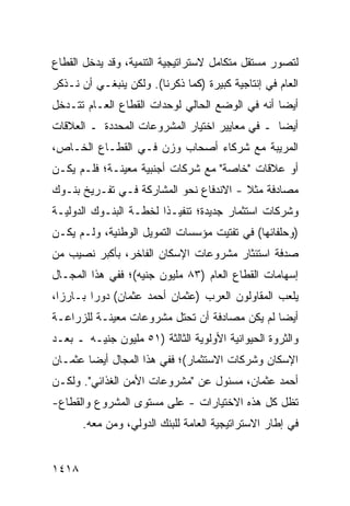 ‫ﻟﺘﺼﻭﺭ ﻤﺴﺘﻘل ﻤﺘﻜﺎﻤل ﻻﺴﺘﺭﺍﺘﻴﺠﻴﺔ ﺍﻟﺘﻨﻤﻴﺔ، ﻭﻗﺩ ﻴﺩﺨل ﺍﻟﻘﻁﺎﻉ‬
‫ﺍﻟﻌﺎﻡ ﻓﻲ ﺇﻨﺘﺎﺠﻴﺔ ﻜﺒﻴﺭﺓ )ﻜﻤﺎ ﺫﻜﺭﻨﺎ(. ﻭﻟﻜﻥ ﻴﻨﺒﻐـﻲ ﺃﻥ ﻨـﺫﻜﺭ‬
‫ﺃﻴ ‪‬ﺎ ﺃﻨﻪ ﻓﻲ ﺍﻟﻭﻀﻊ ﺍﻟﺤﺎﻟﻲ ﻟﻭﺤﺩﺍﺕ ﺍﻟﻘﻁﺎﻉ ﺍﻟﻌـﺎﻡ ﺘﺘـﺩﺨل‬
                                                 ‫ﻀ‬
‫ﺃﻴ ‪‬ﺎ ـ ﻓﻲ ﻤﻌﺎﻴﻴﺭ ﺍﺨﺘﻴﺎﺭ ﺍﻟﻤﺸﺭﻭﻋﺎﺕ ﺍﻟﻤﺤﺩﺩﺓ ـ ﺍﻟﻌﻼﻗﺎﺕ‬
                                                ‫ﻀ‬
‫ﺍﻟﻤﺭﻴﺒﺔ ﻤﻊ ﺸﺭﻜﺎﺀ ﺃﺼﺤﺎﺏ ﻭﺯﻥ ﻓـﻲ ﺍﻟﻘﻁـﺎﻉ ﺍﻟﺨـﺎﺹ،‬
                              ‫‪‬‬
‫ﺃﻭ ﻋﻼﻗﺎﺕ "ﺨﺎﺼﺔ" ﻤﻊ ﺸﺭﻜﺎﺕ ﺃﺠﻨﺒﻴﺔ ﻤﻌﻴﻨـﺔ؛ ﻓﻠـﻡ ﻴﻜـﻥ‬
‫ﻤﺼﺎﺩﻓﺔ ﻤﺜﻼ - ﺍﻻﻨﺩﻓﺎﻉ ﻨﺤﻭ ﺍﻟﻤﺸﺎﺭﻜﺔ ﻓـﻲ ﺘﻔـﺭﻴﺦ ﺒﻨـﻭﻙ‬
                              ‫‪‬‬         ‫ﹰ‬
‫ﻭﺸﺭﻜﺎﺕ ﺍﺴﺘﺜﻤﺎﺭ ﺠﺩﻴﺩﺓ؛ ﺘﻨﻔﻴـ ﹰﺍ ﻟﺨﻁـﺔ ﺍﻟﺒﻨـﻭﻙ ﺍﻟﺩﻭﻟﻴـﺔ‬
                        ‫ﺫ‬
‫)ﻭﺤﻠﻔﺎﺌﻬﺎ( ﻓﻲ ﺘﻔﺘﻴﺕ ﻤﺅﺴﺴﺎﺕ ﺍﻟﺘﻤﻭﻴل ﺍﻟﻭﻁﻨﻴﺔ، ﻭﻟـﻡ ﻴﻜـﻥ‬
‫ﺼﺩﻓﺔ ﺍﺴﺘﺌﺜﺎﺭ ﻤﺸﺭﻭﻋﺎﺕ ﺍﻹﺴﻜﺎﻥ ﺍﻟﻔﺎﺨﺭ، ﺒﺄﻜﺒﺭ ﻨﺼﻴﺏ ﻤﻥ‬
                                             ‫ﹰ‬
‫ﺇﺴﻬﺎﻤﺎﺕ ﺍﻟﻘﻁﺎﻉ ﺍﻟﻌﺎﻡ )٣٨ ﻤﻠﻴﻭﻥ ﺠﻨﻴﻪ(؛ ﻓﻔﻲ ﻫﺫﺍ ﺍﻟﻤﺠـﺎل‬
‫ﻴﻠﻌﺏ ﺍﻟﻤﻘﺎﻭﻟﻭﻥ ﺍﻟﻌﺭﺏ )ﻋﺜﻤﺎﻥ ﺃﺤﻤﺩ ﻋﺜﻤﺎﻥ( ﺩﻭ ‪‬ﺍ ﺒـﺎﺭ ‪‬ﺍ،‬
  ‫ﺯ‬       ‫ﺭ‬
‫ﺃﻴ ‪‬ﺎ ﻟﻡ ﻴﻜﻥ ﻤﺼﺎﺩﻓﺔ ﺃﻥ ﺘﺤﺘل ﻤﺸﺭﻭﻋﺎﺕ ﻤﻌﻴﻨـﺔ ﻟﻠﺯﺭﺍﻋـﺔ‬
                                               ‫ﻀ‬
‫ﻭﺍﻟﺜﺭﻭﺓ ﺍﻟﺤﻴﻭﺍﻨﻴﺔ ﺍﻷﻭﻟﻭﻴﺔ ﺍﻟﺜﺎﻟﺜﺔ )١٥ ﻤﻠﻴﻭﻥ ﺠﻨﻴـﻪ ـ ﺒﻌـﺩ‬
‫ﺍﻹﺴﻜﺎﻥ ﻭﺸﺭﻜﺎﺕ ﺍﻻﺴﺘﺜﻤﺎﺭ(؛ ﻓﻔﻲ ﻫﺫﺍ ﺍﻟﻤﺠﺎل ﺃﻴ ‪‬ﺎ ﻋﺜﻤـﺎﻥ‬
        ‫ﻀ‬
‫ﺃﺤﻤﺩ ﻋﺜﻤﺎﻥ، ﻤﺴﺌﻭل ﻋﻥ "ﻤﺸﺭﻭﻋﺎﺕ ﺍﻷﻤﻥ ﺍﻟﻐﺫﺍﺌﻲ". ﻭﻟﻜـﻥ‬
‫‪‬‬
‫ﺘﻅل ﻜل ﻫﺫﻩ ﺍﻻﺨﺘﻴﺎﺭﺍﺕ - ﻋﻠﻰ ﻤﺴﺘﻭﻯ ﺍﻟﻤﺸﺭﻭﻉ ﻭﺍﻟﻘﻁﺎﻉ-‬
       ‫ﻓﻲ ﺇﻁﺎﺭ ﺍﻻﺴﺘﺭﺍﺘﻴﺠﻴﺔ ﺍﻟﻌﺎﻤﺔ ﻟﻠﺒﻨﻙ ﺍﻟﺩﻭﻟﻲ، ﻭ ‪‬ﻥ ﻤﻌﻪ.‬
             ‫ﻤ‬


‫٨١٤١‬
 