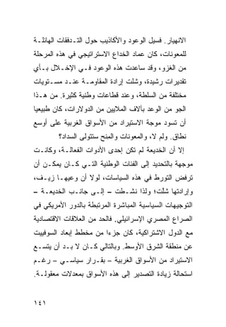 ‫ﺍﻻﻨﻬﻴﺎﺭ. ﻓﺴﻴل ﺍﻟﻭﻋﻭﺩ ﻭﺍﻷﻜﺎﺫﻴﺏ ﺤﻭل ﺍﻟﺘـﺩﻓﻘﺎﺕ ﺍﻟﻬﺎﺌﻠـﺔ‬
‫ﻟﻠﻤﻌﻭﻨﺎﺕ، ﻜﺎﻥ ﻋﻤﺎﺩ ﺍﻟﺨﺩﺍﻉ ﺍﻻﺴﺘﺭﺍﺘﻴﺠﻲ ﻓﻲ ﻫﺫﻩ ﺍﻟﻤﺭﺤﻠﺔ‬
‫ﻤﻥ ﺍﻟﻐﺯﻭ، ﻭﻗﺩ ﺴﺎﻋﺩﺕ ﻫﺫﻩ ﺍﻟﻭﻋﻭﺩ ﻓـﻲ ﺍﻹﺨـﻼل ﺒـﺄﻱ‬
‫ﺘﻘﺩﻴﺭﺍﺕ ﺭﺸﻴﺩﺓ، ﻭﺸﻠﺕ ﺇﺭﺍﺩﺓ ﺍﻟﻤﻘﺎﻭﻤـﺔ ﻋﻨـﺩ ﻤﺴـﺘﻭﻴﺎﺕ‬
‫ﻤﺨﺘﻠﻔﺔ ﻤﻥ ﺍﻟﺴﻠﻁﺔ، ﻭﻋﻨﺩ ﻗﻁﺎﻋﺎﺕ ﻭﻁﻨﻴﺔ ﻜﺜﻴﺭﺓ. ﻤﻥ ﻫـﺫﺍ‬
‫ﺍﻟﺠﻭ ﻤﻥ ﺍﻟﻭﻋﺩ ﺒﺂﻻﻑ ﺍﻟﻤﻼﻴﻴﻥ ﻤﻥ ﺍﻟﺩﻭﻻﺭﺍﺕ، ﻜﺎﻥ ﻁﺒﻴﻌ ‪‬ﺎ‬
 ‫ﻴ‬
‫ﺃﻥ ﺘﺴﻭﺩ ﻤﻭﺠﺔ ﺍﻻﺴﺘﻴﺭﺍﺩ ﻤﻥ ﺍﻷﺴﻭﺍﻕ ﺍﻟﻐﺭﺒﻴﺔ ﻋﻠﻰ ﺃﻭﺴﻊ‬
        ‫ﻨﻁﺎﻕ. ﻭﻟﻡ ﻻ، ﻭﺍﻟﻤﻌﻭﻨﺎﺕ ﻭﺍﻟﻤ ﹶﺢ ﺴﺘﺘﻭﻟﻰ ﺍﻟﺴﺩﺍﺩ؟‬
                        ‫ِﻨ‬                  ‫‪‬‬
‫ﺇﻻ ﺃﻥ ﺍﻟﺨﺩﻴﻌﺔ ﻟﻡ ﺘﻜﻥ ﺇﺤﺩﻯ ﺍﻷﺩﻭﺍﺕ ﺍﻟﻔﻌﺎﻟـﺔ، ﻭﻜﺎﻨـﺕ‬
‫ﻤﻭﺠﻬﺔ ﺒﺎﻟﺘﺤﺩﻴﺩ ﺇﻟﻰ ﺍﻟﻔﺌﺎﺕ ﺍﻟﻭﻁﻨﻴﺔ ﺍﻟﺘـﻲ ﻜـﺎﻥ ﻴﻤﻜـﻥ ﺃﻥ‬
‫ﺘﺭﻓﺽ ﺍﻟﺘﻭﺭﻁ ﻓﻲ ﻫﺫﻩ ﺍﻟﺴﻴﺎﺴﺎﺕ، ﻟﻭﻻ ﺃﻥ ﻭﻋﻴﻬـﺎ ﺯ ‪‬ـﻑ،‬
   ‫‪‬ﻴ‬
‫ﻭﺇﺭﺍﺩﺘﻬﺎ ﺸﻠﺕﹾ؛ ﻭﻟﺫﺍ ﻨﺸـﻁﺕ – ﺇﻟـﻰ ﺠﺎﻨـﺏ ﺍﻟﺨﺩﻴﻌـﺔ –‬
                                      ‫ﹸﱠ‬
‫ﺍﻟﺘﻭﺠﻴﻬﺎﺕ ﺍﻟﺴﻴﺎﺴﻴﺔ ﺍﻟﻤﺒﺎﺸﺭﺓ ﺍﻟﻤﺭﺘﺒﻁﺔ ﺒﺎﻟﺩﻭﺭ ﺍﻷﻤﺭﻴﻜﻲ ﻓﻲ‬
‫ﺍﻟﺼﺭﺍﻉ ﺍﻟﻤﺼﺭﻱ ﺍﻹﺴﺭﺍﺌﻴﻠﻲ. ﻓﺎﻟﺤﺩ ﻤﻥ ﺍﻟﻌﻼﻗﺎﺕ ﺍﻻﻗﺘﺼﺎﺩﻴﺔ‬
‫ﻤﻊ ﺍﻟﺩﻭل ﺍﻻﺸﺘﺭﺍﻜﻴﺔ، ﻜﺎﻥ ﺠﺯ ‪‬ﺍ ﻤﻥ ﻤﺨﻁﻁ ﺇﺒﻌﺎﺩ ﺍﻟﺴﻭﻓﻴﻴﺕ‬
                        ‫ﺀ‬
‫ﻋﻥ ﻤﻨﻁﻘﺔ ﺍﻟﺸﺭﻕ ﺍﻷﻭﺴﻁ. ﻭﺒﺎﻟﺘﺎﻟﻲ ﻜـﺎﻥ ﻻ ﺒـﺩ ﺃﻥ ﻴﺘﺴـﻊ‬
‫ﺍﻻﺴﺘﻴﺭﺍﺩ ﻤﻥ ﺍﻷﺴﻭﺍﻕ ﺍﻟﻐﺭﺒﻴﺔ – ﺒﻘـﺭﺍﺭ ﺴﻴﺎﺴـﻲ – ﺭﻏـﻡ‬
‫ﺍﺴﺘﺤﺎﻟﺔ ﺯﻴﺎﺩﺓ ﺍﻟﺘﺼﺩﻴﺭ ﺇﻟﻰ ﻫﺫﻩ ﺍﻷﺴﻭﺍﻕ ﺒﻤﻌﺩﻻﺕ ﻤﻌﻘﻭﻟـﺔ.‬


‫١٤١‬
 