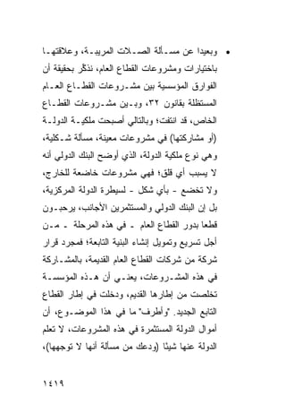 ‫• ﻭﺒﻌﻴ ‪‬ﺍ ﻋﻥ ﻤﺴـﺄﻟﺔ ﺍﻟﺼـﻼﺕ ﺍﻟﻤﺭﻴﺒـﺔ، ﻭﻋﻼﻗﺘﻬـﺎ‬
                                     ‫ﺩ‬
‫ﺒﺎﺨﺘﻴﺎﺭﺍﺕ ﻭﻤﺸﺭﻭﻋﺎﺕ ﺍﻟﻘﻁﺎﻉ ﺍﻟﻌﺎﻡ، ﻨﺫ ﱢﺭ ﺒﺤﻘﻴﻘﺔ ﺃﻥ‬
           ‫ﻜ‬
‫ﺍﻟﻔﻭﺍﺭﻕ ﺍﻟﻤﺅﺴﺴﻴﺔ ﺒﻴﻥ ﻤﺸـﺭﻭﻋﺎﺕ ﺍﻟﻘﻁـﺎﻉ ﺍﻟﻌـﺎﻡ‬
‫ﺍﻟﻤﺴﺘﻅﻠﺔ ﺒﻘﺎﻨﻭﻥ ٢٣، ﻭﺒـﻴﻥ ﻤﺸـﺭﻭﻋﺎﺕ ﺍﻟﻘﻁـﺎﻉ‬
‫ﺍﻟﺨﺎﺹ، ﻗﺩ ﺍﻨﺘﻔﺕ؛ ﻭﺒﺎﻟﺘﺎﻟﻲ ﺃﺼﺒﺤﺕ ﻤﻠﻜﻴـﺔ ﺍﻟﺩﻭﻟـﺔ‬
‫)ﺃﻭ ﻤﺸﺎﺭﻜﺘﻬﺎ( ﻓﻲ ﻤﺸﺭﻭﻋﺎﺕ ﻤﻌﻴﻨﺔ، ﻤﺴﺄﻟﺔ ﺸـﻜﻠﻴﺔ،‬
‫ﻭﻫﻲ ﻨﻭﻉ ﻤﻠﻜﻴﺔ ﺍﻟﺩﻭﻟﺔ، ﺍﻟﺫﻱ ﺃﻭﻀﺢ ﺍﻟﺒﻨﻙ ﺍﻟﺩﻭﻟﻲ ﺃﻨﻪ‬
‫ﻻ ﻴﺴﺒﺏ ﺃﻱ ﻗﻠﻕ؛ ﻓﻬﻲ ﻤﺸﺭﻭﻋﺎﺕ ﺨﺎﻀﻌﺔ ﻟﻠﺨﺎﺭﺝ،‬
‫ﻭﻻ ﺘﺨﻀﻊ - ﺒﺄﻱ ﺸﻜل - ﻟﺴﻴﻁﺭﺓ ﺍﻟﺩﻭﻟﺔ ﺍﻟﻤﺭﻜﺯﻴﺔ،‬
‫ﺒل ﺇﻥ ﺍﻟﺒﻨﻙ ﺍﻟﺩﻭﻟﻲ ﻭﺍﻟﻤﺴﺘﺜﻤﺭﻴﻥ ﺍﻷﺠﺎﻨﺏ، ﻴﺭﺤﺒـﻭﻥ‬
‫ﻗﻁ ‪‬ﺎ ﺒﺩﻭﺭ ﺍﻟﻘﻁﺎﻉ ﺍﻟﻌﺎﻡ ـ ﻓﻲ ﻫﺫﻩ ﺍﻟﻤﺭﺤﻠﺔ ـ ﻤـﻥ‬
                                          ‫ﻌ‬
‫ﺃﺠل ﺘﺴﺭﻴﻊ ﻭﺘﻤﻭﻴل ﺇﻨﺸﺎﺀ ﺍﻟﺒﻨﻴﺔ ﺍﻟﺘﺎﺒﻌﺔ؛ ﻓﻤﺠﺭﺩ ﻗﺭﺍﺭ‬
‫ﺸﺭﻜﺔ ﻤﻥ ﺸﺭﻜﺎﺕ ﺍﻟﻘﻁﺎﻉ ﺍﻟﻌﺎﻡ ﺍﻟﻘﺩﻴﻤﺔ، ﺒﺎﻟﻤﺸـﺎﺭﻜﺔ‬
‫ﻓﻲ ﻫﺫﻩ ﺍﻟﻤﺸـﺭﻭﻋﺎﺕ، ﻴﻌﻨـﻲ ﺃﻥ ﻫـﺫﻩ ﺍﻟﻤﺅﺴﺴـﺔ‬
‫ﺘﺨﻠﺼﺕ ﻤﻥ ﺇﻁﺎﺭﻫﺎ ﺍﻟﻘﺩﻴﻡ، ﻭﺩﺨﻠﺕ ﻓﻲ ﺇﻁﺎﺭ ﺍﻟﻘﻁﺎﻉ‬
‫ﺍﻟﺘﺎﺒﻊ ﺍﻟﺠﺩﻴﺩ. "ﻭﺃﻁﺭﻑ" ﻤﺎ ﻓﻲ ﻫﺫﺍ ﺍﻟﻤﻭﻀـﻭﻉ، ﺃﻥ‬
‫ﺃﻤﻭﺍل ﺍﻟﺩﻭﻟﺔ ﺍﻟﻤﺴﺘﺜﻤﺭﺓ ﻓﻲ ﻫﺫﻩ ﺍﻟﻤﺸﺭﻭﻋﺎﺕ، ﻻ ﺘﻌﻠﻡ‬
‫ﺍﻟﺩﻭﻟﺔ ﻋﻨﻬﺎ ﺸﻴ ًﺎ )ﻭﺩﻋﻙ ﻤﻥ ﻤﺴﺄﻟﺔ ﺃﻨﻬﺎ ﻻ ﺘﻭﺠﻬﻬﺎ(،‬
                                ‫ﺌ‬         ‫ﹸ‬


‫٩١٤١‬
 