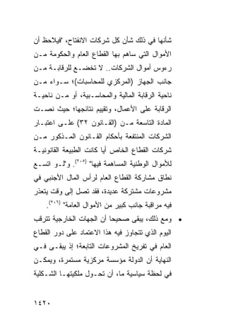 ‫ﺸﺄﻨﻬﺎ ﻓﻲ ﺫﻟﻙ ﺸﺄﻥ ﻜل ﺸﺭﻜﺎﺕ ﺍﻻﻨﻔﺘﺎﺡ، "ﻓﻴﻼﺤﻅ ﺃﻥ‬
‫ﺍﻷﻤﻭﺍل ﺍﻟﺘﻲ ﺴﺎﻫﻡ ﺒﻬﺎ ﺍﻟﻘﻁﺎﻉ ﺍﻟﻌﺎﻡ ﻭﺍﻟﺤﻜﻭﻤﺔ ﻤـﻥ‬
‫ﺭﺀﻭﺱ ﺃﻤﻭﺍل ﺍﻟﺸﺭﻜﺎﺕ.. ﻻ ﺘﺨﻀـﻊ ﻟﻠﺭﻗﺎﺒـﺔ ﻤـﻥ‬
‫ﺠﺎﻨﺏ ﺍﻟﺠﻬﺎﺯ )ﺍﻟﻤﺭﻜﺯﻱ ﻟﻠﻤﺤﺎﺴﺒﺎﺕ(؛ ﺴـﻭﺍﺀ ﻤـﻥ‬
‫ﻨﺎﺤﻴﺔ ﺍﻟﺭﻗﺎﺒﺔ ﺍﻟﻤﺎﻟﻴﺔ ﻭﺍﻟﻤﺤﺎﺴـﺒﻴﺔ، ﺃﻭ ﻤـﻥ ﻨﺎﺤﻴـﺔ‬
‫ﺍﻟﺭﻗﺎﺒﺔ ﻋﻠﻰ ﺍﻷﻋﻤﺎل، ﻭﺘﻘﻴﻴﻡ ﻨﺘﺎﺌﺠﻬﺎ؛ ﺤﻴﺙ ﻨﺼـﺕ‬
‫ﺍﻟﻤﺎﺩﺓ ﺍﻟﺘﺎﺴﻌﺔ ﻤـﻥ )ﺍﻟﻘـﺎﻨﻭﻥ ٢٣( ﻋﻠـﻰ ﺍﻋﺘﺒـﺎﺭ‬
‫ﺍﻟﺸﺭﻜﺎﺕ ﺍﻟﻤﻨﺘﻔﻌﺔ ﺒﺄﺤﻜﺎﻡ ﺍﻟﻘـﺎﻨﻭﻥ ﺍﻟﻤـﺫﻜﻭﺭ ﻤـﻥ‬
‫ﺸﺭﻜﺎﺕ ﺍﻟﻘﻁﺎﻉ ﺍﻟﺨﺎﺹ ﺃ ‪‬ﺎ ﻜﺎﻨﺕ ﺍﻟﻁﺒﻴﻌﺔ ﺍﻟﻘﺎﻨﻭﻨﻴـﺔ‬
                         ‫ﻴ‬
‫ﻟﻸﻤﻭﺍل ﺍﻟﻭﻁﻨﻴﺔ ﺍﻟﻤﺴﺎﻫﻤﺔ ﻓﻴﻬﺎ" )٥٠٢(. ﻭ"ﻟـﻭ ﺍﺘﺴـﻊ‬
‫ﻨﻁﺎﻕ ﻤﺸﺎﺭﻜﺔ ﺍﻟﻘﻁﺎﻉ ﺍﻟﻌﺎﻡ ﻟﺭﺃﺱ ﺍﻟﻤﺎل ﺍﻷﺠﻨﺒﻲ ﻓﻲ‬
‫ﻤﺸﺭﻭﻋﺎﺕ ﻤﺸﺘﺭﻜﺔ ﻋﺩﻴﺩﺓ، ﻓﻘﺩ ﺘﺼل ﺇﻟﻰ ﻭﻗﺕ ﻴﺘﻌﺫﺭ‬
    ‫ﻓﻴﻪ ﻤﺭﺍﻗﺒﺔ ﺠﺎﻨﺏ ﻜﺒﻴﺭ ﻤﻥ ﺍﻷﻤﻭﺍل ﺍﻟﻌﺎﻤﺔ" )٦٠٢(.‬
‫• ﻭﻤﻊ ﺫﻟﻙ، ﻴﺒﻘﻰ ﺼﺤﻴ ‪‬ﺎ ﺃﻥ ﺍﻟﺠﻬﺎﺕ ﺍﻟﺨﺎﺭﺠﻴﺔ ﺘﺘﺭﻗﺏ‬
                          ‫ﺤ‬
‫ﺍﻟﻴﻭﻡ ﺍﻟﺫﻱ ﺘﺘﺠﺎﻭﺯ ﻓﻴﻪ ﻫﺫﺍ ﺍﻻﻋﺘﻤﺎﺩ ﻋﻠﻰ ﺩﻭﺭ ﺍﻟﻘﻁﺎﻉ‬
               ‫‪‬‬
‫ﺍﻟﻌﺎﻡ ﻓﻲ ﺘﻔﺭﻴﺦ ﺍﻟﻤﺸﺭﻭﻋﺎﺕ ﺍﻟﺘﺎﺒﻌﺔ؛ ﺇﺫ ﻴﺒﻘـﻰ ﻓـﻲ‬
‫ﺍﻟﻨﻬﺎﻴﺔ ﺃﻥ ﺍﻟﺩﻭﻟﺔ ﻤﺅﺴﺴﺔ ﻤﺭﻜﺯﻴﺔ ﻤﺴﺘﻤﺭﺓ، ﻭﻴﻤﻜـﻥ‬
‫ﻓﻲ ﻟﺤﻅﺔ ﺴﻴﺎﺴﻴﺔ ﻤﺎ، ﺃﻥ ﺘ ‪‬ـ ‪‬ل ﻤﻠﻜﻴﺘﻬـﺎ ﺍﻟﺸـﻜﻠﻴﺔ‬
                   ‫‪ ‬ﹸﺤ ﻭ‬


‫٠٢٤١‬
 