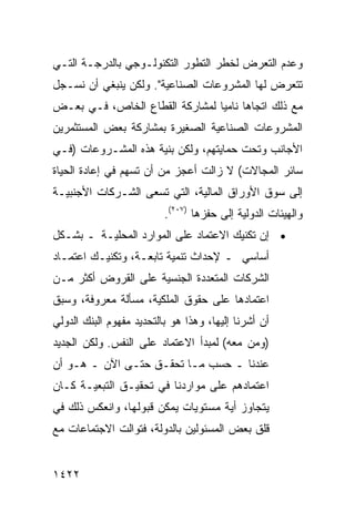 ‫ﻭﻋﺩﻡ ﺍﻟﺘﻌﺭﺽ ﻟﺨﻁﺭ ﺍﻟﺘﻁﻭﺭ ﺍﻟﺘﻜﻨﻭﻟـﻭﺠﻲ ﺒﺎﻟﺩﺭﺠـﺔ ﺍﻟﺘـﻲ‬
‫ﺘﺘﻌﺭﺽ ﻟﻬﺎ ﺍﻟﻤﺸﺭﻭﻋﺎﺕ ﺍﻟﺼﻨﺎﻋﻴﺔ". ﻭﻟﻜﻥ ﻴﻨﺒﻐﻲ ﺃﻥ ﻨﺴـﺠل‬
‫ﻤﻊ ﺫﻟﻙ ﺍﺘﺠﺎ ‪‬ﺎ ﻨﺎﻤ ‪‬ﺎ ﻟﻤﺸﺎﺭﻜﺔ ﺍﻟﻘﻁﺎﻉ ﺍﻟﺨﺎﺹ، ﻓـﻲ ﺒﻌـﺽ‬
                                ‫ﻫ ﻴ‬
‫ﺍﻟﻤﺸﺭﻭﻋﺎﺕ ﺍﻟﺼﻨﺎﻋﻴﺔ ﺍﻟﺼﻐﻴﺭﺓ ﺒﻤﺸﺎﺭﻜﺔ ﺒﻌﺽ ﺍﻟﻤﺴﺘﺜﻤﺭﻴﻥ‬
‫ﺍﻷﺠﺎﻨﺏ ﻭﺘﺤﺕ ﺤﻤﺎﻴﺘﻬﻡ، ﻭﻟﻜﻥ ﺒﻨﻴﺔ ﻫﺫﻩ ﺍﻟﻤﺸـﺭﻭﻋﺎﺕ )ﻓـﻲ‬
‫ﺴﺎﺌﺭ ﺍﻟﻤﺠﺎﻻﺕ( ﻻ ﺯﺍﻟﺕ ﺃﻋﺠﺯ ﻤﻥ ﺃﻥ ﹸﺴﻬﻡ ﻓﻲ ﺇﻋﺎﺩﺓ ﺍﻟﺤﻴﺎﺓ‬
                   ‫ﺘ‬       ‫‪‬‬
‫ﺇﻟﻰ ﺴﻭﻕ ﺍﻷﻭﺭﺍﻕ ﺍﻟﻤﺎﻟﻴﺔ، ﺍﻟﺘﻲ ﺘﺴﻌﻰ ﺍﻟﺸـﺭﻜﺎﺕ ﺍﻷﺠﻨﺒﻴـﺔ‬
         ‫ﹸ‬
                          ‫ﻭﺍﻟﻬﻴﺌﺎﺕ ﺍﻟﺩﻭﻟﻴﺔ ﺇﻟﻰ ﺤﻔﺯﻫﺎ )٧٠٢(.‬
‫• ﺇﻥ ﺘﻜﻨﻴﻙ ﺍﻻﻋﺘﻤﺎﺩ ﻋﻠﻰ ﺍﻟﻤﻭﺍﺭﺩ ﺍﻟﻤﺤﻠﻴـﺔ ـ ﺒﺸـﻜل‬
‫ﺃﺴﺎﺴﻲ ـ ﻹﺤﺩﺍﺙ ﺘﻨﻤﻴﺔ ﺘﺎﺒﻌـﺔ، ﻭﺘﻜﻨﻴـﻙ ﺍﻋﺘﻤـﺎﺩ‬
‫ﺍﻟﺸﺭﻜﺎﺕ ﺍﻟﻤﺘﻌﺩﺩﺓ ﺍﻟﺠﻨﺴﻴﺔ ﻋﻠﻰ ﺍﻟﻘﺭﻭﺽ ﺃﻜﺜﺭ ﻤـﻥ‬
‫ﺍﻋﺘﻤﺎﺩﻫﺎ ﻋﻠﻰ ﺤﻘﻭﻕ ﺍﻟﻤﻠﻜﻴﺔ، ﻤﺴﺄﻟﺔ ﻤﻌﺭﻭﻓﺔ، ﻭﺴﺒﻕ‬
‫ﺃﻥ ﺃﺸﺭﻨﺎ ﺇﻟﻴﻬﺎ، ﻭﻫﺫﺍ ﻫﻭ ﺒﺎﻟﺘﺤﺩﻴﺩ ﻤﻔﻬﻭﻡ ﺍﻟﺒﻨﻙ ﺍﻟﺩﻭﻟﻲ‬
‫)ﻭﻤﻥ ﻤﻌﻪ( ﻟﻤﺒﺩﺃ ﺍﻻﻋﺘﻤﺎﺩ ﻋﻠﻰ ﺍﻟﻨﻔﺱ. ﻭﻟﻜﻥ ﺍﻟﺠﺩﻴﺩ‬
‫ﻋﻨﺩﻨﺎ ـ ﺤﺴﺏ ﻤـﺎ ﺘﺤﻘـﻕ ﺤﺘـﻰ ﺍﻵﻥ ـ ﻫـﻭ ﺃﻥ‬
‫‪‬‬
‫ﺍﻋﺘﻤﺎﺩﻫﻡ ﻋﻠﻰ ﻤﻭﺍﺭﺩﻨﺎ ﻓﻲ ﺘﺤﻘﻴـﻕ ﺍﻟﺘﺒﻌﻴـﺔ ﻜـﺎﻥ‬
‫ﻴﺘﺠﺎﻭﺯ ﺃ ‪‬ﺔ ﻤﺴﺘﻭﻴﺎﺕ ﻴﻤﻜﻥ ﻗﺒﻭﻟﻬﺎ، ﻭﺍﻨﻌﻜﺱ ﺫﻟﻙ ﻓﻲ‬
                                    ‫ﻴ‬
‫ﻗﻠﻕ ﺒﻌﺽ ﺍﻟﻤﺴﺌﻭﻟﻴﻥ ﺒﺎﻟﺩﻭﻟﺔ، ﻓﺘﻭﺍﻟﺕ ﺍﻻﺠﺘﻤﺎﻋﺎﺕ ﻤﻊ‬


‫٢٢٤١‬
 