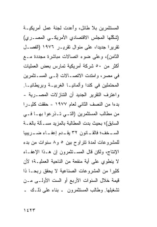 ‫ﺍﻟﻤﺴﺘﺜﻤﺭﻴﻥ ﺒﻼ ﻁﺎﺌل، ﻭُﻋ ‪‬ﺕ ﻟﺠﻨﺔ ﻋﻤل ﺃﻤﺭﻴﻜﻴـﺔ‬
             ‫ﹸ‬     ‫ﺃ ﺩ‬
‫)ﺸ ﱠﻠﻬﺎ ﺍﻟﻤﺠﻠﺱ ﺍﻻﻗﺘﺼﺎﺩﻱ ﺍﻷﻤﺭﻴﻜـﻲ ﺍﻟﻤﺼـﺭﻱ(‬
                                     ‫ﻜ‬
‫ﺘﻘﺭﻴ ‪‬ﺍ ﺠﺩﻴ ‪‬ﺍ، ﻋﻠﻰ ﻤﻨﻭﺍل ﺘﻘﺭﻴـﺭ ٦٧٩١ )ﺍﻟﻔﺼـل‬
                                ‫ﺩ‬      ‫ﺭ‬
‫ﺍﻟﺜﺎﻤﻥ(، ﻭﻋﻠﻰ ﻀﻭﺀ ﺍﺘﺼﺎﻻﺕ ﻤﺒﺎﺸﺭﺓ ﻤﺠﺩﺩﺓ ﻤـﻊ‬
‫ﺃﻜﺜﺭ ﻤﻥ ٠٥ ﺸﺭﻜﺔ ﺃﻤﺭﻴﻜﻴﺔ ﺘﻤﺎﺭﺱ ﺒﻌﺽ ﺍﻟﻌﻤﻠﻴﺎﺕ‬
‫ﻓﻲ ﻤﺼﺭ، ﻭﺍﻤﺘﺩﺕ ﺍﻻﺘﺼـﺎﻻﺕ ﺇﻟـﻰ ﺍﻟﻤﺴـﺘﺜﻤﺭﻴﻥ‬
‫ﺍﻟﻤﺤﺘﻤﻠﻴﻥ ﻓﻲ ﻜﻨﺩﺍ ﻭﺃﻟﻤﺎﻨﻴـﺎ ﺍﻟﻐﺭﺒﻴـﺔ ﻭﺒﺭﻴﻁﺎﻨﻴـﺎ.‬
‫ﻭﺍﻋﺘﺭﻑ ﺍﻟﺘﻘﺭﻴﺭ ﺍﻟﺠﺩﻴﺩ ﺃﻥ ﺍﻟﺘﻨﺎﺯﻻﺕ ﺍﻟﻤﺼـﺭﻴﺔ -‬
‫ﺒﺩ ‪‬ﺍ ﻤﻥ ﺍﻟﻨﺼﻑ ﺍﻟﺜﺎﻨﻲ ﻟﻌﺎﻡ ٧٧٩١ - ﺤﻘﻘﺕ ﻜﺜﻴـ ‪‬ﺍ‬
 ‫ﺭ‬                                        ‫ﺀ‬
‫ﻤﻥ ﻤﻁﺎﻟﺏ ﺍﻟﻤﺴﺘﺜﻤﺭﻴﻥ )ﺍﻟﺘـﻲ ﺘـﺫﺭﻋﻭﺍ ﺒﻬـﺎ ﻓـﻲ‬
‫ﺍﻟﺴﺎﺒﻕ(؛ ﺒﺤﻴﺙ ﺒﺩﺕ ﺍﻟﻤﻁﺎﻟﺒﺔ ﺒﺎﻟﻤﺯﻴﺩ ﻤﺴـﺄﻟﺔ ﺒﺎﻟﻐـﺔ‬
‫ـﺨﻑ؛ ـﺎﻨﻭﻥ ٢٣ ـﺩﻡ ـﺎﺀ ـﺭﻴﺒ ‪‬ﺎ‬
 ‫ﻴﻘـ ﺇﻋﻔـ ﻀـ ﻴ‬         ‫ﻓﺎﻟﻘـ‬ ‫ﺍﻟﺴـ‬
‫ﻟﻠﻤﺸﺭﻭﻋﺎﺕ ﻟﻤﺩﺓ ﺘﺘﺭﺍﻭﺡ ﺒﻴﻥ ٥ ﻭ٨ ﺴﻨﻭﺍﺕ ﻤﻥ ﺒﺩﺀ‬
‫ﺍﻹﻨﺘﺎﺝ، ﻭﻟﻜﻥ ﻗﺎل ﺍﻟﻤﺴـﺘﺜﻤﺭﻭﻥ ﺇﻥ ﻫـﺫﺍ ﺍﻹﻋﻔـﺎﺀ‬
‫ﻻ ﻴﻨﻁﻭﻱ ﻋﻠﻰ ﺃ ‪‬ﺔ ﻤﻨﻔﻌﺔ ﻤﻥ ﺍﻟﻨﺎﺤﻴﺔ ﺍﻟﻌﻤﻠﻴـﺔ؛ ﻷﻥ‬
                               ‫ﻴ‬
‫ﻜﺜﻴ ‪‬ﺍ ﻤﻥ ﺍﻟﻤﺸﺭﻭﻋﺎﺕ ﺍﻟﺼﻨﺎﻋﻴﺔ ﻻ ﻴﺤﻘﻕ ﺭﺒ ‪‬ـﺎ ﺫﺍ‬
     ‫ﺤ‬                                  ‫ﺭ‬
‫ﻗﻴﻤﺔ ﺨﻼل ﺍﻟﺴﻨﻭﺍﺕ ﺍﻷﺭﺒﻊ ﺃﻭ ﺍﻟﺴﺕ ﺍﻷﻭﻟـﻰ ﻤـﻥ‬
‫ﺘﺸﻐﻴﻠﻬﺎ. ﻭﻁﺎﻟﺏ ﺍﻟﻤﺴﺘﺜﻤﺭﻭﻥ ـ ﺒﻨﺎﺀ ﻋﻠﻰ ﺫﻟـﻙ ـ‬


‫٣٢٤١‬
 