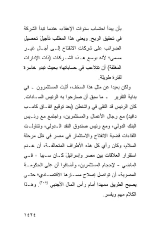 ‫ﺒﺄﻥ ﻴﺒﺩﺃ ﺍﺤﺘﺴﺎﺏ ﺴﻨﻭﺍﺕ ﺍﻹﻋﻔﺎﺀ، ﻋﻨﺩﻤﺎ ﺘﺒﺩﺃ ﺍﻟﺸﺭﻜﺔ‬
‫ﻓﻲ ﺘﺤﻘﻴﻕ ﺍﻟﺭﺒﺢ. ﻭﻴﻌﻨﻲ ﻫﺫﺍ ﺍﻟﻤﻁﻠﺏ ﺘﺄﺠﻴل ﺘﺤﺼﻴل‬
      ‫َ‬
‫ﺍﻟﻀﺭﺍﺌﺏ ﻋﻠﻰ ﺸﺭﻜﺎﺕ ﺍﻻﻨﻔﺘﺎﺡ ﺇﻟـﻰ ﺃ ‪‬ـل ﻏﻴـﺭ‬
     ‫ﺠ ٍ‬
‫ﻤﺴﻤﻰ؛ ﻷﻨﻪ ﺒﻭﺴﻊ ﻫـﺫﻩ ﺍﻟﺸـﺭﻜﺎﺕ )ﺫﺍﺕ ﺍﻹﺩﺍﺭﺍﺕ‬
‫ﺍﻟﻤﻐﻠﻘﺔ( ﺃﻥ ﺘﺘﻼﻋﺏ ﻓﻲ ﺤﺴﺎﺒﺎﺘﻬﺎ؛ ﺒﺤﻴﺙ ﺘﺒﺩﻭ ﺨﺎﺴﺭﺓ‬
                                   ‫ﻟﻔﺘﺭﺓ ﻁﻭﻴﻠﺔ.‬
‫ﻭﻟﻜﻥ ﺒﻌﻴ ‪‬ﺍ ﻋﻥ ﻤﺜل ﻫﺫﺍ ﺍﻟﺴﺨﻑ، ﺃﺜﺒﺕ ﺍﻟﻤﺴﺘﺜﻤﺭﻭﻥ ـ ﻓﻲ‬
                                        ‫ﺩ‬
‫ﺒﺩﺍﻴﺔ ﺍﻟﺘﻘﺭﻴﺭ ـ ﻤﺎ ﺴﺒﻕ ﺃﻥ ﺼﺎﺭﺤﻭﺍ ﺒﻪ ﺍﻟﺭﺌﻴﺱ ﺍﻟﺴـﺎﺩﺍﺕ.‬
‫ﻜﺎﻥ ﺍﻟﺭﺌﻴﺱ ﻗﺩ ﺍﻟﺘﻘﻰ ﻓﻲ ﻭﺍﺸﻨﻁﻥ )ﺒﻌﺩ ﺘﻭﻗﻴﻊ ﺍﺘﻔـﺎﻕ ﻜﺎﻤـﺏ‬
‫ﺩﺍﻓﻴﺩ( ﻤﻊ ﺭﺠﺎل ﺍﻷﻋﻤﺎل ﻭﺍﻟﻤﺴﺘﺜﻤﺭﻴﻥ، ﻭﺍﺠﺘﻤﻊ ﻤﻊ ﺭﺌـﻴﺱ‬
‫ﺍﻟﺒﻨﻙ ﺍﻟﺩﻭﻟﻲ، ﻭﻤﻊ ﺭﺌﻴﺱ ﺼﻨﺩﻭﻕ ﺍﻟﻨﻘﺩ ﺍﻟـﺩﻭﻟﻲ، ﻭﺘﻨﺎﻭﻟـﺕ‬
‫ﺍﻟﻠﻘﺎﺀﺍﺕ ﻗﻀﻴﺔ ﺍﻻﻨﻔﺘﺎﺡ ﻭﺍﻻﺴﺘﺜﻤﺎﺭ ﻓﻲ ﻤﺼﺭ ﻓﻲ ﻅل ﻤﺭﺤﻠﺔ‬
            ‫‪‬‬
‫ﺍﻟﺴﻼﻡ، ﻭﻜﺎﻥ ﺭﺃﻱ ﻜل ﻫﺫﻩ ﺍﻷﻁﺭﺍﻑ ﺍﻟﻤﺘﺤﺎﻟﻔـﺔ، ﺃﻥ ﻋـﺩﻡ‬
‫ﺍﺴﺘﻘﺭﺍﺭ ﺍﻟﻌﻼﻗﺎﺕ ﺒﻴﻥ ﻤﺼﺭ ﻭﺇﺴﺭﺍﺌﻴل ﻜـﺎﻥ ﺴـﺒ ‪‬ﺎ - ﻓـﻲ‬
       ‫ﺒ‬          ‫َ‬
‫ﺍﻟﻤﺎﻀﻲ - ﻹﺤﺠﺎﻡ ﺍﻟﻤﺴﺘﺜﻤﺭﻴﻥ، ﻭﺃﻀﺎﻓﻭﺍ ﺃﻥ ﻋﻠﻰ ﺍﻟﺤﻜﻭﻤـﺔ‬
‫ﺍﻟﻤﺼﺭﻴﺔ، ﺃﻥ ﺘﻭﺍﺼل ﺇﺼﻼﺡ ﻤﺴـﺎﺭﻫﺎ ﺍﻻﻗﺘﺼـﺎﺩﻱ؛ ﺤﺘـﻰ‬
‫ﻴﺼﺒﺢ ﺍﻟﻁﺭﻴﻕ ﻤﻤﻬ ‪‬ﺍ ﺃﻤﺎﻡ ﺭﺃﺱ ﺍﻟﻤﺎل ﺍﻷﺠﻨﺒﻲ )٨٠٢(. ﻭﻫـﺫﺍ‬
                                    ‫ﺩ‬
                                     ‫ﺍﻟﻜﻼﻡ ﻤ ِﻡ ﻭﻴﻔﺴﺭ.‬
                                             ‫‪‬ﻬ‬


‫٤٢٤١‬
 