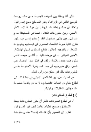 ‫ﻨﺫﻜﺭ ﺃﻨﻨﺎ ﺭﺒﻁﻨﺎ ﺒﻴﻥ ﺍﻟﻤﻭﻗﻑ ﺍﻟﺠﺩﻴـﺩ ﻤـﻥ ﻤﺸـﺭﻭﻋﺎﺕ‬
‫ﺍﻟﺘﻭﺴﻊ ﺍﻷﻓﻘﻲ ﻓﻲ ﺍﻟﺯﺭﺍﻋﺔ، ﻭﺒﻴﻥ ﺍﻟﺼـﻠﺢ ﻤـﻊ ﺇﺴـﺭﺍﺌﻴ َ،‬
 ‫ل‬
‫ﻭﻨﻌﺘﻘﺩ ﺃﻥ ﻫﻨﺎﻙ ﺭﺍﺒﻁﺔ ﻤﺸـﺎﺒﻬﺔ ﺒـﻴﻥ ﺤﺭﻜـﺔ ﺍﻻﺴـﺘﺜﻤﺎﺭ‬
‫ﺍﻷﺠﻨﺒﻲ، ﻭﺒﻴﻥ ﻤﺸﺭﻭﻋﺎﺕ ﺍﻟﺘﻜﺎﻤل ﺍﻟﺼﻨﺎﻋﻲ ﺍﻟﻤﺴﺘﻬ ‪‬ﻓﺔ ﻤـﻊ‬
      ‫ﺩ‬
‫ﺇﺴﺭﺍﺌﻴل. ﺤﻴﻥ ﻴﻨﺘﻬﻲ ﺼﻨﺩﻭﻕ ﺍﻟﻨﻘﺩ )ﻭﺤﻠﻔﺎﺅﻩ( ﻤﻥ ﻤﻬﻤـﺘﻬﻡ،‬
‫ﺘﻜﻭﻥ ﻜﺎﻓﻴﺔ ﺨﻴﻭﻁ ﺍﻻﻗﺘﺼﺎﺩ ﺍﻟﻤﺼﺭﻱ ﻓﻲ ﻗﺒﻀﺘﻬﻡ، ﻭﺒﺘﻭﺠﻴـﻪ‬
‫ﺍﻷﺴﻌﺎﺭ، ﻭﺒﺎﻟﺘﻭﺠﻴﻪ ﺍﻟﻤﺒﺎﺸﺭ، ﻨﺘﻭﻗﻊ ﺃﻥ ﻴﻜﻭﻥ ﺇﺴﻬﺎﻡ ﺍﻻﺴﺘﺜﻤﺎﺭ‬
‫ﺍﻷﺠﻨﺒﻲ ﺍﻟﻤﺒﺎﺸﺭ ـ ﻓﻲ ﻤﺭﺤﻠﺔ ﺘﺎﻟﻴﺔ ـ ﺃﻜﺜـﺭ ﺤﺠ ‪‬ـﺎ ﻓـﻲ‬
      ‫ﻤ‬
‫ﻤﺸﺭﻭﻋﺎﺕ ﺠﺩﻴﺩﺓ ﻤﻼﺌﻤﺔ، ﻭﻟﻜﻥ ﻓﻲ ﺇﻁﺎﺭ ﻤﺒﺩﺃ ﺍﻻﻋﺘﻤﺎﺩ ﻋﻠﻰ‬
‫ﺍﻟﻨﻔﺱ، ﻭﻓﻕ ﻤﻔﻬﻭﻤﻬﻡ، ﺃﻱ ﻤﺒﺩﺃ ﺍﻟﺴـﻴﻁﺭﺓ ﺍﻷﺠﻨﺒﻴـﺔ ﻋﻠـﻰ‬
               ‫ﺍﻟﻤﺸﺭﻭﻋﺎﺕ ﺒﺄﻗل ﻗﺩﺭ ﻤﻤﻜﻥ ﻤﻥ ﺭﺃﺱ ﺍﻟﻤﺎل.‬
‫ﻤﻊ ﺍﻟﺤﺩﻴﺙ ﻋﻥ ﺩﻭﺭ ﺍﻻﺴﺘﺜﻤﺎﺭ ﺍﻷﺠﻨﺒﻲ ﻓﻲ ﺇﻋﺎﺩﺓ ﺘﺸـﻜﻴل‬
‫ﻗﻁﺎﻉ ﻤﺘﻨﺎﻡ ﻤﻥ ﺍﻟﻨﺸﺎﻁ ﺍﻻﻗﺘﺼﺎﺩﻱ، ﻻ ﺒﺩ ﻤﻥ ﻭﻗﻔـﺔ ﺨﺎﺼـﺔ‬
                                        ‫ٍ‬
                         ‫ﻋﻨﺩ ﻤﺠﺎﻟﻴﻥ: ﺍﻟﻤﻘﺎﻭﻻﺕ ﻭﺍﻟﺒﻨﻭﻙ.‬

                                ‫)١( ﻗﻁﺎﻉ ﺍﻟﻤﻘﺎﻭﻻﺕ:‬
‫ﺃ- ﻓﻲ ﻗﻁﺎﻉ ﺍﻟﻤﻘﺎﻭﻻﺕ، ﻨﺫﻜﺭ ﺃﻥ ﻤﺩﻴﺭ ﺍﻟﻤﺸﺭﻭﻋﺎﺕ ﺒﻬﻴﺌﺔ‬
‫ﺍﻻﺴﺘﺜﻤﺎﺭ، ﺼﺤﺢ ﺍﻨﻁﺒﺎ ‪‬ﺎ ﺨﺎﻁ ًﺎ ﻟﺩﻯ ﻏﻴﺭ ﺍﻟﻌـﺎﺭﻓﻴﻥ؛‬
                    ‫ﺌ‬      ‫ﻋ‬
‫ﻓﻘﺎل: "ﺇﻥ ﺍﻟﺘﺼﻭﺭ ﺒﺄﻥ ﻫﻨـﺎﻙ ﺇﻗﺒـﺎﻻ ﻋﻠـﻰ ﻁﻠﺒـﺎﺕ‬
            ‫ﹰ‬


‫٥٢٤١‬
 