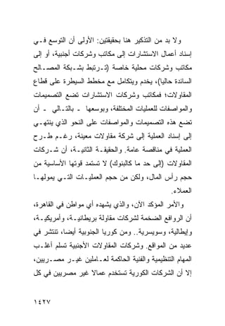 ‫ﻭﻻ ﺒﺩ ﻤﻥ ﺍﻟﺘﺫﻜﻴﺭ ﻫﻨﺎ ﺒﺤﻘﻴﻘﺘﻴﻥ: ﺍﻷﻭﻟﻰ ﺃﻥ ﺍﻟﺘﻭﺴﻊ ﻓـﻲ‬
‫ﺇﺴﻨﺎﺩ ﺃﻋﻤﺎل ﺍﻻﺴﺘﺸﺎﺭﺍﺕ ﺇﻟﻰ ﻤﻜﺎﺘﺏ ﻭﺸﺭﻜﺎﺕ ﺃﺠﻨﺒﻴﺔ، ﺃﻭ ﺇﻟﻰ‬
‫ﻤﻜﺎﺘﺏ ﻭﺸﺭﻜﺎﺕ ﻤﺤﻠﻴﺔ ﺨﺎﺼﺔ )ﺘـﺭﺘﺒﻁ ﺒﺸـﺒﻜﺔ ﺍﻟﻤﺼـﺎﻟﺢ‬
                                          ‫‪‬‬
‫ﺍﻟﺴﺎﺌﺩﺓ ﺤﺎﻟ ‪‬ﺎ(، ﻴﺨﺩﻡ ﻭﻴﺘﻜﺎﻤل ﻤﻊ ﻤﺨﻁﻁ ﺍﻟﺴﻴﻁﺭﺓ ﻋﻠﻰ ﻗﻁﺎﻉ‬
                                         ‫ﻴ‬
‫ﺍﻟﻤﻘﺎﻭﻻﺕ؛ ﻓﻤﻜﺎﺘﺏ ﻭﺸﺭﻜﺎﺕ ﺍﻻﺴﺘﺸﺎﺭﺍﺕ ﺘﻀﻊ ﺍﻟﺘﺼﻤﻴﻤﺎﺕ‬
‫ﻭﺍﻟﻤﻭﺍﺼﻔﺎﺕ ﻟﻠﻌﻤﻠﻴﺎﺕ ﺍﻟﻤﺨﺘﻠﻔﺔ، ﻭﺒﻭﺴﻌﻬﺎ ـ ﺒﺎﻟﺘـﺎﻟﻲ ـ ﺃﻥ‬
‫‪‬‬
‫ﺘﻀﻊ ﻫﺫﻩ ﺍﻟﺘﺼﻤﻴﻤﺎﺕ ﻭﺍﻟﻤﻭﺍﺼﻔﺎﺕ ﻋﻠﻰ ﺍﻟﻨﺤﻭ ﺍﻟﺫﻱ ﻴﻨﺘﻬـﻲ‬
‫ﺇﻟﻰ ﺇﺴﻨﺎﺩ ﺍﻟﻌﻤﻠﻴﺔ ﺇﻟﻰ ﺸﺭﻜﺔ ﻤﻘﺎﻭﻻﺕ ﻤﻌﻴﻨﺔ، ﺭﻏـﻡ ﻁـﺭﺡ‬
‫ﺍﻟﻌﻤﻠﻴﺔ ﻓﻲ ﻤﻨﺎﻗﺼﺔ ﻋﺎﻤﺔ. ﻭﺍﻟﺤﻘﻴﻘـﺔ ﺍﻟﺜﺎﻨﻴـﺔ، ﺃﻥ ﺸـﺭﻜﺎﺕ‬
‫ﺍﻟﻤﻘﺎﻭﻻﺕ )ﺇﻟﻰ ﺤﺩ ﻤﺎ ﻜﺎﻟﺒﻨﻭﻙ( ﻻ ﺘﺴﺘﻤﺩ ﻗﻭﺘﻬﺎ ﺍﻷﺴﺎﺴﻴﺔ ﻤﻥ‬
‫ﺤﺠﻡ ﺭﺃﺱ ﺍﻟﻤﺎل، ﻭﻟﻜﻥ ﻤﻥ ﺤﺠﻡ ﺍﻟﻌﻤﻠﻴـﺎﺕ ﺍﻟﺘـﻲ ﻴﻤﻭﻟﻬـﺎ‬
                               ‫‪‬‬
                                               ‫ﺍﻟﻌﻤﻼﺀ.‬
‫ﻭﺍﻷﻤﺭ ﺍﻟﻤﺅﻜﺩ ﺍﻵﻥ، ﻭﺍﻟﺫﻱ ﻴﺸﻬﺩﻩ ﺃﻱ ﻤﻭﺍﻁﻥ ﻓﻲ ﺍﻟﻘﺎﻫﺭﺓ،‬
                  ‫‪‬‬
‫ﺃﻥ ﺍﻟﺭﻭﺍﻓﻊ ﺍﻟﻀﺨﻤﺔ ﻟﺸﺭﻜﺎﺕ ﻤﻘﺎﻭﻟﺔ ﺒﺭﻴﻁﺎﻨﻴـﺔ، ﻭﺃﻤﺭﻴﻜﻴـﺔ،‬
‫ﻭﺇﻴﻁﺎﻟﻴﺔ، ﻭﺴﻭﻴﺴﺭﻴﺔ.. ﻭﻤﻥ ﻜﻭﺭﻴﺎ ﺍﻟﺠﻨﻭﺒﻴﺔ ﺃﻴ ‪‬ﺎ، ﺘﻨﺘﺸﺭ ﻓﻲ‬
           ‫ﻀ‬
‫ﻋﺩﻴﺩ ﻤﻥ ﺍﻟﻤﻭﺍﻗﻊ. ﻭﺸﺭﻜﺎﺕ ﺍﻟﻤﻘﺎﻭﻻﺕ ﺍﻷﺠﻨﺒﻴﺔ ﺘﺴﻠﻡ ﺃﻏﻠـﺏ‬
‫ﺍﻟﻤﻬﺎﻡ ﺍﻟﺘﻨﻅﻴﻤﻴﺔ ﻭﺍﻟﻔﻨﻴﺔ ﺍﻟﺤﺎﻜﻤﺔ ﻟﻌـﺎﻤﻠﻴﻥ ﻏﻴـﺭ ﻤﺼـﺭﻴﻴﻥ،‬
‫ﺇﻻ ﺃﻥ ﺍﻟﺸﺭﻜﺎﺕ ﺍﻟﻜﻭﺭﻴﺔ ﺘﺴﺘﺨﺩﻡ ﻋﻤﺎﻻ ﻏﻴﺭ ﻤﺼﺭﻴﻴﻥ ﻓﻲ ﻜل‬
                 ‫ﹰ‬


‫٧٢٤١‬
 