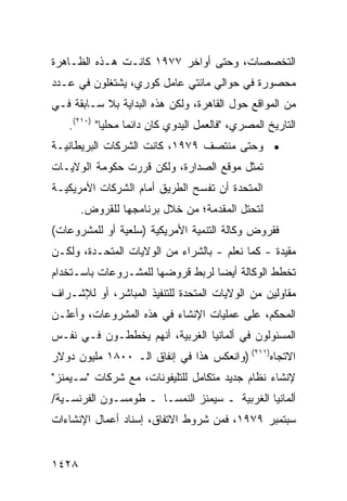 ‫ﺍﻟﺘﺨﺼﺼﺎﺕ، ﻭﺤﺘﻰ ﺃﻭﺍﺨﺭ ٧٧٩١ ﻜﺎﻨـﺕ ﻫـﺫﻩ ﺍﻟﻅـﺎﻫﺭﺓ‬
‫ﻤﺤﺼﻭﺭﺓ ﻓﻲ ﺤﻭﺍﻟﻲ ﻤﺎﺌ ﹶﻲ ﻋﺎﻤل ﻜﻭﺭﻱ، ﻴﺸﺘﻐﻠﻭﻥ ﻓﻲ ﻋـﺩﺩ‬
                            ‫ﺘ‬
‫ﻤﻥ ﺍﻟﻤﻭﺍﻗﻊ ﺤﻭل ﺍﻟﻘﺎﻫﺭﺓ، ﻭﻟﻜﻥ ﻫﺫﻩ ﺍﻟﺒﺩﺍﻴﺔ ﺒﻼ ﺴـﺎﺒﻘﺔ ﻓـﻲ‬
   ‫ﺍﻟﺘﺎﺭﻴﺦ ﺍﻟﻤﺼﺭﻱ، "ﻓﺎﻟﻌﻤل ﺍﻟﻴﺩﻭﻱ ﻜﺎﻥ ﺩﺍﺌ ‪‬ﺎ ﻤﺤﻠ ‪‬ﺎ" )٠١٢(.‬
            ‫ﻴ‬      ‫ﻤ‬
‫• ﻭﺤﺘﻰ ﻤﻨﺘﺼﻑ ٩٧٩١، ﻜﺎﻨﺕ ﺍﻟﺸﺭﻜﺎﺕ ﺍﻟﺒﺭﻴﻁﺎﻨﻴـﺔ‬
‫ﺘﻤﺜل ﻤﻭﻗﻊ ﺍﻟﺼﺩﺍﺭﺓ، ﻭﻟﻜﻥ ﻗﺭﺭﺕ ﺤﻜﻭﻤﺔ ﺍﻟﻭﻻﻴـﺎﺕ‬
‫ﺍﻟﻤﺘﺤﺩﺓ ﺃﻥ ﺘﻔﺴﺢ ﺍﻟﻁﺭﻴﻕ ﺃﻤﺎﻡ ﺍﻟﺸﺭﻜﺎﺕ ﺍﻷﻤﺭﻴﻜﻴـﺔ‬
       ‫ﻟﺘﺤﺘل ﺍﻟﻤﻘﺩﻤﺔ؛ ﻤﻥ ﺨﻼل ﺒﺭﻨﺎﻤﺠﻬﺎ ﻟﻠﻘﺭﻭﺽ.‬
‫ﻓﻘﺭﻭﺽ ﻭﻜﺎﻟﺔ ﺍﻟﺘﻨﻤﻴﺔ ﺍﻷﻤﺭﻴﻜﻴﺔ )ﺴﻠﻌﻴﺔ ﺃﻭ ﻟﻠﻤﺸﺭﻭﻋﺎﺕ(‬
‫ﻤﻘﻴﺩﺓ - ﻜﻤﺎ ﻨﻌﻠﻡ - ﺒﺎﻟﺸﺭﺍﺀ ﻤﻥ ﺍﻟﻭﻻﻴﺎﺕ ﺍﻟﻤﺘﺤـﺩﺓ، ﻭﻟﻜـﻥ‬
‫ﺘﺨﻁﻁ ﺍﻟﻭﻜﺎﻟﺔ ﺃﻴ ‪‬ﺎ ﻟﺭﺒﻁ ﻗﺭﻭﻀﻬﺎ ﻟﻠﻤﺸـﺭﻭﻋﺎﺕ ﺒﺎﺴـﺘﺨﺩﺍﻡ‬
                                  ‫ﻀ‬
‫ﻤﻘﺎﻭﻟﻴﻥ ﻤﻥ ﺍﻟﻭﻻﻴﺎﺕ ﺍﻟﻤﺘﺤﺩﺓ ﻟﻠﺘﻨﻔﻴﺫ ﺍﻟﻤﺒﺎﺸﺭ، ﺃﻭ ﻟﻺﺸـﺭﺍﻑ‬
‫ﺍﻟ ‪‬ﺤ ﹶﻡ، ﻋﻠﻰ ﻋﻤﻠﻴﺎﺕ ﺍﻹﻨﺸﺎﺀ ﻓﻲ ﻫﺫﻩ ﺍﻟﻤﺸﺭﻭﻋﺎﺕ، ﻭﺃﻋﻠـﻥ‬
                                             ‫ﻤ ﻜ‬
‫ﺍﻟﻤﺴﺌﻭﻟﻭﻥ ﻓﻲ ﺃﻟﻤﺎﻨﻴﺎ ﺍﻟﻐﺭﺒﻴﺔ، ﺃﻨﻬﻡ ﻴﺨﻁﻁـﻭﻥ ﻓـﻲ ﻨﻔـﺱ‬
‫ﺍﻻﺘﺠﺎﻩ)١١٢( )ﻭﺍﻨﻌﻜﺱ ﻫﺫﺍ ﻓﻲ ﺇﻨﻔﺎﻕ ﺍﻟـ ٠٠٨١ ﻤﻠﻴﻭﻥ ﺩﻭﻻﺭ‬
‫ﻹﻨﺸﺎﺀ ﻨﻅﺎﻡ ﺠﺩﻴﺩ ﻤﺘﻜﺎﻤل ﻟﻠﺘﻠﻴﻔﻭﻨﺎﺕ، ﻤﻊ ﺸﺭﻜﺎﺕ "ﺴـﻴﻤﻨﺯ"‬
‫ﺃﻟﻤﺎﻨﻴﺎ ﺍﻟﻐﺭﺒﻴﺔ ـ ﺴﻴﻤﻨﺯ ﺍﻟﻨﻤﺴـﺎ ـ ﻁﻭﻤﺴـﻭﻥ ﺍﻟﻔﺭﻨﺴـﻴﺔ/‬
‫ﺴﺒﺘﻤﺒﺭ ٩٧٩١، ﻓﻤﻥ ﺸﺭﻭﻁ ﺍﻻﺘﻔﺎﻕ، ﺇﺴﻨﺎﺩ ﺃﻋﻤﺎل ﺍﻹﻨﺸﺎﺀﺍﺕ‬


‫٨٢٤١‬
 