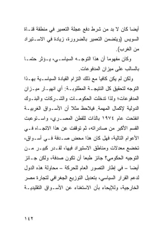 ‫ﺃﻴ ‪‬ﺎ ﻜﺎﻥ ﻻ ﺒﺩ ﻤﻥ ﺸﺭﻁ ﺩﻓﻊ ﻋﺠﻠﺔ ﺍﻟﺘﻌﻤﻴﺭ ﻓﻲ ﻤﻨﻁﻘﺔ ﻗﻨـﺎﺓ‬
                                                 ‫ﻀ‬
‫ﺍﻟﺴﻭﻴﺱ )ﻭﻴﺘﻀﻤﻥ ﺍﻟﺘﻌﻤﻴﺭ ﺒﺎﻟﻀﺭﻭﺭﺓ، ﺯﻴﺎﺩﺓ ﻓﻲ ﺍﻻﺴـﺘﻴﺭﺍﺩ‬
                                               ‫ﻤﻥ ﺍﻟﻐﺭﺏ(.‬
‫ﻭﻜﺎﻥ ﻤﻔﻬﻭ ‪‬ﺎ ﺃﻥ ﻫﺫﺍ ﺍﻟﺘﻭﺠـﻪ ﺍﻟﺴﻴﺎﺴـﻲ، ﻴـﺅﺜﺭ ﺤﺘ ‪‬ـﺎ‬
  ‫ﻤ‬                                    ‫ﻤ‬
                            ‫ﺒﺎﻟﺴﺎﻟﺏ ﻋﻠﻰ ﻤﻴﺯﺍﻥ ﺍﻟﻤﺩﻓﻭﻋﺎﺕ.‬
‫ﻭﻟﻜﻥ ﻟﻡ ﻴﻜﻥ ﻜﺎﻓ ‪‬ﺎ ﻤﻊ ﺫﻟﻙ ﺍﻟﺘﺯﺍﻡ ﺍﻟﻘﻴﺎﺩﺓ ﺍﻟﺴﻴﺎﺴـﻴﺔ ﺒﻬـﺫﺍ‬
                                       ‫ﻴ‬
‫ﺍﻟﺘﻭﺠﻪ ﻟﺘﺤﻘﻴﻕ ﻜل ﺍﻟﻨﺘﻴﺠـﺔ ﺍﻟﻤﻁﻠﻭﺒـﺔ: ﺃﻱ ﺍﻨﻬﻴـﺎﺭ ﻤﻴـﺯﺍﻥ‬
‫ﺍﻟﻤﺩﻓﻭﻋﺎﺕ؛ ﻭﻟﺫﺍ ﺘﺩﺨﻠﺕ ﺍﻟﺤﻜﻭﻤـﺎﺕ ﻭﺍﻟﺸـﺭﻜﺎﺕ ﻭﺍﻟﺒﻨـﻭﻙ‬
‫ﺍﻟﺩﻭﻟﻴﺔ ﻹﻜﻤﺎل ﺍﻟﻤﻬﻤﺔ. ﻓﻴﻼﺤﻅ ﻤﺜﻼ ﺃﻥ ﺍﻷﺴـﻭﺍﻕ ﺍﻟﻐﺭﺒﻴـﺔ‬
                    ‫ﹰ‬
‫ﺍﻨﻔﺘﺤﺕ ﻋﺎﻡ ٤٧٩١ ﺒﺎﻟﺫﺍﺕ ﻟﻠﻘﻁﻥ ﺍﻟﻤﺼـﺭﻱ، ﻭﺍﺴـﺘﻭﻋﺒﺕ‬
‫ﺍﻟﻘﺴﻡ ﺍﻷﻜﺒﺭ ﻤﻥ ﺼﺎﺩﺭﺍﺘﻪ، ﺜﻡ ﺘﻭﻗﻔﺕ ﻋﻥ ﻫﺫﺍ ﺍﻻﺘﺠـﺎﻩ ﻓـﻲ‬
‫ﺍﻷﻋﻭﺍﻡ ﺍﻟﺘﺎﻟﻴﺔ، ﻓﻬل ﻜﺎﻥ ﻫﺫﺍ ﻤﺤﺽ ‪‬ـﺩﻓﺔ ﻓـﻲ ﺃﺴـﻭﺍ ٍ،‬
 ‫ﻕ‬               ‫ﺼ‬
‫ﺘﺨﻀﻊ ﻤﻌﺩﻻﺕ ﻭﻤﻨﺎﻁﻕ ﺍﻻﺴﺘﻴﺭﺍﺩ ﻓﻴﻬﺎ، ﻟﻘـﺩﺭ ﻜﺒﻴـﺭ ﻤـﻥ‬
‫ﺍﻟﺘﻭﺠﻴﻪ ﺍﻟﺤﻜﻭﻤ ‪‬؟ ﺠﺎﺌﺯ ﻁﺒ ‪‬ﺎ ﺃﻥ ﺘﻜﻭﻥ ﺼﺩﻓﺔ، ﻭﻟﻜﻥ ﺠـﺎﺌﺯ‬
                          ‫ﻌ‬          ‫ﻲ‬
‫ﺃﻴ ‪‬ﺎ – ﻓﻲ ﺇﻁﺎﺭ ﺍﻟﺘﺼﻭﺭ ﺍﻟﻌﺎﻡ ﻟﻠﺤﺭﻜﺔ – ﻤﺤﺎﻭﻟﺔ ﻫﺫﻩ ﺍﻟﺩﻭل‬
                                                  ‫ﻀ‬
‫ﻟﺩﻋﻡ ﺍﻟﻘﺭﺍﺭ ﺍﻟﺴﻴﺎﺴﻲ، ﺒﺘﻌﺩﻴل ﺍﻟﺘﻭﺯﻴﻊ ﺍﻟﺠﻐﺭﺍﻓﻲ ﻟﺘﺠﺎﺭﺓ ﻤﺼﺭ‬
‫ﺍﻟﺨﺎﺭﺠﻴﺔ، ﻭﻟﻺﻴﺤﺎﺀ ﺒﺄﻥ ﺍﻻﺴﺘﻐﻨﺎﺀ ﻋﻥ ﺍﻷﺴـﻭﺍﻕ ﺍﻟﺘﻘﻠﻴﺩﻴـﺔ‬




‫٢٤١‬
 