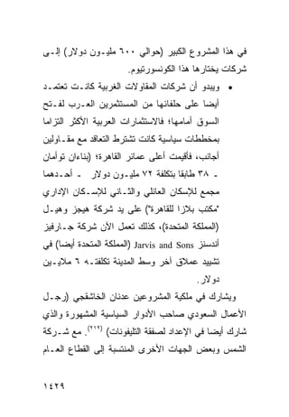 ‫ﻓﻲ ﻫﺫﺍ ﺍﻟﻤﺸﺭﻭﻉ ﺍﻟﻜﺒﻴﺭ )ﺤﻭﺍﻟﻲ ٠٠٦ ﻤﻠﻴـﻭﻥ ﺩﻭﻻﺭ( ﺇﻟـﻰ‬
                       ‫ﺸﺭﻜﺎﺕ ﻴﺨﺘﺎﺭﻫﺎ ﻫﺫﺍ ﺍﻟﻜﻭﻨﺴﻭﺭﺘﻴﻭﻡ.‬
‫• ﻭﻴﺒﺩﻭ ﺃﻥ ﺸﺭﻜﺎﺕ ﺍﻟﻤﻘﺎﻭﻻﺕ ﺍﻟﻐﺭﺒﻴﺔ ﻜﺎﻨـﺕ ﺘﻌﺘﻤـﺩ‬
‫ﺃﻴ ‪‬ﺎ ﻋﻠﻰ ﺤﻠﻔﺎﺌﻬﺎ ﻤﻥ ﺍﻟﻤﺴﺘﺜﻤﺭﻴﻥ ﺍﻟﻌـﺭﺏ ﻟﻔـﺘﺢ‬
                                        ‫ﻀ‬
‫ﺍﻟﺴﻭﻕ ﺃﻤﺎﻤﻬﺎ؛ ﻓﺎﻻﺴﺘﺜﻤﺎﺭﺍﺕ ﺍﻟﻌﺭﺒﻴﺔ ﺍﻷﻜﺜﺭ ﺍﻟﺘﺯﺍ ‪‬ﺎ‬
 ‫ﻤ‬
‫ﺒﻤﺨﻁﻁﺎﺕ ﺴﻴﺎﺴﻴﺔ ﻜﺎﻨﺕ ﺘﺸﺘﺭﻁ ﺍﻟﺘﻌﺎﻗﺩ ﻤﻊ ﻤﻘـﺎﻭﻟﻴﻥ‬
‫ﺃﺠﺎﻨﺏ، ﻓﺄﻗﻴﻤﺕ ﺃﻋﻠﻰ ﻋﻤﺎﺌﺭ ﺍﻟﻘﺎﻫﺭﺓ؛ )ﺒﻨﺎﺀﺍﻥ ﺘﻭﺃﻤﺎﻥ‬
‫ـ ٨٣ ﻁﺎﺒ ﹰﺎ ﺒﺘﻜﻠﻔﺔ ٢٧ ﻤﻠﻴـﻭﻥ ﺩﻭﻻﺭ ـ ﺃﺤـﺩﻫﻤﺎ‬
                                 ‫ﻘ‬
‫ﻤﺠﻤﻊ ﻟﻺﺴﻜﺎﻥ ﺍﻟﻌﺎﺌﻠﻲ ﻭﺍﻟﺜـﺎﻨﻲ ﻟﻺﺴـﻜﺎﻥ ﺍﻹﺩﺍﺭﻱ‬
‫"ﻤﻜﺘﺏ ﺒﻼﺯﺍ ﻟﻠﻘﺎﻫﺭﺓ"( ﻋﻠﻰ ﻴﺩ ﺸﺭﻜﺔ ﻫﻴﺠﺯ ﻭﻫﻴـل‬
‫)ﺍﻟﻤﻤﻠﻜﺔ ﺍﻟﻤﺘﺤﺩﺓ(، ﻜﺫﻟﻙ ﺘﻌﻤل ﺍﻵﻥ ﺸﺭﻜﺔ ﺠـﺎﺭﻓﻴﺯ‬
‫ﺃﻨﺩﺴﻨﺯ ‪) Jarvis and Sons‬ﺍﻟﻤﻤﻠﻜﺔ ﺍﻟﻤﺘﺤﺩﺓ ﺃﻴ ‪‬ﺎ( ﻓﻲ‬
     ‫ﻀ‬
‫ﺘﺸﻴﻴﺩ ﻋﻤﻼﻕ ﺁﺨﺭ ﻭﺴﻁ ﺍﻟﻤﺩﻴﻨﺔ ﺘﻜﻠﻔﺘـﻪ ٦ ﻤﻼﻴـﻴﻥ‬
                                          ‫ﺩﻭﻻﺭ.‬
‫ﻭﻴﺸﺎﺭﻙ ﻓﻲ ﻤﻠﻜﻴﺔ ﺍﻟﻤﺸﺭﻭﻋﻴﻥ ﻋﺩﻨﺎﻥ ﺍﻟﺨﺎﺸﻘﺠﻲ )ﺭﺠـل‬
‫ﺍﻷﻋﻤﺎل ﺍﻟﺴﻌﻭﺩﻱ ﺼﺎﺤﺏ ﺍﻷﺩﻭﺍﺭ ﺍﻟﺴﻴﺎﺴﻴﺔ ﺍﻟﻤﺸﻬﻭﺭﺓ ﻭﺍﻟﺫﻱ‬
‫ﺸﺎﺭﻙ ﺃﻴ ‪‬ﺎ ﻓﻲ ﺍﻹﻋﺩﺍﺩ ﻟﺼﻔﻘﺔ ﺍﻟﺘﻠﻴﻔﻭﻨﺎﺕ( )٢١٢(. ﻤﻊ ﺸـﺭﻜﺔ‬
                                             ‫ﻀ‬
‫ﺍﻟﺸﻤﺱ ﻭﺒﻌﺽ ﺍﻟﺠﻬﺎﺕ ﺍﻷﺨﺭﻯ ﺍﻟﻤﻨﺘﺴﺒﺔ ﺇﻟﻰ ﺍﻟﻘﻁﺎﻉ ﺍﻟﻌـﺎﻡ‬


‫٩٢٤١‬
 