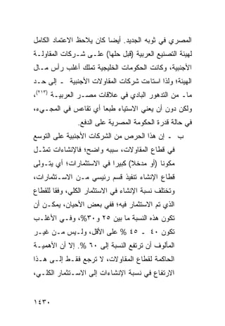 ‫ﺍﻟﻤﺼﺭﻱ ﻓﻲ ﺜﻭﺒﻪ ﺍﻟﺠﺩﻴﺩ. ﺃﻴ ‪‬ﺎ ﻜﺎﻥ ﻴﻼﺤﻅ ﺍﻻﻋﺘﻤﺎﺩ ﺍﻟﻜﺎﻤل‬
                         ‫ﻀ‬
‫ﻟﻬﻴﺌﺔ ﺍﻟﺘﺼﻨﻴﻊ ﺍﻟﻌﺭﺒﻴﺔ )ﻗﺒل ﺤﻠﻬﺎ( ﻋﻠـﻰ ﺸـﺭﻜﺎﺕ ﺍﻟﻤﻘﺎﻭﻟـﺔ‬
‫ﺍﻷﺠﻨﺒﻴﺔ، ﻭﻜﺎﻨﺕ ﺍﻟﺤﻜﻭﻤﺎﺕ ﺍﻟﺨﻠﻴﺠﻴﺔ ﺘﻤﻠﻙ ﺃﻏﻠﺏ ﺭﺃﺱ ﻤـﺎل‬
‫ﺍﻟﻬﻴﺌﺔ؛ ﻭﻟﺫﺍ ﺍﺴﺘﺎﺀﺕ ﺸﺭﻜﺎﺕ ﺍﻟﻤﻘﺎﻭﻻﺕ ﺍﻷﺠﻨﺒﻴﺔ ـ ﺇﻟﻰ ﺤـﺩ‬
‫ﻤﺎـ ﻤﻥ ﺍﻟﺘﺩﻫﻭﺭ ﺍﻟﺒﺎﺩﻱ ﻓﻲ ﻋﻼﻗﺎﺕ ﻤﺼـﺭ ﺍﻟﻌﺭﺒﻴـﺔ )٣١٢(،‬
‫ﻭﻟﻜﻥ ﺩﻭﻥ ﺃﻥ ﻴﻌﻨﻲ ﺍﻻﺴﺘﻴﺎﺀ ﻁﺒ ‪‬ﺎ ﺃﻱ ﺘﻘﺎﻋﺱ ﻓﻲ ﺍﻟﻤﺠـﻲﺀ،‬
                      ‫ﻌ‬
               ‫ﻓﻲ ﺤﺎﻟﺔ ﻗﺩﺭﺓ ﺍﻟﺤﻜﻭﻤﺔ ﺍﻟﻤﺼﺭﻴﺔ ﻋﻠﻰ ﺍﻟﺩﻓﻊ.‬
‫ﺏ ـ ﺇﻥ ﻫﺫﺍ ﺍﻟﺤﺭﺹ ﻤﻥ ﺍﻟﺸﺭﻜﺎﺕ ﺍﻷﺠﻨﺒﻴﺔ ﻋﻠﻰ ﺍﻟﺘﻭﺴﻊ‬
‫ﻓﻲ ﻗﻁﺎﻉ ﺍﻟﻤﻘﺎﻭﻻﺕ، ﺴﺒﺒﻪ ﻭﺍﻀﺢ؛ ﻓﺎﻹﻨﺸﺎﺀﺍﺕ ﺘﻤﺜـل‬
‫ﻤﻜﻭ ﹰﺎ )ﺃﻭ ﻤﺩﺨﻼ( ﻜﺒﻴ ‪‬ﺍ ﻓﻲ ﺍﻻﺴﺘﺜﻤﺎﺭﺍﺕ؛ ﺃﻱ ﻴﺘـﻭﻟﻰ‬
                          ‫ﺭ‬      ‫ﹰ‬         ‫ﻨ‬
‫ﻗﻁﺎﻉ ﺍﻹﻨﺸﺎﺀ ﺘﻨﻔﻴﺫ ﻗﺴﻡ ﺭﺌﻴﺴﻲ ﻤـﻥ ﺍﻻﺴـﺘﺜﻤﺎﺭﺍﺕ،‬
                           ‫ﹶ‬            ‫‪‬‬
‫ﻭﺘﺨﺘﻠﻑ ﻨﺴﺒﺔ ﺍﻹﻨﺸﺎﺀ ﻓﻲ ﺍﻻﺴﺘﺜﻤﺎﺭ ﺍﻟﻜﻠﻲ، ﻭﻓ ﹰﺎ ﻟﻠﻘﻁﺎﻉ‬
        ‫ﻘ‬
‫ﺍﻟﺫﻱ ﺘﻡ ﺍﻻﺴﺘﺜﻤﺎﺭ ﻓﻴﻪ؛ ﻓﻔﻲ ﺒﻌﺽ ﺍﻷﺤﻴﺎﻥ، ﻴﻤﻜـﻥ ﺃﻥ‬
‫ﺘﻜﻭﻥ ﻫﺫﻩ ﺍﻟﻨﺴﺒﺔ ﻤﺎ ﺒﻴﻥ ٥٢ ﻭ٠٣%، ﻭﻓـﻲ ﺍﻷﻏﻠـﺏ‬
‫ﺘﻜﻭﻥ ٠٤ ـ ٥٤ % ﻋﻠﻰ ﺍﻷﻗل، ﻭﻟـﻴﺱ ﻤـﻥ ﻏﻴـﺭ‬
‫ﺍﻟﻤﺄﻟﻭﻑ ﺃﻥ ﺘﺭﺘﻔﻊ ﺍﻟﻨﺴﺒﺔ ﺇﻟﻰ ٠٦ %. ﺇﻻ ﺃﻥ ﺍﻷﻫﻤﻴـﺔ‬
‫ﺍﻟﺤﺎﻜﻤﺔ ﻟﻘﻁﺎﻉ ﺍﻟﻤﻘﺎﻭﻻﺕ، ﻻ ﺘﺭﺠﻊ ﻓﻘـﻁ ﺇﻟـﻰ ﻫـﺫﺍ‬
‫ﺍﻻﺭﺘﻔﺎﻉ ﻓﻲ ﻨﺴﺒﺔ ﺍﻹﻨﺸﺎﺀﺍﺕ ﺇﻟﻰ ﺍﻻﺴـﺘﺜﻤﺎﺭ ﺍﻟﻜﻠـﻲ،‬


‫٠٣٤١‬
 