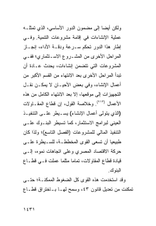 ‫ﻭﻟﻜﻥ ﺃﻴ ‪‬ﺎ ﺇﻟﻰ ﻤﻀﻤﻭﻥ ﺍﻟﺩﻭﺭ ﺍﻷﺴﺎﺴﻲ، ﺍﻟﺫﻱ ﺘﻤﺜﻠـﻪ‬
                                     ‫ﻀ‬
‫ﻋﻤﻠﻴﺔ ﺍﻹﻨﺸﺎﺀﺍﺕ ﻓﻲ ﺇﻗﺎﻤﺔ ﻤﺸﺭﻭﻋﺎﺕ ﺍﻟﺘﻨﻤﻴﺔ. ﻭﻓـﻲ‬
                                        ‫ﹸ‬
‫ﺇﻁﺎﺭ ﻫﺫﺍ ﺍﻟﺩﻭﺭ ﺘﺤﻜﻡ ﺴـﺭﻋﺔ ﻭﺩﻗـﺔ ﺍﻷﺩﺍﺀ، ﺇﻨﺠـﺎﺯ‬
‫ﺍﻟﻤﺭﺍﺤل ﺍﻷﺨﺭﻯ ﻤﻥ ﺍﻟﻤﺸـﺭﻭﻉ ﺍﻻﺴـﺘﺜﻤﺎﺭﻱ؛ ﻓﻔـﻲ‬
‫ﺍﻟﻤﺸﺭﻭﻋﺎﺕ ﺍﻟﺘﻲ ﺘﺘﻀﻤﻥ ﺇﻨﺸﺎﺀﺍﺕ، ﻴﺤﺩﺙ ﻋـﺎﺩﺓ ﺃﻥ‬
‫ﺘﺒﺩﺃ ﺍﻟﻤﺭﺍﺤل ﺍﻷﺨﺭﻯ ﺒﻌﺩ ﺍﻻﻨﺘﻬﺎﺀ ﻤﻥ ﺍﻟﻘﺴﻡ ﺍﻷﻜﺒﺭ ﻤﻥ‬
‫ﺃﻋﻤﺎل ﺍﻹﻨﺸﺎﺀ، ﻭﻓﻲ ﺒﻌﺽ ﺍﻷﺤﻴـﺎﻥ ﻻ ﻴﻤﻜـﻥ ﻨﻘـل‬
‫ﺍﻟﺘﺠﻬﻴﺯﺍﺕ ﺇﻟﻰ ﻤﻭﻗﻌﻬﺎ، ﺇﻻ ﺒﻌﺩ ﺍﻻﻨﺘﻬﺎﺀ ﺍﻟﻜﺎﻤل ﻤﻥ ﻫﺫﻩ‬
‫ﺍﻷﻋﻤﺎل )٣١٢(. ﻭﺨﻼﺼﺔ ﺍﻟﻘﻭل، ﺇﻥ ﻗﻁﺎﻉ ﺍﻟﻤﻘـﺎﻭﻻﺕ‬
‫)ﺍﻟﺫﻱ ﻴﺘﻭﻟﻰ ﺃﻋﻤﺎل ﺍﻹﻨﺸﺎﺀ( ﻴﺴـﻴﻁﺭ ﻋﻠـﻰ ﺍﻟﺘﻨﻔﻴـﺫ‬
‫ﺍﻟﻌﻴﻨﻲ ﻟﺒﺭﺍﻤﺞ ﺍﻻﺴﺘﺜﻤﺎﺭ، ﻜﻤﺎ ﺘﺴﻴﻁﺭ ﺍﻟﺒﻨـﻭﻙ ﻋﻠـﻰ‬
‫ﺍﻟﺘﻨﻔﻴﺫ ﺍﻟﻤﺎﻟﻲ ﻟﻠﻤﺸﺭﻭﻋﺎﺕ )ﺍﻟﻔﺼل ﺍﻟﺘﺎﺴﻊ(؛ ﻭﻟﺫﺍ ﻜﺎﻥ‬
‫ﻁﺒﻴﻌ ‪‬ﺎ ﺃﻥ ﺘﺴﻌﻰ ﺍﻟﻘﻭﻯ ﺍﻟﻤﺨﻁﻁـﺔ، ﻟﻠﺴـﻴﻁﺭﺓ ﻋﻠـﻰ‬
                                       ‫ﻴ‬
‫ﺤﺭﻜﺔ ﺍﻻﻗﺘﺼﺎﺩ ﺍﻟﻤﺼﺭﻱ ﻭﻋﻠﻰ ﺍﺘﺠﺎﻫﺎﺕ ﻨﻤﻭﻩ، ﺇﻟـﻰ‬
‫ﻗﻴﺎﺩﺓ ﻗﻁﺎﻉ ﺍﻟﻤﻘﺎﻭﻻﺕ، ﺘﻤﺎ ‪‬ﺎ ﻤﺜﻠﻤﺎ ﻋﻤﻠﺕ ﻓـﻲ ﻗﻁـﺎﻉ‬
                      ‫ﻤ‬
                                           ‫ﺍﻟﺒﻨﻭﻙ.‬
‫ﻭﻗﺩ ﺍﺴﺘﺨﺩﻤﺕ ﻫﺫﻩ ﺍﻟﻘﻭﻯ ﻜل ﺍﻟﻀﻐﻭﻁ ﺍﻟﻤﻤﻜﻨـﺔ؛ ﺤﺘـﻰ‬
‫ﺘﻤﻜﻨﺕ ﻤﻥ ﺘﻌﺩﻴل ﻗﺎﻨﻭﻥ ٣٤، ﻭ ‪‬ﻤﺢ ﻟﻬـﺎ ﺒـﺎﺨﺘﺭﺍﻕ ﻗﻁـﺎﻉ‬
                      ‫ﺴ‬


‫١٣٤١‬
 