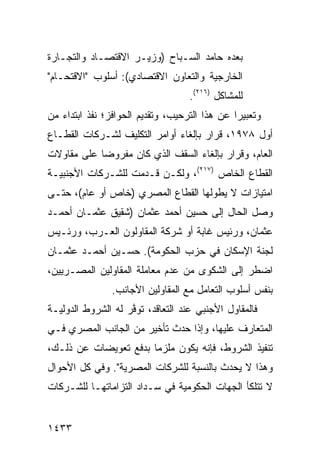 ‫ﺒﻌﺩﻩ ﺤﺎﻤﺩ ﺍﻟﺴـﺒﺎﺡ )ﻭﺯﻴـﺭ ﺍﻻﻗﺘﺼـﺎﺩ ﻭﺍﻟﺘﺠـﺎﺭﺓ‬
‫ﺍﻟﺨﺎﺭﺠﻴﺔ ﻭﺍﻟﺘﻌﺎﻭﻥ ﺍﻻﻗﺘﺼﺎﺩﻱ(: ﺃﺴﻠﻭﺏ "ﺍﻻﻗﺘﺤـﺎﻡ"‬
                                   ‫ﻟﻠﻤﺸﺎﻜل )٦١٢(.‬
‫ﻭﺘﻌﺒﻴ ‪‬ﺍ ﻋﻥ ﻫﺫﺍ ﺍﻟﺘﺭﺤﻴﺏ، ﻭﺘﻘﺩﻴﻡ ﺍﻟﺤﻭﺍﻓﺯ؛ ﹸﻔﺫ ﺍﺒﺘﺩﺍﺀ ﻤﻥ‬
            ‫ﻨ‬                                  ‫ﺭ‬
‫ﺃﻭل ٨٧٩١، ﻗﺭﺍﺭ ﺒﺈﻟﻐﺎﺀ ﺃﻭﺍﻤﺭ ﺍﻟﺘﻜﻠﻴﻑ ﻟﺸـﺭﻜﺎﺕ ﺍﻟﻘﻁـﺎﻉ‬
                                     ‫‪‬‬
‫ﺍﻟﻌﺎﻡ، ﻭﻗﺭﺍﺭ ﺒﺈﻟﻐﺎﺀ ﺍﻟﺴﻘﻑ ﺍﻟﺫﻱ ﻜﺎﻥ ﻤﻔﺭﻭ ‪‬ﺎ ﻋﻠﻰ ﻤﻘﺎﻭﻻﺕ‬
            ‫ﻀ‬
‫ﺍﻟﻘﻁﺎﻉ ﺍﻟﺨﺎﺹ )٧١٢(، ﻭﻟﻜـﻥ ﻗـﺩﻤﺕ ﻟﻠﺸـﺭﻜﺎﺕ ﺍﻷﺠﻨﺒﻴـﺔ‬
‫ﺍﻤﺘﻴﺎﺯﺍﺕ ﻻ ﻴﻁﻭﻟﻬﺎ ﺍﻟﻘﻁﺎﻉ ﺍﻟﻤﺼﺭﻱ )ﺨﺎﺹ ﺃﻭ ﻋﺎﻡ(، ﺤﺘـﻰ‬
‫ﻭﺼل ﺍﻟﺤﺎل ﺇﻟﻰ ﺤﺴﻴﻥ ﺃﺤﻤﺩ ﻋﺜﻤﺎﻥ )ﺸﻘﻴﻕ ﻋﺜﻤـﺎﻥ ﺃﺤﻤـﺩ‬
‫ﻋﺜﻤﺎﻥ، ﻭﺭﺌﻴﺱ ﻏﺎﺒﺔ ﺃﻭ ﺸﺭﻜﺔ ﺍﻟﻤﻘﺎﻭﻟﻭﻥ ﺍﻟﻌـﺭﺏ، ﻭﺭﺌـﻴﺱ‬
‫ﻟﺠﻨﺔ ﺍﻹﺴﻜﺎﻥ ﻓﻲ ﺤﺯﺏ ﺍﻟﺤﻜﻭﻤﺔ(. ﺤﺴـﻴﻥ ﺃﺤﻤـﺩ ﻋﺜﻤـﺎﻥ‬
‫ﺍﻀﻁﺭ ﺇﻟﻰ ﺍﻟﺸﻜﻭﻯ ﻤﻥ ﻋﺩﻡ ﻤﻌﺎﻤﻠﺔ ﺍﻟﻤﻘﺎﻭﻟﻴﻥ ﺍﻟﻤﺼـﺭﻴﻴﻥ،‬
                ‫ﺒﻨﻔﺱ ﺃﺴﻠﻭﺏ ﺍﻟﺘﻌﺎﻤل ﻤﻊ ﺍﻟﻤﻘﺎﻭﻟﻴﻥ ﺍﻷﺠﺎﻨﺏ.‬
‫ﻓﺎﻟﻤﻘﺎﻭل ﺍﻷﺠﻨﺒﻲ ﻋﻨﺩ ﺍﻟﺘﻌﺎﻗﺩ، ﹸﻭﻓﺭ ﻟﻪ ﺍﻟﺸﺭﻭﻁ ﺍﻟﺩﻭﻟﻴـﺔ‬
         ‫ﹸ‬          ‫ﺘ ﱠ‬
‫ﺍﻟﻤﺘﻌﺎﺭﻑ ﻋﻠﻴﻬﺎ، ﻭﺇﺫﺍ ﺤﺩﺙ ﺘﺄﺨﻴﺭ ﻤﻥ ﺍﻟﺠﺎﻨﺏ ﺍﻟﻤﺼﺭﻱ ﻓـﻲ‬
‫ﺘﻨﻔﻴﺫ ﺍﻟﺸﺭﻭﻁ، ﻓﺈﻨﻪ ﻴﻜﻭﻥ ﻤﻠﺯ ‪‬ﺎ ﺒﺩﻓﻊ ﺘﻌﻭﻴﻀﺎﺕ ﻋﻥ ﺫﻟـﻙ،‬
                       ‫ﻤ‬
‫ﻭﻫﺫﺍ ﻻ ﻴﺤﺩﺙ ﺒﺎﻟﻨﺴﺒﺔ ﻟﻠﺸﺭﻜﺎﺕ ﺍﻟﻤﺼﺭﻴﺔ". ﻭﻓﻲ ﻜل ﺍﻷﺤﻭﺍل‬
‫ﻻ ﺘﺘﻠﻜﺄ ﺍﻟﺠﻬﺎﺕ ﺍﻟﺤﻜﻭﻤﻴﺔ ﻓﻲ ﺴـﺩﺍﺩ ﺍﻟﺘﺯﺍﻤﺎﺘﻬـﺎ ﻟﻠﺸـﺭﻜﺎﺕ‬
                                       ‫ﹸ‬


‫٣٣٤١‬
 