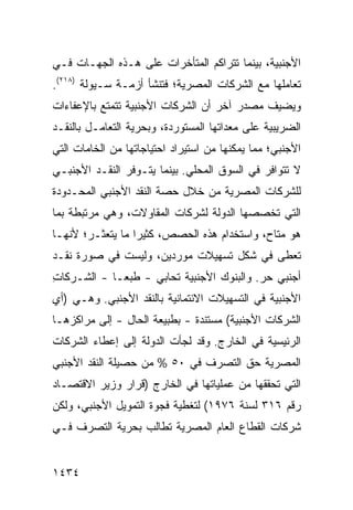 ‫ﺍﻷﺠﻨﺒﻴﺔ، ﺒﻴﻨﻤﺎ ﺘﺘﺭﺍﻜﻡ ﺍﻟﻤﺘﺄﺨﺭﺍﺕ ﻋﻠﻰ ﻫـﺫﻩ ﺍﻟﺠﻬـﺎﺕ ﻓـﻲ‬
                     ‫ﹸ‬
‫ﺘﻌﺎﻤﻠﻬﺎ ﻤﻊ ﺍﻟﺸﺭﻜﺎﺕ ﺍﻟﻤﺼﺭﻴﺔ؛ ﻓﺘﻨﺸﺄ ﺃﺯﻤـﺔ ﺴـﻴﻭﻟﺔ )٨١٢(.‬
‫ﻭﻴﻀﻴﻑ ﻤﺼﺩﺭ ﺁﺨﺭ ﺃﻥ ﺍﻟﺸﺭﻜﺎﺕ ﺍﻷﺠﻨﺒﻴﺔ ﺘﺘﻤﺘﻊ ﺒﺎﻹﻋﻔﺎﺀﺍﺕ‬
‫ﺍﻟﻀﺭﻴﺒﻴﺔ ﻋﻠﻰ ﻤﻌﺩﺍﺘﻬﺎ ﺍﻟﻤﺴﺘﻭﺭﺩﺓ، ﻭﺒﺤﺭﻴﺔ ﺍﻟﺘﻌﺎﻤـل ﺒﺎﻟﻨﻘـﺩ‬
‫ﺍﻷﺠﻨﺒﻲ؛ ﻤﻤﺎ ﻴﻤﻜﻨﻬﺎ ﻤﻥ ﺍﺴﺘﻴﺭﺍﺩ ﺍﺤﺘﻴﺎﺠﺎﺘﻬﺎ ﻤﻥ ﺍﻟﺨﺎﻤﺎﺕ ﺍﻟﺘﻲ‬
‫ﻻ ﺘﺘﻭﺍﻓﺭ ﻓﻲ ﺍﻟﺴﻭﻕ ﺍﻟﻤﺤﻠﻲ. ﺒﻴﻨﻤﺎ ﻴﺘـﻭﻓﺭ ﺍﻟﻨﻘـﺩ ﺍﻷﺠﻨﺒـﻲ‬
‫ﻟﻠﺸﺭﻜﺎﺕ ﺍﻟﻤﺼﺭﻴﺔ ﻤﻥ ﺨﻼل ﺤﺼﺔ ﺍﻟﻨﻘﺩ ﺍﻷﺠﻨﺒﻲ ﺍﻟﻤﺤـﺩﻭﺩﺓ‬
‫ﺍﻟﺘﻲ ﺘﺨﺼﺼﻬﺎ ﺍﻟﺩﻭﻟﺔ ﻟﺸﺭﻜﺎﺕ ﺍﻟﻤﻘﺎﻭﻻﺕ، ﻭﻫﻲ ﻤﺭﺘﺒﻁﺔ ﺒﻤﺎ‬
‫ﻫﻭ ﻤﺘﺎﺡ، ﻭﺍﺴﺘﺨﺩﺍﻡ ﻫﺫﻩ ﺍﻟﺤﺼﺹ، ﻜﺜﻴ ‪‬ﺍ ﻤﺎ ﻴﺘﻌﺜـﺭ؛ ﻷﻨﻬـﺎ‬
                  ‫ﺭ‬
‫ﹸﻌﻁﻰ ﻓﻲ ﺸﻜل ﺘﺴﻬﻴﻼﺕ ﻤﻭﺭﺩﻴﻥ، ﻭﻟﻴﺴﺕ ﻓﻲ ﺼﻭﺭﺓ ﻨﻘـﺩ‬
                                            ‫ﺘ‬
‫ﺃﺠﻨﺒﻲ ﺤﺭ. ﻭﺍﻟﺒﻨﻭﻙ ﺍﻷﺠﻨﺒﻴﺔ ﺘﺤﺎﺒﻲ - ﻁﺒ ‪‬ـﺎ - ﺍﻟﺸـﺭﻜﺎﺕ‬
‫ِ‬            ‫ﻌ‬
‫ﺍﻷﺠﻨﺒﻴﺔ ﻓﻲ ﺍﻟﺘﺴﻬﻴﻼﺕ ﺍﻻﺌﺘﻤﺎﻨﻴﺔ ﺒﺎﻟﻨﻘﺩ ﺍﻷﺠﻨﺒﻲ. ﻭﻫـﻲ )ﺃﻱ‬
‫ﺍﻟﺸﺭﻜﺎﺕ ﺍﻷﺠﻨﺒﻴﺔ( ﻤﺴﺘﻨﺩﺓ - ﺒﻁﺒﻴﻌﺔ ﺍﻟﺤﺎل - ﺇﻟﻰ ﻤﺭﺍﻜﺯﻫـﺎ‬
‫ﺍﻟﺭﺌﻴﺴﻴﺔ ﻓﻲ ﺍﻟﺨﺎﺭﺝ. ﻭﻗﺩ ﻟﺠﺄﺕ ﺍﻟﺩﻭﻟﺔ ﺇﻟﻰ ﺇﻋﻁﺎﺀ ﺍﻟﺸﺭﻜﺎﺕ‬
                  ‫ﹸ‬
‫ﺍﻟﻤﺼﺭﻴﺔ ﺤﻕ ﺍﻟﺘﺼﺭﻑ ﻓﻲ ٠٥ % ﻤﻥ ﺤﺼﻴﻠﺔ ﺍﻟﻨﻘﺩ ﺍﻷﺠﻨﺒﻲ‬
‫ﺍﻟﺘﻲ ﺘﺤﻘﻘﻬﺎ ﻤﻥ ﻋﻤﻠﻴﺎﺘﻬﺎ ﻓﻲ ﺍﻟﺨﺎﺭﺝ )ﻗﺭﺍﺭ ﻭﺯﻴﺭ ﺍﻻﻗﺘﺼـﺎﺩ‬
‫ﺭﻗﻡ ٦١٣ ﻟﺴﻨﺔ ٦٧٩١( ﻟﺘﻐﻁﻴﺔ ﻓﺠﻭﺓ ﺍﻟﺘﻤﻭﻴل ﺍﻷﺠﻨﺒﻲ، ﻭﻟﻜﻥ‬
‫ﺸﺭﻜﺎﺕ ﺍﻟﻘﻁﺎﻉ ﺍﻟﻌﺎﻡ ﺍﻟﻤﺼﺭﻴﺔ ﺘﻁﺎﻟﺏ ﺒﺤﺭﻴﺔ ﺍﻟﺘﺼﺭﻑ ﻓـﻲ‬


‫٤٣٤١‬
 