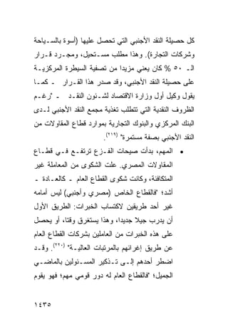 ‫ﻜل ﺤﺼﻴﻠﺔ ﺍﻟﻨﻘﺩ ﺍﻷﺠﻨﺒﻲ ﺍﻟﺘﻲ ﺘﺤﺼل ﻋﻠﻴﻬﺎ )ﺃﺴﻭﺓ ﺒﺎﻟﺴـﻴﺎﺤﺔ‬
‫ﻭﺸﺭﻜﺎﺕ ﺍﻟﺘﺠﺎﺭﺓ(. ﻭﻫﺫﺍ ﻤﻁﻠﺏ ﻤﺴـﺘﺤﻴل، ﻭﻤﺠـﺭﺩ ﻗـﺭﺍﺭ‬
‫ﺍﻟـ ٠٥ % ﻜﺎﻥ ﻴﻌﻨﻲ ﻤﺯﻴ ‪‬ﺍ ﻤﻥ ﺘﺼﻔﻴﺔ ﺍﻟﺴﻴﻁﺭﺓ ﺍﻟﻤﺭﻜﺯﻴـﺔ‬
                            ‫ﺩ‬
‫ﻋﻠﻰ ﺤﺼﻴﻠﺔ ﺍﻟﻨﻘﺩ ﺍﻷﺠﻨﺒﻲ، ﻭﻗﺩ ﺼﺩﺭ ﻫﺫﺍ ﺍﻟﻘـﺭﺍﺭ ـ ﻜﻤـﺎ‬
‫ﻴﻘﻭل ﻭﻜﻴل ﺃﻭل ﻭﺯﺍﺭﺓ ﺍﻻﻗﺘﺼﺎﺩ ﻟﺸـﺌﻭﻥ ﺍﻟﻨﻘـﺩ ـ "ﺭﻏـﻡ‬
‫ﺍﻟﻅﺭﻭﻑ ﺍﻟﻨﻘﺩﻴﺔ ﺍﻟﺘﻲ ﺘﺘﻁﻠﺏ ﺘﻐﺫﻴﺔ ﻤﺠﻤﻊ ﺍﻟﻨﻘﺩ ﺍﻷﺠﻨﺒﻲ ﻟـﺩﻯ‬
‫ﺍﻟﺒﻨﻙ ﺍﻟﻤﺭﻜﺯﻱ ﻭﺍﻟﺒﻨﻭﻙ ﺍﻟﺘﺠﺎﺭﻴﺔ ﺒﻤﻭﺍﺭﺩ ﻗﻁﺎﻉ ﺍﻟﻤﻘﺎﻭﻻﺕ ﻤﻥ‬
                        ‫ﺍﻟﻨﻘﺩ ﺍﻷﺠﻨﺒﻲ ﺒﺼﻔﺔ ﻤﺴﺘﻤﺭﺓ" )٩١٢(.‬
‫• ﺍﻟﻤﻬﻡ، ﺒﺩﺃﺕ ﺼﻴﺤﺎﺕ ﺍﻟﻔـﺯﻉ ﺘﺭﺘﻔـﻊ ﻓـﻲ ﻗﻁـﺎﻉ‬
‫ﺍﻟﻤﻘﺎﻭﻻﺕ ﺍﻟﻤﺼﺭﻱ. ﻋﹶﺕ ﺍﻟﺸﻜﻭﻯ ﻤﻥ ﺍﻟﻤﻌﺎﻤﻠﺔ ﻏﻴﺭ‬
                        ‫ﻠ‬
‫ﺍﻟﻤﺘﻜﺎﻓﺌﺔ، ﻭﻜﺎﻨﺕ ﺸﻜﻭﻯ ﺍﻟﻘﻁﺎﻉ ﺍﻟﻌﺎﻡ ـ ﻜﺎﻟﻌـﺎﺩﺓ ـ‬
‫ﺃﺸﺩ؛ "ﻓﺎﻟﻘﻁﺎﻉ ﺍﻟﺨﺎﺹ )ﻤﺼﺭﻱ ﻭﺃﺠﻨﺒﻲ( ﻟﻴﺱ ﺃﻤﺎﻤﻪ‬
‫ﻏﻴﺭ ﺃﺤﺩ ﻁﺭﻴﻘﻴﻥ ﻻﻜﺘﺴﺎﺏ ﺍﻟﺨﺒﺭﺍﺕ: ﺍﻟﻁﺭﻴﻕ ﺍﻷﻭل‬
‫ﺃﻥ ﻴ ‪‬ﺭﺏ ﺠﻴﻼ ﺠﺩﻴ ‪‬ﺍ، ﻭﻫﺫﺍ ﻴﺴﺘﻐﺭﻕ ﻭﻗ ﹰﺎ، ﺃﻭ ﻴﺤﺼل‬
          ‫ﺘ‬                  ‫ﹰ ﺩ‬         ‫ﺩ‬
‫ﻋﻠﻰ ﻫﺫﻩ ﺍﻟﺨﺒﺭﺍﺕ ﻤﻥ ﺍﻟﻌﺎﻤﻠﻴﻥ ﺒﺸﺭﻜﺎﺕ ﺍﻟﻘﻁﺎﻉ ﺍﻟﻌﺎﻡ‬
‫ﻋﻥ ﻁﺭﻴﻕ ﺇﻏﺭﺍﺌﻬﻡ ﺒﺎﻟﻤﺭﺘﺒﺎﺕ ﺍﻟﻌﺎﻟﻴـﺔ" )٠٢٢(. ﻭﻗـﺩ‬
‫ﺍﻀﻁﺭ ﺃﺤ ‪‬ﻫﻡ ﺇﻟـﻰ ﺘـﺫﻜﻴﺭ ﺍﻟﻤﺴـﺌﻭﻟﻴﻥ ﺒﺎﻟﻤﺎﻀـﻲ‬
                                  ‫ﺩ‬
‫ﺍﻟﺠﻤﻴل؛ "ﻓﺎﻟﻘﻁﺎﻉ ﺍﻟﻌﺎﻡ ﻟﻪ ﺩﻭﺭ ﻗﻭﻤﻲ ﻤﻬﻡ؛ ﻓﻬﻭ ﻴﻘﻭﻡ‬


‫٥٣٤١‬
 