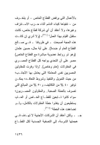 ‫ﺒﺎﻷﻋﻤﺎل ﺍﻟﺘﻲ ﻴﺭﻓﺽ ﺍﻟﻘﻁﺎﻉ ﺍﻟﺨﺎﺹ - ﺃﻭ ﻴﺘﺨـﻭﻑ‬
                         ‫‪‬‬
‫ﻤﻥ - ﺘﻨﻔﻴﺫﻫﺎ ﻜﺒﻨﺎﺀ ﺍﻟ ‪‬ﺸﻡ ﺃﺜﻨﺎﺀ ﺤـﺭﺏ ﺍﻻﺴـﺘﻨﺯﺍﻑ‬
                       ‫ﺩ‬
‫ﻭﻏﻴﺭﻫﺎ، ﻭﻻ ﺃﻋﺘﻘﺩ ﺃﻥ ﺃﻱ ﺸﺭﻜﺔ ﻗﻁﺎﻉ ﺨﺎﺹ، ﻜﺎﻨﺕ‬
‫ﺴﺘﻘﺒل ﺍﻟﻘﻴﺎﻡ ﺒﻬﺫﺍ ﺍﻟﻌﻤل" )٠٢٢(، )ﻭﻻ ﺃﺩﺭﻱ ﺇﻥ ﻜﺎﻨـﺕ‬
‫ﻫﺫﻩ ﺍﻟﺤﺠﺔ ﺃﺼﺒﺤﺕ ـ ﻓﻲ ﻅﺭﻭﻓﻨﺎ ـ ﻓـﻲ ﺼـﺎﻟﺢ‬
‫ﺍﻟﻘﻁﺎﻉ ﺍﻟﻌﺎﻡ ﺃﻭ ﻀﺩﻩ!(. ﻋﻠﻰ ﺃ ‪‬ﺔ ﺤﺎل، ﺤﺴﻴﻥ ﻋﺜﻤﺎﻥ‬
                 ‫ﻴ‬
‫)ﻭﻫﻭ ﺫﻭ ﺭﻭﺍﺒﻁ ﻋﻀﻭﻴﺔ ﻤﺒﺎﺸﺭﺓ ﻤﻊ ﺍﻟﻘﻁﺎﻉ ﺍﻟﺨﺎﺹ(‬
‫ﻤﺼﺭ ﻋﻠﻰ ﺃﻥ ﺍﻟﺘﺤﺩﻱ ﻴﻭﺍﺠﻪ ﻜل ﺍﻟﻘﻁﺎﻉ ﺍﻟﻤﺼـﺭﻱ‬
                                      ‫‪ِ ‬‬
‫ﻓﻲ ﺍﻟﻤﻘﺎﻭﻻﺕ )ﻋﺎﻡ ﻭﺨﺎﺹ(. "ﻭﺇﺫﺍ ﻭﻓﺭﺕ ﻟﻠﻤﻘﺎﻭﻟﻴﻥ‬
‫ﺍﻟﻤﺼﺭﻴﻴﻥ ﻨﻔﺱ ﺍﻟﻤﻌﺎﻤﻠﺔ ﺍﻟﺘﻲ ﻴﻌﺎﻤل ﺒﻬﺎ ﺍﻷﺠﺎﻨـﺏ؛‬
‫ﻤﻥ ﺤﻴﺙ ﺍﻟﺘﻤﻭﻴل ﻭﺍﻟﺘﻨﻔﻴﺫ ﻭﺸﺭﻭﻁ ﺍﻟﺘﻌﺎﻗـﺩ؛ ﻴﻤﻜـﻥ‬
‫ﺘﻭﻓﻴﺭ ٠٤ % ﻤﻥ ﺍﻟﺘﻜﺎﻟﻴﻑ، ﻭ٠٥ % ﻤﻥ ﺍﻟﻤﺒﺎﻟﻎ ﺍﻟﺘﻲ‬
‫ﹸﺼﺭﻑ ﺒﺎﻟﻌﻤﻠﺔ ﺍﻟﺼﻌﺒﺔ.. ﻭﺍﻟﻤﻘﺎﻭﻟﻭﻥ ﺍﻟﻤﺼـﺭﻴﻭﻥ؛‬
                                          ‫ﺘ‬
‫ﺴﻭﺍﺀ ﻜﺎﻨﻭﺍ ﺘـﺎﺒﻌﻴﻥ ﻟﻠﻘﻁـﺎﻉ ﺍﻟﺨـﺎﺹ ﺃﻭ ﺍﻟﻌـﺎﻡ،‬
‫ﻴﺴﺘﻁﻴﻌﻭﻥ ﺃﻥ ﻴﻨﻔﺫﻭﺍ ﺨﻁﺔ ﺍﻟﻤﻘﺎﻭﻻﺕ ﺒﺎﻟﻜﺎﻤل، ﻭﻟـﻭ‬
                       ‫ﺘﻀﺎﻋﻔﺕ ﻫﺫﻩ ﺍﻟﺨﻁﺔ" )٨١٢(.‬
‫ﺠـ ـ ﻭﻟﻜﻥ ﺃﻋﺘﻘﺩ ﺃﻥ ﺍﻟﺸﺭﻜﺎﺕ ﺍﻷﺠﻨﺒﻴﺔ ﻻ ﺘﻬـﺩﻑ ﻓـﻲ‬
‫ﻫﺠﻤﺘﻬﺎ ﺍﻟﺸﺭﺴﺔ، ﺇﻟﻰ ﺍﻟﺘﺼﻔﻴﺔ ﺍﻟﺠﺴﺩﻴﺔ ﻟﻜل ﺍﻟﻘﻁـﺎﻉ‬


‫٦٣٤١‬
 