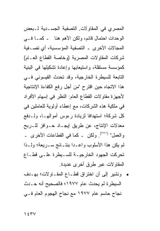 ‫ﺍﻟﻤﺼﺭﻱ ﻓﻲ ﺍﻟﻤﻘﺎﻭﻻﺕ. ﺍﻟﺘﺼﻔﻴﺔ ﺍﻟﺠﺴـﺩﻴﺔ ﻟـﺒﻌﺽ‬
‫ﺍﻟﻭﺤﺩﺍﺕ ﺍﺤﺘﻤﺎل ﻗﺎﺌﻡ، ﻭﻟﻜﻥ ﺍﻷﻫﻡ ﻫﻨﺎ ـ ﻜﻤـﺎ ﻓـﻲ‬
                    ‫‪‬‬
‫ﺍﻟﻤﺠﺎﻻﺕ ﺍﻷﺨﺭﻯ ـ ﺍﻟﺘﺼﻔﻴﺔ ﺍﻟﻤﺅﺴﺴﻴﺔ، ﺃﻱ ﺘﺼـﻔﻴﺔ‬
‫ﺸﺭﻜﺎﺕ ﺍﻟﻤﻘﺎﻭﻻﺕ ﺍﻟﻤﺼﺭﻴﺔ )ﻭﺨﺎﺼﺔ ﺍﻟﻘﻁﺎﻉ ﺍﻟﻌـﺎﻡ(‬
‫ﻜﻤﺅﺴﺴﺔ ﻤﺴﺘﻘﻠﺔ، ﻭﺍﺴﺘﻴﻌﺎﺒﻬﺎ ﻭﺇﻋﺎﺩﺓ ﺘﺸﻜﻴﻠﻬﺎ ﻓﻲ ﺍﻟﺒﻨﻴﺔ‬
‫ﺍﻟﺘﺎﺒﻌﺔ ﻟﻠﺴﻴﻁﺭﺓ ﺍﻟﺨﺎﺭﺠﻴﺔ، ﻭﻗﺩ ﺘﺤﺩﺙ ﺍﻟﻘﻴﺴﻭﻨﻲ ﻓـﻲ‬
‫ﻫﺫﺍ ﺍﻻﺘﺠﺎﻩ ﺤﻴﻥ ﺍﻗﺘﺭﺡ "ﻤﻥ ﺃﺠل ﺭﻓﻊ ﺍﻟﻜﻔﺎﺀﺓ ﺍﻹﻨﺘﺎﺠﻴﺔ‬
‫ﻷﺠﻬﺯﺓ ﻤﻘﺎﻭﻻﺕ ﺍﻟﻘﻁﺎﻉ ﺍﻟﻌﺎﻡ: ﺍﻟﻨﻅﺭ ﻓﻲ ﺇﺴﻬﺎﻡ ﺍﻷﻓﺭﺍﺩ‬
‫ﻓﻲ ﻤﻠﻜﻴﺔ ﻫﺫﻩ ﺍﻟﺸﺭﻜﺎﺕ، ﻤﻊ ﺇﻋﻁﺎﺀ ﺃﻭﻟﻭﻴﺔ ﻟﻠﻌﺎﻤﻠﻴﻥ ﻓﻲ‬
‫ﻜل ﺸﺭﻜﺔ؛ ﺍﺴﺘﻬﺩﺍ ﹰﺎ ﻟﺯﻴﺎﺩﺓ ﺭﺀﻭﺱ ﺃﻤﻭﺍﻟﻬـﺎ، ﻭﻟـﺩﻓﻊ‬
                              ‫ﻓ‬
‫ﻤﻌﺩﻻﺕ ﺍﻹﻨﺘﺎﺝ، ﻋﻥ ﻁﺭﻴﻕ ﺇﻴﺠـﺎﺩ ﺤـﻭﺍﻓﺯ ﻟﻠـﺭﺒﺢ‬
       ‫‪‬‬
‫ﻭﺍﻟﻌﻤل" )١٢٢(. ﻭﻟﻜﻥ ـ ﻜﻤﺎ ﻓﻲ ﺍﻟﻘﻁﺎﻋﺎﺕ ﺍﻷﺨﺭﻯ ـ‬
‫ﻟﻡ ﻴﻜﻥ ﻫﺫﺍ ﺍﻷﺴﻠﻭﺏ ﻭﺍﻋـ ‪‬ﺍ ﺒﻨﺘـﺎﺌﺞ ﺴـﺭﻴﻌﺔ؛ ﻭﻟـﺫﺍ‬
              ‫‪‬‬        ‫ﺩ‬
‫ﺘﺤﺭﻜﺕ ﺍﻟﺠﻬﻭﺩ ﺍﻟﺨﺎﺭﺠﻴـﺔ ﻟﻠﺴـﻴﻁﺭﺓ ﻋﻠـﻰ ﻗﻁـﺎﻉ‬
                              ‫‪‬‬
                 ‫ﺍﻟﻤﻘﺎﻭﻻﺕ ﻋﺒﺭ ﻁﺭﻕ ﺃﺨﺭﻯ ﻋﺩﻴﺩﺓ.‬
‫• ﻭ ﹸﺸﻴﺭ ﺇﻟﻰ ﺃﻥ ﺍﺨﺘﺭﺍﻕ ﻗﻁـﺎﻉ ﺍﻟﻤﻘـﺎﻭﻻﺕ؛ ﺒﻬـﺩﻑ‬
                                        ‫ﻨ‬
‫ﺍﻟﺴﻴﻁﺭﺓ ﻟﻡ ﻴﺤﺩﺙ ﻋﺎﻡ ٧٧٩١؛ ﻓﺎﻟﺼﺤﻴﺢ ﺃﻨﻪ ﺤـﺩﺙ‬
‫ﻨﺠﺎﺡ ﺤﺎﺴﻡ ﻋﺎﻡ ٧٧٩١ ﻤﻊ ﻨﺠﺎﺡ ﺍﻟﻬﺠﻭﻡ ﺍﻟﻌﺎﻡ ﻓـﻲ‬


‫٧٣٤١‬
 