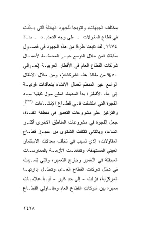 ‫ﻤﺨﺘﻠﻑ ﺍﻟﺠﺒﻬﺎﺕ، ﻭﺘﺘﻭﻴ ‪‬ﺎ ﻟﻠﺠﻬﻭﺩ ﺍﻟﻬﺎﺌﻠﺔ ﺍﻟﺘﻲ ﺒـﺫﻟﺕ‬
                           ‫ﺠ‬
‫ﻓﻲ ﻗﻁﺎﻉ ﺍﻟﻤﻘﺎﻭﻻﺕ ـ ﻋﻠﻰ ﻭﺠﻪ ﺍﻟﺘﺤﺩﻴـﺩ ـ ﻤﻨـﺫ‬
‫٤٧٩١. ﻟﻘﺩ ﺘﺘﺒﻌﻨﺎ ﻁﺭ ﹰﺎ ﻤﻥ ﻫﺫﻩ ﺍﻟﺠﻬﻭﺩ ﻓﻲ ﻓﺼـﻭل‬
                        ‫ﻓ‬
‫ﺴﺎﺒﻘﺔ؛ ﻓﻤﻥ ﺨﻼل ﺍﻟﺘﻭﺴﻊ ﻏﻴـﺭ ﺍﻟﻤﺨﻁـﻁ ﻷﻋﻤـﺎل‬
‫ﺸﺭﻜﺎﺕ ﺍﻟﻘﻁﺎﻉ ﺍﻟﻌﺎﻡ ﻓﻲ ﺍﻷﻗﻁﺎﺭ ﺍﻟﻌﺭﺒﻴـﺔ )ﺤـﻭﺍﻟﻲ‬
‫٠٥% ﻤﻥ ﻁﺎﻗﺔ ﻫﺫﻩ ﺍﻟﺸﺭﻜﺎﺕ(، ﻭﻤﻥ ﺨﻼل ﺍﻻﻨﺘﻘﺎل‬
‫ﺍﻟﻭﺍﺴﻊ ﻏﻴﺭ ﺍﻟﻤﻨﻅﻡ ﻟﻌﻤﺎل ﺍﻹﻨﺸﺎﺀ ﺒﺘﻌﺎﻗﺩﺍﺕ ﻓﺭﺩﻴـﺔ‬
‫ﺇﻟﻰ ﻫﺫﻩ ﺍﻷﻗﻁﺎﺭ؛ ﺒﺩﺃ ﺍﻟﺤﺩﻴﺙ ﺍﻟ ‪‬ﻠﺢ ﺤﻭل ﻜﻴﻔﻴﺔ ﺴـﺩ‬
                ‫ﻤ‬
‫ﺍﻟﻔﺠﻭﺓ ﺍﻟﺘﻲ ﺍﻨﻜﺸﻔﺕ ﻓـﻲ ﻗﻁـﺎﻉ ﺍﻹﻨﺸـﺎﺀﺍﺕ )٢٢٢(.‬
‫ﻭﺍﻟﺘﺭﻜﻴﺯ ﻋﻠﻰ ﻤﺸﺭﻭﻋﺎﺕ ﺍﻟﺘﻌﻤﻴﺭ ﻓﻲ ﻤﻨﻁﻘﺔ ﺍﻟﻘﻨـﺎﺓ،‬
‫ﺠﻌل ﺍﻟﻔﺠﻭﺓ ﻓﻲ ﻤﺸﺭﻭﻋﺎﺕ ﺍﻟﻤﻨﺎﻁﻕ ﺍﻷﺨﺭﻯ ﺃﻜﺜـﺭ‬
‫ﺍﺘﺴﺎ ‪‬ﺎ، ﻭﺒﺎﻟﺘﺎﻟﻲ ﺘﻜﺜﻔﺕ ﺍﻟﺸﻜﻭﻯ ﻤﻥ ﻋﺠـﺯ ﻗﻁـﺎﻉ‬
                                      ‫ﻋ‬
‫ﺍﻟﻤﻘﺎﻭﻻﺕ، ﺍﻟﺫﻱ ﺘﺴﺒﺏ ﻓﻲ ﺘﺨﻠﻑ ﻤﻌﺩﻻﺕ ﺍﻻﺴﺘﺜﻤﺎﺭ‬
‫ﺍﻟﻌﻴﻨﻲ ﺍﻟﻤﺴﺘﻬﺩﻓﺔ، ﻭﺘﻔﺎﻗﻤـﺕ ﺍﻷﺯﻤـﺔ ﺒﺎﻟﻤﻤﺎﺭﺴـﺎﺕ‬
‫ﺍﻟﻤﺤﻘﻘﺔ ﻓﻲ ﺍﻟﺘﻌﻤﻴﺭ ﻭﺨﺎﺭﺝ ﺍﻟﺘﻌﻤﻴﺭ، ﻭﺍﻟﺘﻲ ﺘﺴـﺒﺒﺕ‬
‫ﻓﻲ ﺘﺤﻠل ﺸﺭﻜﺎﺕ ﺍﻟﻘﻁﺎﻉ ﺍﻟﻌـﺎﻡ، ﻭﺘﺤﻠـل ﺇﺩﺍﺭﺘﻬـﺎ‬
‫ﺍﻟﻤﺭﻜﺯﻴﺔ، ﻓﺯﺍﻟﺕ - ﺇﻟﻰ ﺤﺩ ﻜﺒﻴﺭ - ﺃﻴـﺔ ﻋﻼﻤـﺎﺕ‬
‫ﻤﻤﻴﺯﺓ ﺒﻴﻥ ﺸﺭﻜﺎﺕ ﺍﻟﻘﻁﺎﻉ ﺍﻟﻌﺎﻡ ﻭﻤﻘـﺎﻭﻟﻲ ﺍﻟﻘﻁـﺎﻉ‬


‫٨٣٤١‬
 