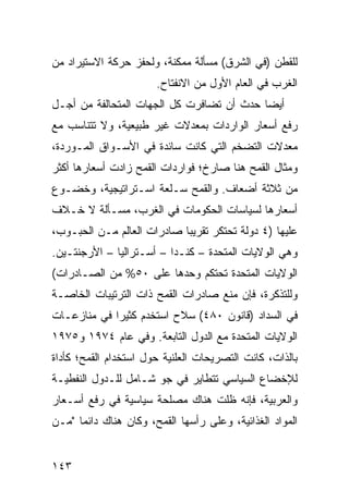 ‫ﻟﻠﻘﻁﻥ )ﻓﻲ ﺍﻟﺸﺭﻕ( ﻤﺴﺄﻟﺔ ﻤﻤﻜﻨﺔ، ﻭﻟﺤﻔﺯ ﺤﺭﻜﺔ ﺍﻻﺴﺘﻴﺭﺍﺩ ﻤﻥ‬
                       ‫ﺍﻟﻐﺭﺏ ﻓﻲ ﺍﻟﻌﺎﻡ ﺍﻷﻭل ﻤﻥ ﺍﻻﻨﻔﺘﺎﺡ.‬
‫ﺃﻴ ‪‬ﺎ ﺤﺩﺙ ﺃﻥ ﺘﻀﺎﻓﺭﺕ ﻜل ﺍﻟﺠﻬﺎﺕ ﺍﻟﻤﺘﺤﺎﻟﻔﺔ ﻤﻥ ﺃﺠـل‬
                                           ‫ﻀ‬
‫ﺭﻓﻊ ﺃﺴﻌﺎﺭ ﺍﻟﻭﺍﺭﺩﺍﺕ ﺒﻤﻌﺩﻻﺕ ﻏﻴﺭ ﻁﺒﻴﻌﻴﺔ، ﻭﻻ ﺘﺘﻨﺎﺴﺏ ﻤﻊ‬
‫ﻤﻌﺩﻻﺕ ﺍﻟﺘﻀﺨﻡ ﺍﻟﺘﻲ ﻜﺎﻨﺕ ﺴﺎﺌﺩﺓ ﻓﻲ ﺍﻷﺴـﻭﺍﻕ ﺍﻟﻤـﻭﺭﺩﺓ،‬
‫ﻭﻤﺜﺎل ﺍﻟﻘﻤﺢ ﻫﻨﺎ ﺼﺎﺭﺥ؛ ﻓﻭﺍﺭﺩﺍﺕ ﺍﻟﻘﻤﺢ ﺯﺍﺩﺕ ﺃﺴﻌﺎﺭﻫﺎ ﺃﻜﺜﺭ‬
‫ﻤﻥ ﺜﻼﺜﺔ ﺃﻀﻌﺎﻑ. ﻭﺍﻟﻘﻤﺢ ﺴـﻠﻌﺔ ﺍﺴـﺘﺭﺍﺘﻴﺠﻴﺔ، ﻭﺨﻀـﻭﻉ‬
‫ﺃﺴﻌﺎﺭﻫﺎ ﻟﺴﻴﺎﺴﺎﺕ ﺍﻟﺤﻜﻭﻤﺎﺕ ﻓﻲ ﺍﻟﻐﺭﺏ، ﻤﺴـﺄﻟﺔ ﻻ ﺨـﻼﻑ‬
‫ﻋﻠﻴﻬﺎ )٤ ﺩﻭﻟﺔ ﺘﺤﺘﻜﺭ ﺘﻘﺭﻴ ‪‬ﺎ ﺼﺎﺩﺭﺍﺕ ﺍﻟﻌﺎﻟﻡ ﻤـﻥ ﺍﻟﺤﺒـﻭﺏ،‬
                            ‫ﺒ‬
‫ﻭﻫﻲ ﺍﻟﻭﻻﻴﺎﺕ ﺍﻟﻤﺘﺤﺩﺓ – ﻜﻨـﺩﺍ – ﺃﺴـﺘﺭﺍﻟﻴﺎ – ﺍﻷﺭﺠﻨﺘـﻴﻥ.‬
‫ﺍﻟﻭﻻﻴﺎﺕ ﺍﻟﻤﺘﺤﺩﺓ ﺘﺤﺘﻜﻡ ﻭﺤﺩﻫﺎ ﻋﻠﻰ ٠٥% ﻤﻥ ﺍﻟﺼـﺎﺩﺭﺍﺕ(‬
‫ﻭﻟﻠﺘﺫﻜﺭﺓ، ﻓﺈﻥ ﻤﻨﻊ ﺼﺎﺩﺭﺍﺕ ﺍﻟﻘﻤﺢ ﺫﺍﺕ ﺍﻟﺘﺭﺘﻴﺒﺎﺕ ﺍﻟﺨﺎﺼـﺔ‬
‫ﻓﻲ ﺍﻟﺴﺩﺍﺩ )ﻗﺎﻨﻭﻥ ٠٨٤( ﺴﻼﺡ ﺍﺴ ﹸﺨﺩﻡ ﻜﺜﻴ ‪‬ﺍ ﻓﻲ ﻤﻨﺎﺯﻋـﺎﺕ‬
             ‫ﺭ‬        ‫ﺘ‬
‫ﺍﻟﻭﻻﻴﺎﺕ ﺍﻟﻤﺘﺤﺩﺓ ﻤﻊ ﺍﻟﺩﻭل ﺍﻟﺘﺎﺒﻌﺔ. ﻭﻓﻲ ﻋﺎﻡ ٤٧٩١ ﻭ٥٧٩١‬
‫ﺒﺎﻟﺫﺍﺕ، ﻜﺎﻨﺕ ﺍﻟﺘﺼﺭﻴﺤﺎﺕ ﺍﻟﻌﻠﻨﻴﺔ ﺤﻭل ﺍﺴﺘﺨﺩﺍﻡ ﺍﻟﻘﻤﺢ؛ ﻜﺄﺩﺍﺓ‬
‫ﻟﻺﺨﻀﺎﻉ ﺍﻟﺴﻴﺎﺴﻲ ﺘﺘﻁﺎﻴﺭ ﻓﻲ ﺠﻭ ﺸـﺎﻤل ﻟﻠـﺩﻭل ﺍﻟﻨﻔﻁﻴـﺔ‬
‫ﻭﺍﻟﻌﺭﺒﻴﺔ، ﻓﺈﻨﻪ ﻅﻠﺕ ﻫﻨﺎﻙ ﻤﺼﻠﺤﺔ ﺴﻴﺎﺴﻴﺔ ﻓﻲ ﺭﻓﻊ ﺃﺴـﻌﺎﺭ‬
‫ﺍﻟﻤﻭﺍﺩ ﺍﻟﻐﺫﺍﺌﻴﺔ، ﻭﻋﻠﻰ ﺭﺃﺴﻬﺎ ﺍﻟﻘﻤﺢ، ﻭﻜﺎﻥ ﻫﻨﺎﻙ ﺩﺍﺌ ‪‬ﺎ "ﻤـﻥ‬
      ‫ﻤ‬


‫٣٤١‬
 