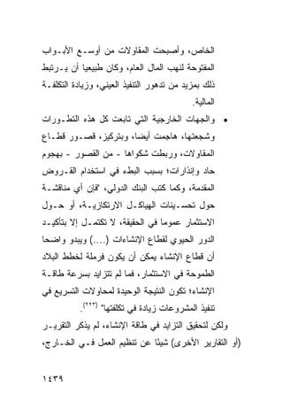 ‫ﺍﻟﺨﺎﺹ، ﻭﺃﺼﺒﺤﺕ ﺍﻟﻤﻘﺎﻭﻻﺕ ﻤﻥ ﺃﻭﺴـﻊ ﺍﻷﺒـﻭﺍﺏ‬
‫ﺍﻟﻤﻔﺘﻭﺤﺔ ﻟﻨﻬﺏ ﺍﻟﻤﺎل ﺍﻟﻌﺎﻡ، ﻭﻜﺎﻥ ﻁﺒﻴﻌ ‪‬ﺎ ﺃﻥ ﻴـﺭﺘﺒﻁ‬
           ‫ﻴ‬
‫ﺫﻟﻙ ﺒﻤﺯﻴﺩ ﻤﻥ ﺘﺩﻫﻭﺭ ﺍﻟﺘﻨﻔﻴﺫ ﺍﻟﻌﻴﻨﻲ، ﻭﺯﻴﺎﺩﺓ ﺍﻟﺘﻜﻠﻔـﺔ‬
                                           ‫ﺍﻟﻤﺎﻟﻴﺔ.‬
‫• ﻭﺍﻟﺠﻬﺎﺕ ﺍﻟﺨﺎﺭﺠﻴﺔ ﺍﻟﺘﻲ ﺘﺎﺒ ‪‬ﺕ ﻜل ﻫﺫﻩ ﺍﻟﺘﻁـﻭﺭﺍﺕ‬
                  ‫ﻌ‬
‫ﻭﺸﺠﻌﺘﻬﺎ، ﻫﺎﺠﻤﺕ ﺃﻴ ‪‬ﺎ، ﻭﺒﺘﺭﻜﻴﺯ، ﻗﺼـﻭﺭ ﻗﻁـﺎﻉ‬
      ‫‪‬‬                ‫ﻀ‬
‫ﺍﻟﻤﻘﺎﻭﻻﺕ، ﻭﺭﺒﻁﺕ ﺸﻜﻭﺍﻫﺎ - ﻤﻥ ﺍﻟﻘﺼﻭﺭ - ﺒﻬﺠﻭﻡ‬
‫ﺤﺎﺩ ﻭﺇﻨﺫﺍﺭﺍﺕ؛ ﺒﺴﺒﺏ ﺍﻟﺒﻁﺀ ﻓﻲ ﺍﺴﺘﺨﺩﺍﻡ ﺍﻟﻘـﺭﻭﺽ‬
‫ﺍﻟﻤﻘﺩﻤﺔ، ﻭﻜﻤﺎ ﻜﺘﺏ ﺍﻟﺒﻨﻙ ﺍﻟﺩﻭﻟﻲ، "ﻓﺈﻥ ﺃﻱ ﻤﻨﺎﻗﺸـﺔ‬
‫ﺤﻭل ﺘﺤﺴـﻴﻨﺎﺕ ﺍﻟﻬﻴﺎﻜـل ﺍﻻﺭﺘﻜﺎﺯﻴـﺔ، ﺃﻭ ﺤـﻭل‬
‫ﺍﻻﺴﺘﺜﻤﺎﺭ ﻋﻤﻭ ‪‬ﺎ ﻓﻲ ﺍﻟﺤﻘﻴﻘﺔ، ﻻ ﺘﻜﺘﻤـل ﺇﻻ ﺒﺘﺄﻜﻴـﺩ‬
                                 ‫ﻤ‬
‫ﺍﻟﺩﻭﺭ ﺍﻟﺤﻴﻭﻱ ﻟﻘﻁﺎﻉ ﺍﻹﻨﺸﺎﺀﺍﺕ )....( ﻭﻴﺒﺩﻭ ﻭﺍﻀ ‪‬ﺎ‬
 ‫ﺤ‬
‫ﺃﻥ ﻗﻁﺎﻉ ﺍﻹﻨﺸﺎﺀ ﻴﻤﻜﻥ ﺃﻥ ﻴﻜﻭﻥ ﻓﺭﻤﻠﺔ ﻟﺨﻁﻁ ﺍﻟﺒﻼﺩ‬
‫ﺍﻟﻁﻤﻭﺤﺔ ﻓﻲ ﺍﻻﺴﺘﺜﻤﺎﺭ، ﻓﻤﺎ ﻟﻡ ﺘﺘﺯﺍﻴﺩ ﺒﺴﺭﻋﺔ ﻁﺎﻗـﺔ‬
‫ﺍﻹﻨﺸﺎﺀ؛ ﺘﻜﻭﻥ ﺍﻟﻨﺘﻴﺠﺔ ﺍﻟﻭﺤﻴﺩﺓ ﻟﻤﺤﺎﻭﻻﺕ ﺍﻟﺘﺴﺭﻴﻊ ﻓﻲ‬
          ‫ﺘﻨﻔﻴﺫ ﺍﻟﻤﺸﺭﻭﻋﺎﺕ ﺯﻴﺎﺩﺓ ﻓﻲ ﺘﻜﻠﻔﺘﻬﺎ" )٣٢٢(.‬
‫ﻭﻟﻜﻥ ﻟﺘﺤﻘﻴﻕ ﺍﻟﺘﺯﺍﻴﺩ ﻓﻲ ﻁﺎﻗﺔ ﺍﻹﻨﺸﺎﺀ، ﻟﻡ ﻴﺫﻜﺭ ﺍﻟﺘﻘﺭﻴـﺭ‬
                                                ‫‪‬‬
‫)ﺃﻭ ﺍﻟﺘﻘﺎﺭﻴﺭ ﺍﻷﺨﺭﻯ( ﺸﻴ ًﺎ ﻋﻥ ﺘﻨﻅﻴﻡ ﺍﻟﻌﻤل ﻓـﻲ ﺍﻟﺨـﺎﺭﺝ،‬
                             ‫ﺌ‬


‫٩٣٤١‬
 