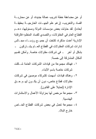 ‫ﺃﻭ ﻋﻥ ﻤﻀﺎﻋﻔﺔ ﺨﻁﺔ ﺘﺩﺭﻴﺏ ﻋﻤﺎﻟﺔ ﺠﺩﻴﺩﺓ، ﺃﻭ ﻋﻥ ﻤﺤﺎﺭﺒـﺔ‬
‫ﺍﻟﻔﺴﺎﺩ ﻭﺍﻟﺘﺨﺭﻴﺏ، )ﺭﻏﻡ ﻋﻠﻡ ﺍﻟﺠﻬـﺎﺕ ﺍﻟﺨﺎﺭﺠﻴـﺔ ﺒﺤﻘﻴﻘـﺔ‬
‫ﺃﺒﻌﺎﺩﻩ(. ﻟﻘﺩ ﺤﺎﻭﻟﺕ ﺒﻌﺽ ﻤﺅﺴﺴﺎﺕ ﺍﻟﺩﻭﻟﺔ ﻭﻤﺴﺌﻭﻟﻴﻬﺎ، ﺩﻋـﻡ‬
‫‪‬‬                             ‫‪‬‬
‫ﺍﻟﻘﻁﺎﻉ ﺍﻟﻌﺎﻡ ﻓﻲ ﺍﻟﻤﻘﺎﻭﻻﺕ، ﻭﺍﻟﺘﺼﺩﻱ ﻟﻠﻔﺴﺎﺩ ﺍﻟﻤﻨﻅﻡ؛ ﻓﺎﻟﺭﻗﺎﺒﺔ‬
‫ﺍﻹﺩﺍﺭﻴﺔ ﺃﻋﺩﺕ ﻤﺫﻜﺭﺓ، ﻜﺸﻔﺕ ﺃﻥ ﺠﻤﻴـﻊ ﺭﺅﺴـﺎﺀ ﻤﺠـﺎﻟﺱ‬
                    ‫‪‬‬
‫ﺇﺩﺍﺭﺍﺕ ﺸﺭﻜﺎﺕ ﺍﻟﻤﻘﺎﻭﻻﺕ ﻓﻲ ﺍﻟﻘﻁﺎﻉ ﺍﻟﻌـﺎﻡ ﻴﺸـﺎﺭﻜﻭﻥ ـ‬
‫ﺒﺸﻜل ﺃﻭ ﺁﺨﺭ ـ ﻓﻲ ﺸﺭﻜﺎﺕ ﻤﻘﺎﻭﻻﺕ ﺨﺎﺼﺔ. ﻭﺃﻤﻜﻥ ﺘﻘﺴﻴﻡ‬
‫‪‬‬
                              ‫ﺃﺸﻜﺎل ﺍﻟﻤﺸﺎﺭﻜﺔ ﺇﻟﻰ ﺨﻤﺴﺔ:‬
‫١- ﻓﻬﻨﺎﻙ ﻤﺠﻤﻭﻋﺔ ﻤﻥ ﻗﻴﺎﺩﺍﺕ ﺍﻟﺸﺭﻜﺎﺕ ﺍﻟﻌﺎﻤﺔ ﺸـﻜﻠﺕ‬
                      ‫ﺸﺭﻜﺎﺕ ﺨﺎﺼﺔ ﺒﺎﺴﻡ ﺍﻷﺒﻨﺎﺀ.‬
‫٢- ﻭﻫﻨﺎﻙ ﻗﻴﺎﺩﺍﺕ ﺃﺴﻬﻤﺕ ﻜﺸﺭﻜﺎﺀ ﻤﻭﺼﻴﻥ ﻓﻲ ﺸﺭﻜﺎﺕ‬
‫ﻤﻘﺎﻭﻻﺕ ﻗﻁﺎﻉ ﺨﺎﺹ، ﺩﻭﻥ ﺃﻥ ﻴﻜـﻭﻥ ﻟﻬـﻡ ﺤـﻕ‬
                     ‫ﺍﻹﺩﺍﺭﺓ )ﺘﺤﺎﻴﻼ ﻋﻠﻰ ﺍﻟﻘﺎﻨﻭﻥ(.‬
                                   ‫ﹰ‬
‫٣- ﻤﺠﻤﻭﻋﺔ ﻤﺭﺨﺹ ﻟﻬﺎ ﺒﻤﺯﺍﻭﻟﺔ ﺍﻷﻋﻤﺎل ﻭﺍﻻﺴﺘﺸﺎﺭﺍﺕ‬
                                        ‫ﺍﻟﻬﻨﺩﺴﻴﺔ.‬
‫٤- ﻤﺠﻤﻭﻋﺔ ﺘﻌﻤل ﻓﻲ ﺒﻌﺽ ﺸﺭﻜﺎﺕ ﺍﻟﻘﻁﺎﻉ ﺍﻟﺨـﺎﺹ‬
                                    ‫ﺨﺎﺭﺝ ﺍﻟﺒﻼﺩ.‬




‫٠٤٤١‬
 