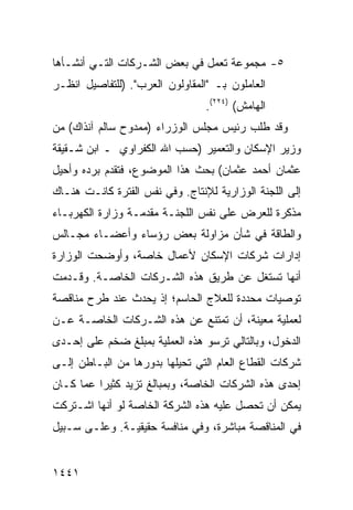 ‫٥- ﻤﺠﻤﻭﻋﺔ ﺘﻌﻤل ﻓﻲ ﺒﻌﺽ ﺍﻟﺸـﺭﻜﺎﺕ ﺍﻟﺘـﻲ ﺃﻨﺸـﺄﻫﺎ‬
‫ﺍﻟﻌﺎﻤﻠﻭﻥ ﺒـ "ﺍﻟﻤﻘﺎﻭﻟﻭﻥ ﺍﻟﻌﺭﺏ". )ﻟﻠﺘﻔﺎﺼﻴل ﺍﻨﻅـﺭ‬
                                 ‫ﺍﻟﻬﺎﻤﺵ( )٤٢٢(.‬
‫ﻭﻗﺩ ﻁﻠﺏ ﺭﺌﻴﺱ ﻤﺠﻠﺱ ﺍﻟﻭﺯﺭﺍﺀ )ﻤﻤﺩﻭﺡ ﺴﺎﻟﻡ ﺁﻨﺫﺍﻙ( ﻤﻥ‬
‫ﻭﺯﻴﺭ ﺍﻹﺴﻜﺎﻥ ﻭﺍﻟﺘﻌﻤﻴﺭ )ﺤﺴﺏ ﺍﷲ ﺍﻟﻜﻔﺭﺍﻭﻱ ـ ﺍﺒﻥ ﺸـﻘﻴﻘﺔ‬
‫ﻋﺜﻤﺎﻥ ﺃﺤﻤﺩ ﻋﺜﻤﺎﻥ( ﺒﺤﺙ ﻫﺫﺍ ﺍﻟﻤﻭﻀﻭﻉ، ﻓﺘﻘﺩﻡ ﺒﺭﺩﻩ ﻭﺃﺤﻴل‬
‫ﺇﻟﻰ ﺍﻟﻠﺠﻨﺔ ﺍﻟﻭﺯﺍﺭﻴﺔ ﻟﻺﻨﺘﺎﺝ. ﻭﻓﻲ ﻨﻔﺱ ﺍﻟﻔﺘﺭﺓ ﻜﺎﻨـﺕ ﻫﻨـﺎﻙ‬
‫ﻤﺫﻜﺭﺓ ﻟﻠﻌﺭﺽ ﻋﻠﻰ ﻨﻔﺱ ﺍﻟﻠﺠﻨـﺔ ﻤﻘﺩﻤـﺔ ﻭﺯﺍﺭﺓ ﺍﻟﻜﻬﺭﺒـﺎﺀ‬
‫ﻭﺍﻟﻁﺎﻗﺔ ﻓﻲ ﺸﺄﻥ ﻤﺯﺍﻭﻟﺔ ﺒﻌﺽ ﺭﺅﺴﺎﺀ ﻭﺃﻋﻀـﺎﺀ ﻤﺠـﺎﻟﺱ‬
‫ﺇﺩﺍﺭﺍﺕ ﺸﺭﻜﺎﺕ ﺍﻹﺴﻜﺎﻥ ﻷﻋﻤﺎل ﺨﺎﺼﺔ، ﻭﺃﻭﻀﺤﺕ ﺍﻟﻭﺯﺍﺭﺓ‬
‫ﺃﻨﻬﺎ ﺘﺴﺘﻐل ﻋﻥ ﻁﺭﻴﻕ ﻫﺫﻩ ﺍﻟﺸـﺭﻜﺎﺕ ﺍﻟﺨﺎﺼـﺔ. ﻭﻗـﺩﻤﺕ‬
‫ﺘﻭﺼﻴﺎﺕ ﻤﺤﺩﺩﺓ ﻟﻠﻌﻼﺝ ﺍﻟﺤﺎﺴﻡ؛ ﺇﺫ ﻴﺤﺩﺙ ﻋﻨﺩ ﻁﺭﺡ ﻤﻨﺎﻗﺼﺔ‬
‫ﻟﻌﻤﻠﻴﺔ ﻤﻌﻴﻨﺔ، ﺃﻥ ﺘﻤﺘﻨﻊ ﻋﻥ ﻫﺫﻩ ﺍﻟﺸـﺭﻜﺎﺕ ﺍﻟﺨﺎﺼـﺔ ﻋـﻥ‬
‫ﺍﻟﺩﺨﻭل، ﻭﺒﺎﻟﺘﺎﻟﻲ ﺘﺭﺴﻭ ﻫﺫﻩ ﺍﻟﻌﻤﻠﻴﺔ ﺒﻤﺒﻠﻎ ﻀﺨﻡ ﻋﻠﻰ ﺇﺤـﺩﻯ‬
‫ﺸﺭﻜﺎﺕ ﺍﻟﻘﻁﺎﻉ ﺍﻟﻌﺎﻡ ﺍﻟﺘﻲ ﺘﺤﻴﻠﻬﺎ ﺒﺩﻭﺭﻫﺎ ﻤﻥ ﺍﻟﺒـﺎﻁﻥ ﺇﻟـﻰ‬
‫ﺇﺤﺩﻯ ﻫﺫﻩ ﺍﻟﺸﺭﻜﺎﺕ ﺍﻟﺨﺎﺼﺔ، ﻭﺒﻤﺒﺎﻟﻎ ﺘﺯﻴﺩ ﻜﺜﻴ ‪‬ﺍ ﻋﻤﺎ ﻜـﺎﻥ‬
          ‫ﺭ‬          ‫ﹶ‬
‫ﻴﻤﻜﻥ ﺃﻥ ﺘﺤﺼل ﻋﻠﻴﻪ ﻫﺫﻩ ﺍﻟﺸﺭﻜﺔ ﺍﻟﺨﺎﺼﺔ ﻟﻭ ﺃﻨﻬﺎ ﺍﺸـﺘﺭﻜﺕ‬
‫ﻓﻲ ﺍﻟﻤﻨﺎﻗﺼﺔ ﻤﺒﺎﺸﺭﺓ، ﻭﻓﻲ ﻤﻨﺎﻓﺴﺔ ﺤﻘﻴﻘﻴـﺔ. ﻭﻋﻠـﻰ ﺴـﺒﻴل‬


‫١٤٤١‬
 