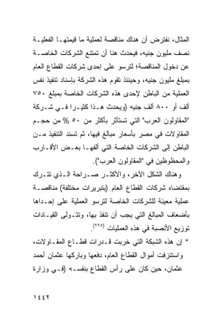 ‫ﺍﻟﻤﺜﺎل، ﻨﻔﺘﺭﺽ ﺃﻥ ﻫﻨﺎﻙ ﻤﻨﺎﻗﺼﺔ ﻟﻌﻤﻠﻴﺔ ﻤﺎ ﻗﻴﻤﺘﻬـﺎ ﺍﻟﻔﻌﻠﻴـﺔ‬
‫ﻨﺼﻑ ﻤﻠﻴﻭﻥ ﺠﻨﻴﻪ، ﻓﻴﺤﺩﺙ ﻫﻨﺎ ﺃﻥ ﺘﻤﺘﻨﻊ ﺍﻟﺸﺭﻜﺎﺕ ﺍﻟﺨﺎﺼـﺔ‬
‫ﻋﻥ ﺩﺨﻭل ﺍﻟﻤﻨﺎﻗﺼﺔ؛ ﻟﺘﺭﺴﻭ ﻋﻠﻰ ﺇﺤﺩﻯ ﺸﺭﻜﺎﺕ ﺍﻟﻘﻁﺎﻉ ﺍﻟﻌﺎﻡ‬
‫ﺒﻤﺒﻠﻎ ﻤﻠﻴﻭﻥ ﺠﻨﻴﻪ، ﻭﺤﻴﻨﺌﺫ ﺘﻘﻭﻡ ﻫﺫﻩ ﺍﻟﺸﺭﻜﺔ ﺒﺈﺴﻨﺎﺩ ﺘﻨﻔﻴﺫ ﻨﻔﺱ‬
‫ﺍﻟﻌﻤﻠﻴﺔ ﻤﻥ ﺍﻟﺒﺎﻁﻥ ﻹﺤﺩﻯ ﻫﺫﻩ ﺍﻟﺸﺭﻜﺎﺕ ﺍﻟﺨﺎﺼﺔ ﺒﻤﺒﻠﻎ ٠٥٧‬
‫ﺃﻟﻑ ﺃﻭ ٠٠٨ ﺃﻟﻑ ﺠﻨﻴﻪ )ﻭﻴﺤﺩﺙ ﻫـﺫﺍ ﻜﺜﻴـ ‪‬ﺍ ﻓـﻲ ﺸـﺭﻜﺔ‬
           ‫ﺭ‬
‫"ﺍﻟﻤﻘﺎﻭﻟﻭﻥ ﺍﻟﻌﺭﺏ" ﺍﻟﺘﻲ ﺘﺴﺘﺄﺜﺭ ﺒﺄﻜﺜﺭ ﻤﻥ ٠٥ % ﻤﻥ ﺤﺠـﻡ‬
‫ﺍﻟﻤﻘﺎﻭﻻﺕ ﻓﻲ ﻤﺼﺭ ﺒﺄﺴﻌﺎﺭ ﻤﺒﺎﹶﻎ ﻓﻴﻬﺎ، ﺜﻡ ﹸﺴﻨﺩ ﺍﻟﺘﻨﻔﻴﺫ ﻤـﻥ‬
               ‫ﺘ‬           ‫ﻟ‬
‫ﺍﻟﺒﺎﻁﻥ ﺇﻟﻰ ﺍﻟﺸﺭﻜﺎﺕ ﺍﻟﺨﺎﺼﺔ ﺍﻟﺘﻲ ﺃﻟﻔﻬـﺎ ﺒﻌـﺽ ﺍﻷﻗـﺎﺭﺏ‬
                     ‫ﻭﺍﻟﻤﺤﻅﻭﻅﻴﻥ ﻓﻲ "ﺍﻟﻤﻘﺎﻭﻟﻭﻥ ﺍﻟﻌﺭﺏ"(.‬
‫ﻭﻫﻨﺎﻙ ﺍﻟﺸﻜل ﺍﻵﺨﺭ، ﻭﺍﻷﻜﺜـﺭ ﺼـﺭﺍﺤﺔ ﺍﻟـﺫﻱ ﺘﺘـﺭﻙ‬
‫ﺒﻤﻘﺘﻀﺎﻩ ﺸﺭﻜﺎﺕ ﺍﻟﻘﻁﺎﻉ ﺍﻟﻌﺎﻡ )ﺒﺘﺒﺭﻴﺭﺍﺕ ﻤﺨﺘﻠﻔﺔ( ﻤﻨﺎﻗﺼـﺔ‬
‫ﻋﻤﻠﻴﺔ ﻤﻌﻴﻨﺔ ﻟﻠﺸﺭﻜﺎﺕ ﺍﻟﺨﺎﺼﺔ ﻟﺘﺭﺴﻭ ﺍﻟﻌﻤﻠﻴﺔ ﻋﻠﻰ ﺇﺤـﺩﺍﻫﺎ‬
‫ﺒﺄﻀﻌﺎﻑ ﺍﻟﻤﺒﺎﻟﻎ ﺍﻟﺘﻲ ﻴﺠﺏ ﺃﻥ ﺘﻨﻔﺫ ﺒﻬﺎ، ﻭﺘﺘـﻭﻟﻰ ﺍﻟﻘﻴـﺎﺩﺍﺕ‬
                    ‫ﺘﻭﺯﻴﻊ ﺍﻷﻨﺼﺒﺔ ﻓﻲ ﻫﺫﻩ ﺍﻟﻌﻤﻠﻴﺎﺕ )٥٢٢(.‬
‫* ﺇﻥ ﻫﺫﻩ ﺍﻟﺸﺒﻜﺔ ﺍﻟﺘﻲ ﺨﺭﺒﺕ ﻗـﺩﺭﺍﺕ ﻗﻁـﺎﻉ ﺍﻟﻤﻘـﺎﻭﻻﺕ،‬
                                  ‫ﹶ‬
‫ﻭﺍﺴﺘﻨﺯﻓﺕ ﺃﻤﻭﺍل ﺍﻟﻘﻁﺎﻉ ﺍﻟﻌﺎﻡ، ﺩﻓﻌﻬﺎ ﻭﺒﺎﺭﻜﻬﺎ ﻋﺜﻤﺎﻥ ﺃﺤﻤﺩ‬
‫ﻋﺜﻤﺎﻥ، ﺤﻴﻥ ﻜﺎﻥ ﻋﻠﻰ ﺭﺃﺱ ﺍﻟﻘﻁﺎﻉ ﺒﻨﻔﺴـﻪ )ﻓـﻲ ﻭﺯﺍﺭﺓ‬


‫٢٤٤١‬
 