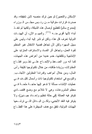 ‫ﺍﻹﺴﻜﺎﻥ ﻭﺍﻟﺘﻌﻤﻴﺭ( ﺜﻡ ﺤﻴﻥ ﺘﺭﻙ ﻤﻨﺼﺒﻪ ﻻﺒﻥ ﺸﻘﻴﻘﺘﻪ، ﻭﻗﺩ‬
‫ﺼﺩﺭﺕ ﻗﺭﺍﺭﺍﺕ ﻤﺘﻭﺍﻟﻴﺔ ﻤـﻥ ﺭﺌـﻴﺱ ﻤﺠﻠـﺱ ﺍﻟـﻭﺯﺭﺍﺀ‬
‫)ﻤﻤﺩﻭﺡ ﺴﺎﻟﻡ( ﻟﺘﻘﻁﻴﻊ ﺃﻭﺼﺎل ﻫﺫﻩ ﺍﻟﺸﺒﻜﺔ، ﻭﻟﻜﻨﻬﺎ ﻟﻡ ﺘﻨﻔـﺫ‬
‫ﺃﺒ ‪‬ﺍ؛ ﻷﻨﻬﺎ ﺃﻗﻭﻯ ﻤﻨـﻪ )٦٢٢(. ﻭﺍﻟﻤﻬـﻡ ﺍﻵﻥ، ﺃﻥ ﺍﻟﻬﻴﺌـﺎﺕ‬
                                                 ‫ﺩ‬
‫ﺍﻟﺩﻭﻟﻴﺔ ﺘﻌﺭﻑ ﻜل ﻫﺫﺍ، ﻭﻟﻜﻥ ﻟﻡ ﺘ ِﺭ ﺇﻟﻴﻪ ﺃﺒ ‪‬ﺍ، ﻭﻟﻴﺱ ﻋﻠﻰ‬
           ‫ﺩ‬          ‫ﹸﺸ‬
‫ﺴﺒﻴل ﺍﻟﺴﻬﻭ؛ ﻭﻟﻜﻥ ﻷﻥ ﺘﺠﺎﻫل ﻗﻀﻴﺔ ﺍﻻﻨﺘﻘﺎل ﻏﻴﺭ ﺍﻟﻤﻨﻅﻡ‬
‫ﻟﻘﻭﺓ ﺍﻟﻌﻤل، ﻭﺘﺠﺎﻫل ﺃﺜﺭ ﺍﻟﻔﺴﺎﺩ ﻭﺍﻻﺴﺘﻨﺯﺍﻑ ﺍﻟﻤﺘﺯﺍﻴﺩ ﻋﻠﻰ‬
‫ﺍﻹﻨﺘﺎﺠﻴﺔ ﻭﺘﻜﻠﻔﺘﻬﺎ، ﺨﺩﻡ ﻋﺩﻴ ‪‬ﺍ ﻤﻥ ﺃﻏﺭﺍﺽ ﻫﺫﻩ ﺍﻟﺠﻬﺎﺕ،‬
                      ‫ﺩ‬
‫ﻜﻤﺎ ﺃﻨﻪ ﺒﺭﺭ ﺍﻟﻀـﻐﻁ ﻭﺍﻹﻟﺤـﺎﺡ ﻋﻠـﻰ ﺘﻁـﻭﻴﺭ ﻗﻁـﺎﻉ‬
‫ﺍﻟﻤﻘﺎﻭﻻﺕ، ﻭﺯﻴﺎﺩﺓ ﻁﺎﻗﺘﻪ، ﻤﻥ ﺨﻼل ﺘﻜﻨﻭﻟﻭﺠﻴﺎ ﻜﺜﻴﻔﺔ ﺭﺃﺱ‬
‫ﺍﻟﻤﺎل، ﻭﻤﻥ ﺨﻼل "ﻤﻭﺍﻫﺏ ﻭﻗﺩﺭﺍﺕ" ﺍﻟﻤﻘﺎﻭﻟﻴﻥ ﺍﻷﺠﺎﻨـﺏ.‬
‫ﻭﺍﻟﺘﻭﺴﻊ ﻓﻲ ﺍﺴﺘﺨﺩﺍﻡ ﺘﻜﻨﻭﻟﻭﺠﻴﺎ ﺫﺍﺕ ﺭﺃﺴﻤﺎل ﻜﺜﻴـﻑ ﻓـﻲ‬
‫ﻋﻤﻠﻴﺎﺕ ﺍﻹﻨﺸﺎﺀ، ﻤﺴﺄﻟﺔ ﻻ ﺘﺩﻋﻭ ﺇﻟﻴﻬﺎ ﺤﺎﺠـﺔ ﻤﻠﺤـﺔ ﻓـﻲ‬
                             ‫ﹲ‬
‫ﻤﻌﻅﻡ ﺍﻟﻤﺸﺭﻭﻋﺎﺕ، ﻭﻫﻲ ﻻ ﺘﺘﻼﺀﻡ ﻤﻊ ﻭﻀﻊ ﺍﻗﺘﺼـﺎﺩﻱ‬
‫ﺘﺘﻭﻓﺭ ﻓﻴﻪ ﺍﻟﻌﻤﺎﻟﺔ )ﻓﻲ ﺤﺎﻟﺔ ﺘﻨﻅﻴﻡ ﻭﺇﻋـﺩﺍﺩ ﺠﻴـﺩﻴﻥ(، ﻭﻻ‬
‫ﻴﺘﻭﻓﺭ ﻓﻴﻪ ﺍﻟﻨﻘﺩ ﺍﻷﺠﻨﺒﻲ، ﻭﻟﻜـﻥ ﺍﻟﺒـﺩﺍﺌل ﺍﻟﺘـﻲ ﺘﺭﺸـﺤﻬﺎ‬
                                     ‫‪‬‬
‫ﺍﻟﻬﻴﺌﺎﺕ ﺍﻟﺩﻭﻟﻴﺔ، ﺘﺘﻔﻕ ﻤﻊ ﻫﺩﻑ ﺍﻟﺴﻴﻁﺭﺓ ﻋﻠﻰ ﻫﺫﺍ ﺍﻟﻘﻁـﺎﻉ‬




‫٣٤٤١‬
 