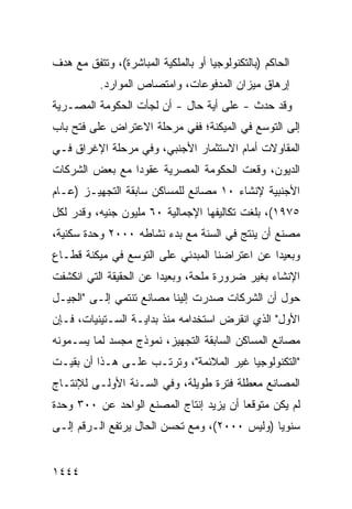 ‫ﺍﻟﺤﺎﻜﻡ )ﺒﺎﻟﺘﻜﻨﻭﻟﻭﺠﻴﺎ ﺃﻭ ﺒﺎﻟﻤﻠﻜﻴﺔ ﺍﻟﻤﺒﺎﺸﺭﺓ(، ﻭﺘﺘﻔﻕ ﻤﻊ ﻫﺩﻑ‬
           ‫ﺇﺭﻫﺎﻕ ﻤﻴﺯﺍﻥ ﺍﻟﻤﺩﻓﻭﻋﺎﺕ، ﻭﺍﻤﺘﺼﺎﺹ ﺍﻟﻤﻭﺍﺭﺩ.‬
‫ﻭﻗﺩ ﺤﺩﺙ - ﻋﻠﻰ ﺃ ‪‬ﺔ ﺤﺎل - ﺃﻥ ﻟﺠﺄﺕ ﺍﻟﺤﻜﻭﻤﺔ ﺍﻟﻤﺼـﺭﻴﺔ‬
                      ‫‪‬‬         ‫ﻴ‬
‫ﺇﻟﻰ ﺍﻟﺘﻭﺴﻊ ﻓﻲ ﺍﻟﻤﻴﻜﻨﺔ؛ ﻓﻔﻲ ﻤﺭﺤﻠﺔ ﺍﻻﻋﺘﺭﺍﺽ ﻋﻠﻰ ﻓﺘﺢ ﺒﺎﺏ‬
‫ﺍﻟﻤﻘﺎﻭﻻﺕ ﺃﻤﺎﻡ ﺍﻻﺴﺘﺜﻤﺎﺭ ﺍﻷﺠﻨﺒﻲ، ﻭﻓﻲ ﻤﺭﺤﻠﺔ ﺍﻹﻏﺭﺍﻕ ﻓـﻲ‬
‫ﺍﻟﺩﻴﻭﻥ، ﻭﻗﻌﺕ ﺍﻟﺤﻜﻭﻤﺔ ﺍﻟﻤﺼﺭﻴﺔ ﻋﻘﻭ ‪‬ﺍ ﻤﻊ ﺒﻌﺽ ﺍﻟﺸﺭﻜﺎﺕ‬
                ‫ﺩ‬
‫ﺍﻷﺠﻨﺒﻴﺔ ﻹﻨﺸﺎﺀ ٠١ ﻤﺼﺎﻨﻊ ﻟﻠﻤﺴﺎﻜﻥ ﺴﺎﺒﻘﺔ ﺍﻟﺘﺠﻬﻴـﺯ )ﻋـﺎﻡ‬
‫٥٧٩١(، ﺒﻠﻐﺕ ﺘﻜﺎﻟﻴﻔﻬﺎ ﺍﻹﺠﻤﺎﻟﻴﺔ ٠٦ ﻤﻠﻴﻭﻥ ﺠﻨﻴﻪ، ﻭﻗﺩﺭ ﻟﻜل‬
‫ﻤﺼﻨﻊ ﺃﻥ ﻴﻨﺘﺞ ﻓﻲ ﺍﻟﺴﻨﺔ ﻤﻊ ﺒﺩﺀ ﻨﺸﺎﻁﻪ ٠٠٠٢ ﻭﺤﺩﺓ ﺴﻜﻨﻴﺔ،‬
‫ﻭﺒﻌﻴ ‪‬ﺍ ﻋﻥ ﺍﻋﺘﺭﺍﻀﻨﺎ ﺍﻟﻤﺒﺩﺌﻲ ﻋﻠﻰ ﺍﻟﺘﻭﺴﻊ ﻓﻲ ﻤﻴﻜﻨﺔ ﻗﻁـﺎﻉ‬
                                               ‫ﺩ‬
‫ﺍﻹﻨﺸﺎﺀ ﺒﻐﻴﺭ ﻀﺭﻭﺭﺓ ﻤﻠﺤﺔ، ﻭﺒﻌﻴ ‪‬ﺍ ﻋﻥ ﺍﻟﺤﻘﻴﻘﺔ ﺍﻟﺘﻲ ﺍﻨﻜﺸﻔﺕ‬
                        ‫ﺩ‬
‫ﺤﻭل ﺃﻥ ﺍﻟﺸﺭﻜﺎﺕ ﺼﺩﺭﺕ ﺇﻟﻴﻨﺎ ﻤﺼﺎﻨﻊ ﺘﻨﺘﻤﻲ ﺇﻟـﻰ "ﺍﻟﺠﻴـل‬
                   ‫‪‬‬
‫ﺍﻷﻭل" ﺍﻟﺫﻱ ﺍﻨﻘﺭﺽ ﺍﺴﺘﺨﺩﺍﻤﻪ ﻤﻨﺫ ﺒﺩﺍﻴـﺔ ﺍﻟﺴـﺘﻴﻨﻴﺎﺕ، ﻓـﺈﻥ‬
‫ﻤﺼﺎﻨﻊ ﺍﻟﻤﺴﺎﻜﻥ ﺍﻟﺴﺎﺒﻘﺔ ﺍﻟﺘﺠﻬﻴﺯ، ﻨﻤﻭﺫﺝ ﻤﺠﺴﺩ ﻟﻤﺎ ﻴﺴـﻤﻭﻨﻪ‬
‫"ﺍﻟﺘﻜﻨﻭﻟﻭﺠﻴﺎ ﻏﻴﺭ ﺍﻟﻤﻼﺌﻤﺔ"، ﻭﺘﺭﺘـﺏ ﻋﻠـﻰ ﻫـﺫﺍ ﺃﻥ ﺒﻘﻴـﺕ‬
‫ﺍﻟﻤﺼﺎﻨﻊ ﻤﻌﻁﻠﺔ ﻓﺘﺭﺓ ﻁﻭﻴﻠﺔ، ﻭﻓﻲ ﺍﻟﺴـﻨﺔ ﺍﻷﻭﻟـﻰ ﻟﻺﻨﺘـﺎﺝ‬
‫ﻟﻡ ﻴﻜﻥ ﻤﺘﻭﻗ ‪‬ﺎ ﺃﻥ ﻴﺯﻴﺩ ﺇﻨﺘﺎﺝ ﺍﻟﻤﺼﻨﻊ ﺍﻟﻭﺍﺤﺩ ﻋﻥ ٠٠٣ ﻭﺤﺩﺓ‬
                                         ‫ﻌ‬
‫ﺴﻨﻭ ‪‬ﺎ )ﻭﻟﻴﺱ ٠٠٠٢(، ﻭﻤﻊ ﺘﺤﺴﻥ ﺍﻟﺤﺎل ﻴﺭﺘﻔﻊ ﺍﻟـﺭﻗﻡ ﺇﻟـﻰ‬
                                               ‫ﻴ‬


‫٤٤٤١‬
 