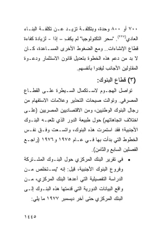 ‫٠٠٧ ﺃﻭ ٠٠٨ ﻭﺤﺩﺓ، ﻭﺒﺘﻜﻠﻔـﺔ ﺘﺯﻴـﺩ ﻋـﻥ ﺘﻜﻠﻔـﺔ ﺍﻟﺒﻨـﺎﺀ‬
‫ﺍﻟﻌﺎﺩﻱ)٧٢٢(. "ﺴﺤﺭ ﺍﻟﺘﻜﻨﻭﻟﻭﺠﻴﺎ" ﻟﻡ ﻴﻜﻑ – ﺇ ﹰﺍ - ﻟﺯﻴﺎﺩﺓ ﻜﻔﺎﺀﺓ‬
                ‫ِ ﺫ‬
‫ﻗﻁﺎﻉ ﺍﻹﻨﺸﺎﺀﺍﺕ.. ﻭﻤﻊ ﺍﻟﻀﻐﻭﻁ ﺍﻷﺨﺭﻯ ﺍﻟﻤﺴـﺎﻋﺩﺓ، ﻜـﺎﻥ‬
‫ﻻ ﺒﺩ ﻤﻥ ﺩﻋﻡ ﻫﺫﻩ ﺍﻟﺨﻁﻭﺓ ﺒﺘﻌﺩﻴل ﻗﺎﻨﻭﻥ ﺍﻻﺴﺘﺜﻤﺎﺭ ﻭﺩﻋـﻭﺓ‬
                           ‫ﺍﻟﻤﻘﺎﻭﻟﻴﻥ ﺍﻷﺠﺎﻨﺏ ﻟﻴ ِﺩﻭﺍ ﺒﺄﻨﻔﺴﻬﻡ.‬
                                       ‫ﻔ‬

                                     ‫)٣( ﻗﻁﺎﻉ ﺍﻟﺒﻨﻭﻙ:‬
‫ﺘﻭﺍﺼل ﺍﻟﻬﺠـﻭﻡ ﻻﺴـﺘﻜﻤﺎل ﺍﻟﺴـﻴﻁﺭﺓ ﻋﻠـﻰ ﺍﻟﻘﻁـﺎﻉ‬
                               ‫‪‬‬
‫ﺍﻟﻤﺼﺭﻓﻲ. ﻭﺘﻭﺍﻟﺕ ﺼﻴﺤﺎﺕ ﺍﻟﺘﺤﺫﻴﺭ ﻭﻋﻼﻤﺎﺕ ﺍﻻﺴﺘﻔﻬﺎﻡ ﻤﻥ‬
                           ‫ﹸ‬
‫ﺭﺠﺎل ﺍﻟﺒﻨﻭﻙ ﺍﻟﻭﻁﻨﻴﻴﻥ، ﻭﻤﻥ ﺍﻻﻗﺘﺼﺎﺩﻴﻴﻥ ﺍﻟﻤﺼﺭﻴﻴﻥ )ﻋﻠـﻰ‬
‫ﺍﺨﺘﻼﻑ ﺍﺘﺠﺎﻫﺎﺘﻬﻡ( ﺤﻭل ﻁﺒﻴﻌﺔ ﺍﻟﺩﻭﺭ ﺍﻟﺫﻱ ﺘﻠﻌﺒـﻪ ﺍﻟﺒﻨـﻭﻙ‬
‫ﺍﻷﺠﻨﺒﻴﺔ؛ ﻓﻘﺩ ﺍﺴﺘﻤﺭﺕ ﻫﺫﻩ ﺍﻟﺒﻨﻭ ‪ ،‬ﻭﺍﺘﺴـﻌﺕ ﻭﻓـﻕ ﻨﻔـﺱ‬
                   ‫ﻙ‬
‫ﺍﻟﺨﻁﻭﻁ ﺍﻟﺘﻲ ﺒﺩﺃﺕ ﺒﻬﺎ ﻓـﻲ ﻋـﺎﻡ ٥٧٩١ ﻭ٦٧٩١ )ﺭﺍﺠـﻊ‬
                                  ‫ﺍﻟﻔﺼﻠﻴﻥ ﺍﻟﺴﺎﺒﻊ ﻭﺍﻟﺜﺎﻤﻥ(.‬
‫• ﻓﻲ ﺘﻘﺭﻴﺭ ﺍﻟﺒﻨﻙ ﺍﻟﻤﺭﻜﺯﻱ ﺤﻭل ﺍﻟﺒﻨـﻭﻙ ﺍﻟﻤﺸـﺘﺭﻜﺔ‬
‫ﻭﻓﺭﻭﻉ ﺍﻟﺒﻨﻭﻙ ﺍﻷﺠﻨﺒﻴﺔ، ﻗﻴل: ﺇﻨﻪ "ﻴﺴـﺘﺨﻠﺹ ﻤـﻥ‬
    ‫‪‬‬
‫ﺍﻟﺩﺭﺍﺴﺔ ﺍﻟﺘﻔﺼﻴﻠﻴﺔ ﺍﻟﺘﻲ ﺃﻋﺩﻫﺎ ﺍﻟﺒﻨﻙ ﺍﻟﻤﺭﻜﺯﻱ، ﻤـﻥ‬
‫ﻭﺍﻗﻊ ﺍﻟﺒﻴﺎﻨﺎﺕ ﺍﻟﺩﻭﺭﻴﺔ ﺍﻟﺘﻲ ﻗﺩﻤﺘﻬﺎ ﻫﺫﻩ ﺍﻟﺒﻨـﻭﻙ ﺇﻟـﻰ‬
   ‫ﺍﻟﺒﻨﻙ ﺍﻟﻤﺭﻜﺯﻱ ﺤﺘﻰ ﺁﺨﺭ ﺩﻴﺴﻤﺒﺭ ٧٧٩١ ﻤﺎ ﻴﻠﻲ:‬


‫٥٤٤١‬
 
