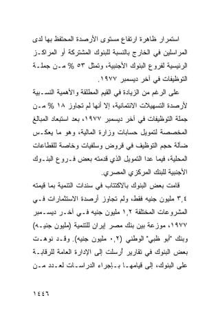 ‫ﺍﺴﺘﻤﺭﺍﺭ ﻅﺎﻫﺭﺓ ﺍﺭﺘﻔﺎﻉ ﻤﺴﺘﻭﻯ ﺍﻷﺭﺼﺩﺓ ﺍﻟ ‪‬ﺤﺘ ﹶﻅ ﺒﻬﺎ ﻟﺩﻯ‬
         ‫ﻤ ﻔ‬
‫ﺍﻟﻤﺭﺍﺴﻠﻴﻥ ﻓﻲ ﺍﻟﺨﺎﺭﺝ ﺒﺎﻟﻨﺴﺒﺔ ﻟﻠﺒﻨﻭﻙ ﺍﻟﻤﺸﺘﺭﻜﺔ ﺃﻭ ﺍﻟﻤﺭﺍﻜـﺯ‬
‫ﺍﻟﺭﺌﻴﺴﻴﺔ ﻟﻔﺭﻭﻉ ﺍﻟﺒﻨﻭﻙ ﺍﻷﺠﻨﺒﻴﺔ، ﻭﺘﻤﺜل ٣٥ % ﻤـﻥ ﺠﻤﻠـﺔ‬
                        ‫ﺍﻟﺘﻭﻅﻴﻔﺎﺕ ﻓﻲ ﺁﺨﺭ ﺩﻴﺴﻤﺒﺭ ٧٧٩١.‬
‫ﻋﻠﻰ ﺍﻟﺭﻏﻡ ﻤﻥ ﺍﻟﺯﻴﺎﺩﺓ ﻓﻲ ﺍﻟﻘﻴﻡ ﺍﻟ ‪‬ﻁﻠﻘﺔ ﻭﺍﻷﻫﻤﻴﺔ ﺍﻟﻨﺴـﺒﻴﺔ‬
                     ‫ﻤ‬
‫ﻷﺭﺼﺩﺓ ﺍﻟﺘﺴﻬﻴﻼﺕ ﺍﻻﺌﺘﻤﺎﻨﻴﺔ، ﺇﻻ ﺃﻨﻬﺎ ﻟﻡ ﺘﺠﺎﻭﺯ ٨١ % ﻤـﻥ‬
‫ﺠﻤﻠﺔ ﺍﻟﺘﻭﻅﻴﻔﺎﺕ ﻓﻲ ﺁﺨﺭ ﺩﻴﺴﻤﺒﺭ ٧٧٩١، ﺒﻌﺩ ﺍﺴﺘﺒﻌﺎﺩ ﺍﻟﻤﺒﺎﻟﻎ‬
‫ﺍﻟﻤﺨﺼﺼﺔ ﻟﺘﻤﻭﻴل ﺤﺴﺎﺒﺎﺕ ﻭﺯﺍﺭﺓ ﺍﻟﻤﺎﻟﻴﺔ، ﻭﻫﻭ ﻤﺎ ﻴﻌﻜـﺱ‬
‫ﻀﺂﻟﺔ ﺤﺠﻡ ﺍﻟﺘﻭﻅﻴﻑ ﻓﻲ ﻗﺭﻭﺽ ﻭﺴﻠﻔﻴﺎﺕ ﻭﺨﺎﺼﺔ ﻟﻠﻘﻁﺎﻋﺎﺕ‬
‫ﺍﻟﻤﺤﻠﻴﺔ، ﻓﻴﻤﺎ ﻋﺩﺍ ﺍﻟﺘﻤﻭﻴل ﺍﻟﺫﻱ ﻗﺩﻤﺘﻪ ﺒﻌﺽ ﻓـﺭﻭﻉ ﺍﻟﺒﻨـﻭﻙ‬
                         ‫ﺍﻷﺠﻨﺒﻴﺔ ﻟﻠﺒﻨﻙ ﺍﻟﻤﺭﻜﺯﻱ ﺍﻟﻤﺼﺭﻱ.‬
‫ﻗﺎﻤﺕ ﺒﻌﺽ ﺍﻟﺒﻨﻭﻙ ﺒﺎﻻﻜﺘﺘﺎﺏ ﻓﻲ ﺴﻨﺩﺍﺕ ﺍﻟﺘﻨﻤﻴﺔ ﺒﻤﺎ ﻗﻴﻤﺘﻪ‬
‫٤,٣ ﻤﻠﻴﻭﻥ ﺠﻨﻴﻪ ﻓﻘﻁ، ﻭﻟﻡ ﺘﺠﺎﻭﺯ ﺃﺭﺼﺩﺓ ﺍﻻﺴﺘﺜﻤﺎﺭﺍﺕ ﻓـﻲ‬
‫ﺍﻟﻤﺸﺭﻭﻋﺎﺕ ﺍﻟﻤﺨﺘﻠﻔﺔ ٢,١ ﻤﻠﻴﻭﻥ ﺠﻨﻴﻪ ﻓـﻲ ﺁﺨـﺭ ﺩﻴﺴـﻤﺒﺭ‬
‫٧٧٩١، ﻤﻭﺯﻋﺔ ﺒﻴﻥ ﺒﻨﻙ ﻤﺼﺭ ﺇﻴﺭﺍﻥ ﻟﻠﺘﻨﻤﻴﺔ )ﻤﻠﻴﻭﻥ ﺠﻨﻴـﻪ(‬
‫ﻭﺒﻨﻙ "ﺃﺒﻭ ﻅﺒﻲ" ﺍﻟﻭﻁﻨﻲ )٢,٠ ﻤﻠﻴﻭﻥ ﺠﻨﻴﻪ(. ﻭﻗـﺩ ﻨﻭﻫـﺕ‬
‫ﺒﻌﺽ ﺍﻟﺒﻨﻭﻙ ﻓﻲ ﺘﻘﺎﺭﻴﺭ ُﺭﺴﻠﺕ ﺇﻟﻰ ﺍﻹﺩﺍﺭﺓ ﺍﻟﻌﺎﻤﺔ ﻟﻠﺭﻗﺎﺒـﺔ‬
                               ‫‪‬ﺃ‬                 ‫‪‬‬
‫ﻋﻠﻰ ﺍﻟﺒﻨﻭﻙ، ﺇﻟﻰ ﻗﻴﺎﻤﻬـﺎ ﺒـﺈﺠﺭﺍﺀ ﺍﻟﺩﺭﺍﺴـﺎﺕ ﻟﻌـﺩﺩ ﻤـﻥ‬


‫٦٤٤١‬
 